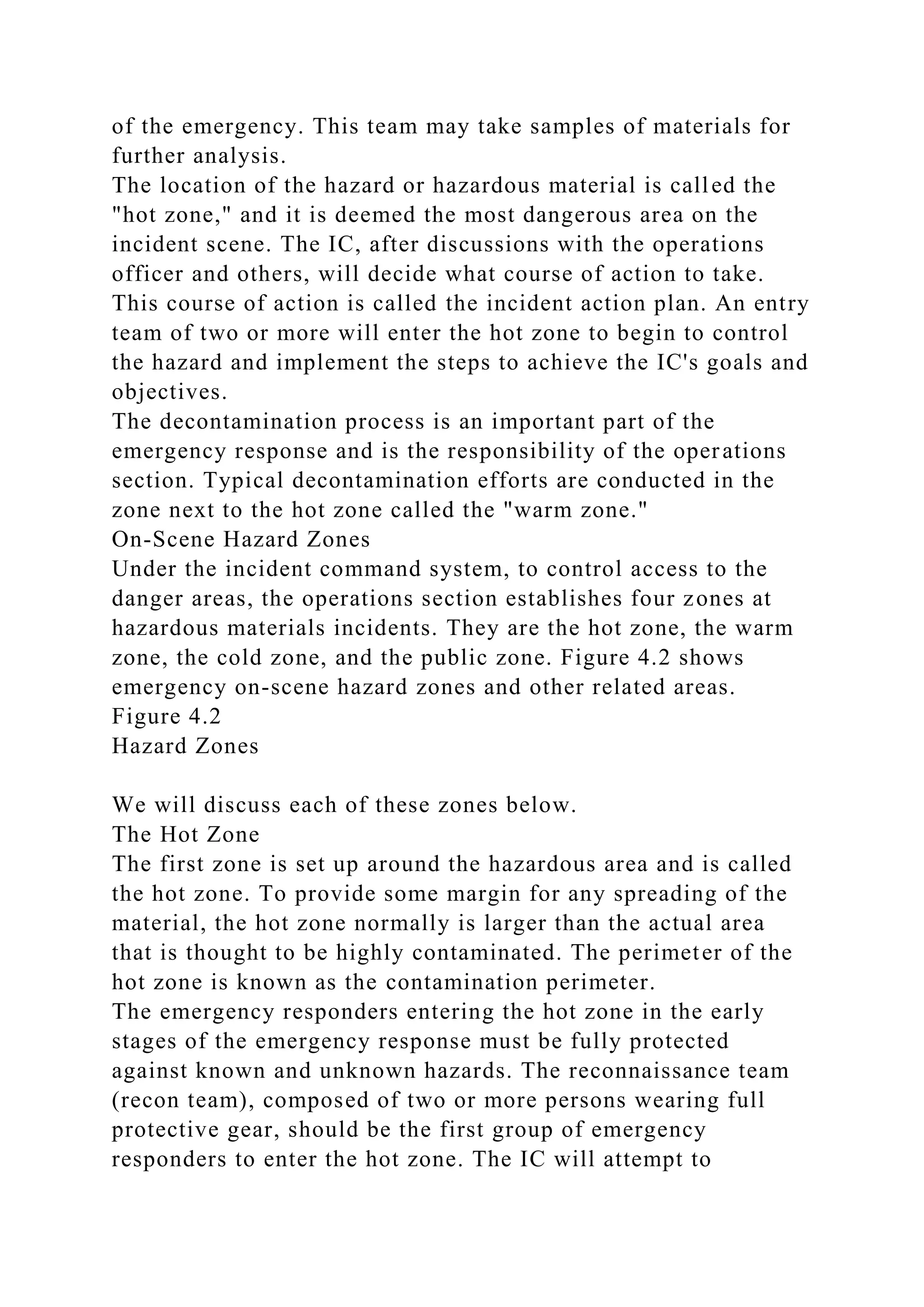 of the emergency. This team may take samples of materials for
further analysis.
The location of the hazard or hazardous material is called the
"hot zone," and it is deemed the most dangerous area on the
incident scene. The IC, after discussions with the operations
officer and others, will decide what course of action to take.
This course of action is called the incident action plan. An entry
team of two or more will enter the hot zone to begin to control
the hazard and implement the steps to achieve the IC's goals and
objectives.
The decontamination process is an important part of the
emergency response and is the responsibility of the operations
section. Typical decontamination efforts are conducted in the
zone next to the hot zone called the "warm zone."
On-Scene Hazard Zones
Under the incident command system, to control access to the
danger areas, the operations section establishes four zones at
hazardous materials incidents. They are the hot zone, the warm
zone, the cold zone, and the public zone. Figure 4.2 shows
emergency on-scene hazard zones and other related areas.
Figure 4.2
Hazard Zones
We will discuss each of these zones below.
The Hot Zone
The first zone is set up around the hazardous area and is called
the hot zone. To provide some margin for any spreading of the
material, the hot zone normally is larger than the actual area
that is thought to be highly contaminated. The perimeter of the
hot zone is known as the contamination perimeter.
The emergency responders entering the hot zone in the early
stages of the emergency response must be fully protected
against known and unknown hazards. The reconnaissance team
(recon team), composed of two or more persons wearing full
protective gear, should be the first group of emergency
responders to enter the hot zone. The IC will attempt to
 