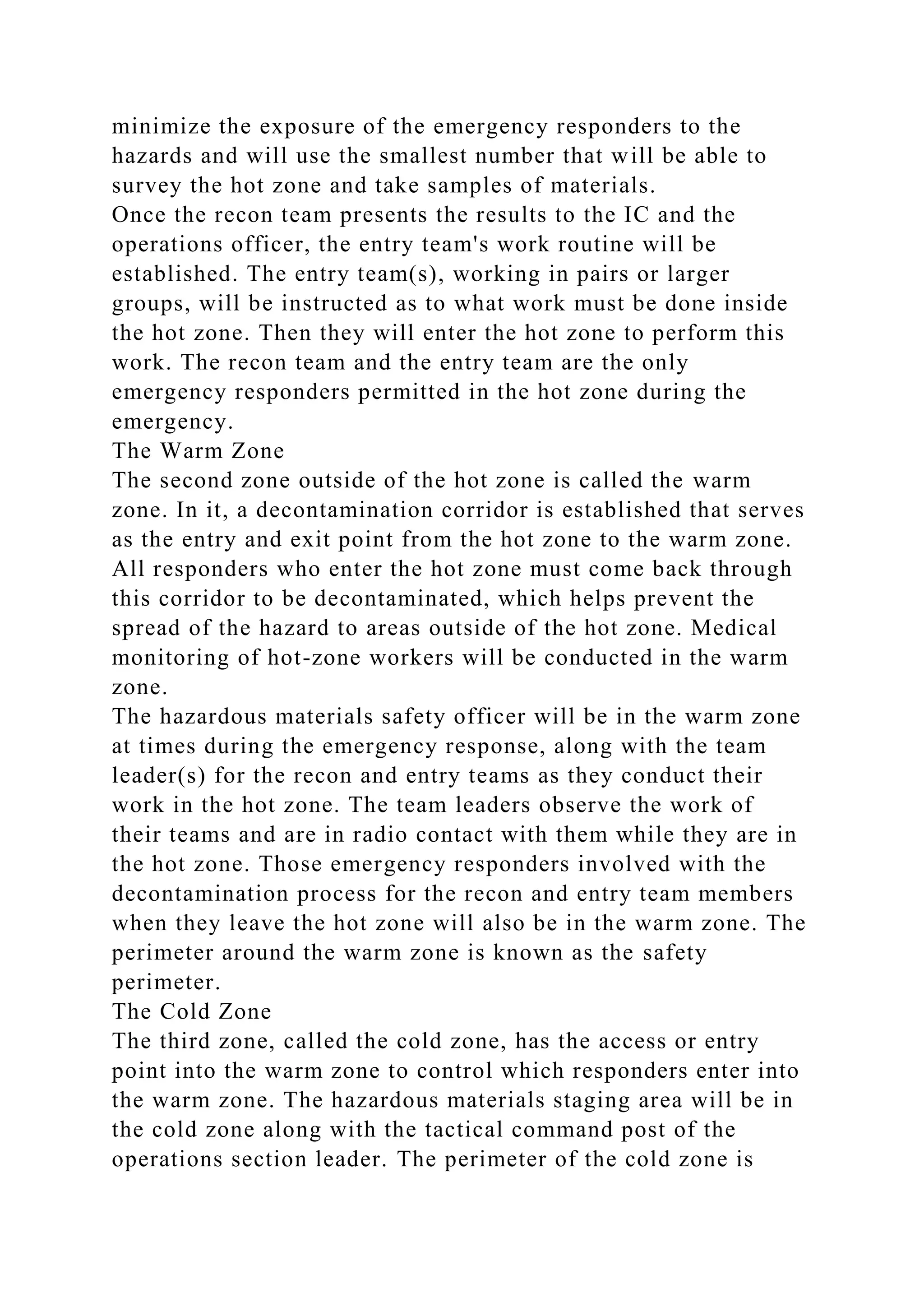 minimize the exposure of the emergency responders to the
hazards and will use the smallest number that will be able to
survey the hot zone and take samples of materials.
Once the recon team presents the results to the IC and the
operations officer, the entry team's work routine will be
established. The entry team(s), working in pairs or larger
groups, will be instructed as to what work must be done inside
the hot zone. Then they will enter the hot zone to perform this
work. The recon team and the entry team are the only
emergency responders permitted in the hot zone during the
emergency.
The Warm Zone
The second zone outside of the hot zone is called the warm
zone. In it, a decontamination corridor is established that serves
as the entry and exit point from the hot zone to the warm zone.
All responders who enter the hot zone must come back through
this corridor to be decontaminated, which helps prevent the
spread of the hazard to areas outside of the hot zone. Medical
monitoring of hot-zone workers will be conducted in the warm
zone.
The hazardous materials safety officer will be in the warm zone
at times during the emergency response, along with the team
leader(s) for the recon and entry teams as they conduct their
work in the hot zone. The team leaders observe the work of
their teams and are in radio contact with them while they are in
the hot zone. Those emergency responders involved with the
decontamination process for the recon and entry team members
when they leave the hot zone will also be in the warm zone. The
perimeter around the warm zone is known as the safety
perimeter.
The Cold Zone
The third zone, called the cold zone, has the access or entry
point into the warm zone to control which responders enter into
the warm zone. The hazardous materials staging area will be in
the cold zone along with the tactical command post of the
operations section leader. The perimeter of the cold zone is
 