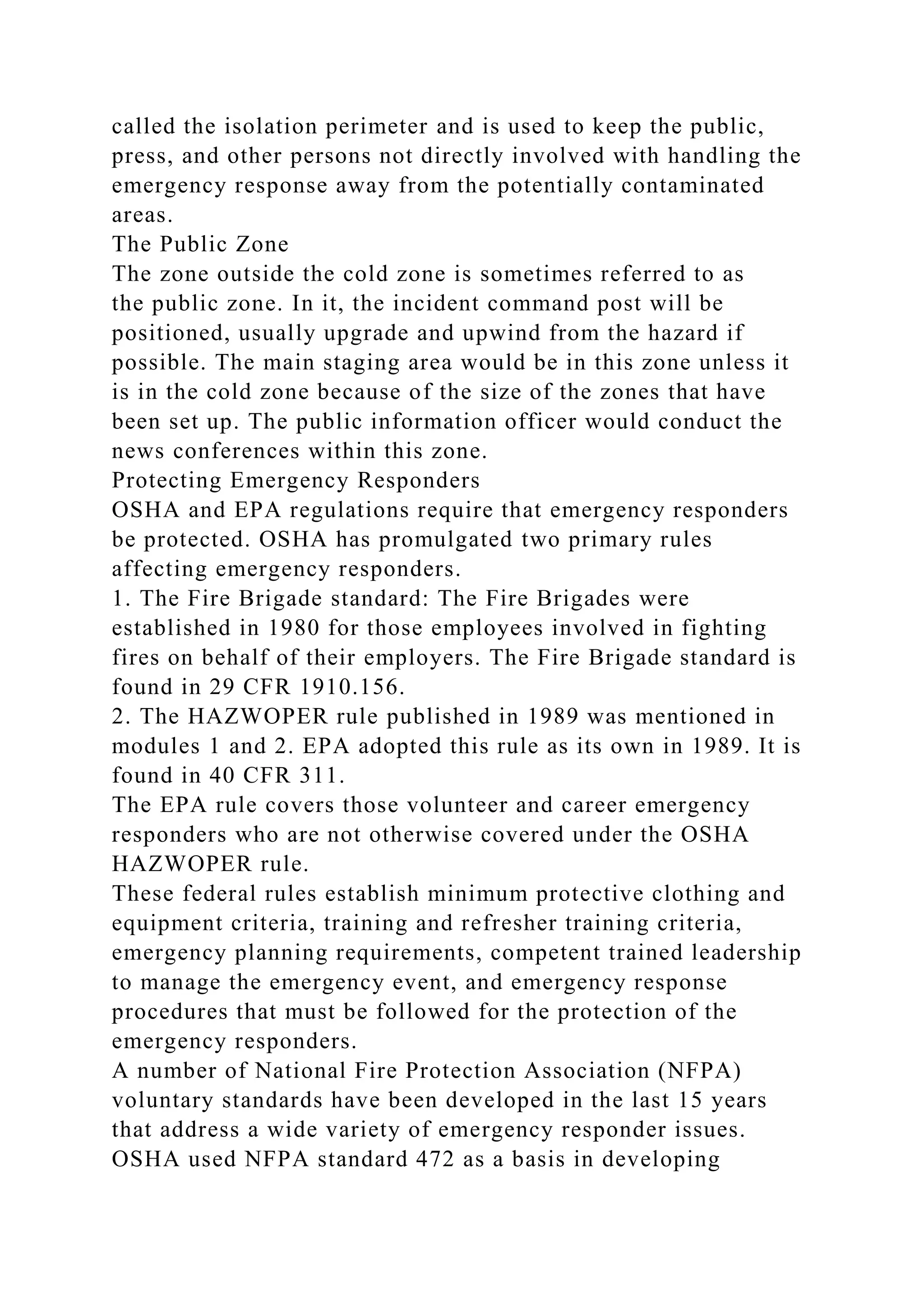called the isolation perimeter and is used to keep the public,
press, and other persons not directly involved with handling the
emergency response away from the potentially contaminated
areas.
The Public Zone
The zone outside the cold zone is sometimes referred to as
the public zone. In it, the incident command post will be
positioned, usually upgrade and upwind from the hazard if
possible. The main staging area would be in this zone unless it
is in the cold zone because of the size of the zones that have
been set up. The public information officer would conduct the
news conferences within this zone.
Protecting Emergency Responders
OSHA and EPA regulations require that emergency responders
be protected. OSHA has promulgated two primary rules
affecting emergency responders.
1. The Fire Brigade standard: The Fire Brigades were
established in 1980 for those employees involved in fighting
fires on behalf of their employers. The Fire Brigade standard is
found in 29 CFR 1910.156.
2. The HAZWOPER rule published in 1989 was mentioned in
modules 1 and 2. EPA adopted this rule as its own in 1989. It is
found in 40 CFR 311.
The EPA rule covers those volunteer and career emergency
responders who are not otherwise covered under the OSHA
HAZWOPER rule.
These federal rules establish minimum protective clothing and
equipment criteria, training and refresher training criteria,
emergency planning requirements, competent trained leadership
to manage the emergency event, and emergency response
procedures that must be followed for the protection of the
emergency responders.
A number of National Fire Protection Association (NFPA)
voluntary standards have been developed in the last 15 years
that address a wide variety of emergency responder issues.
OSHA used NFPA standard 472 as a basis in developing
 