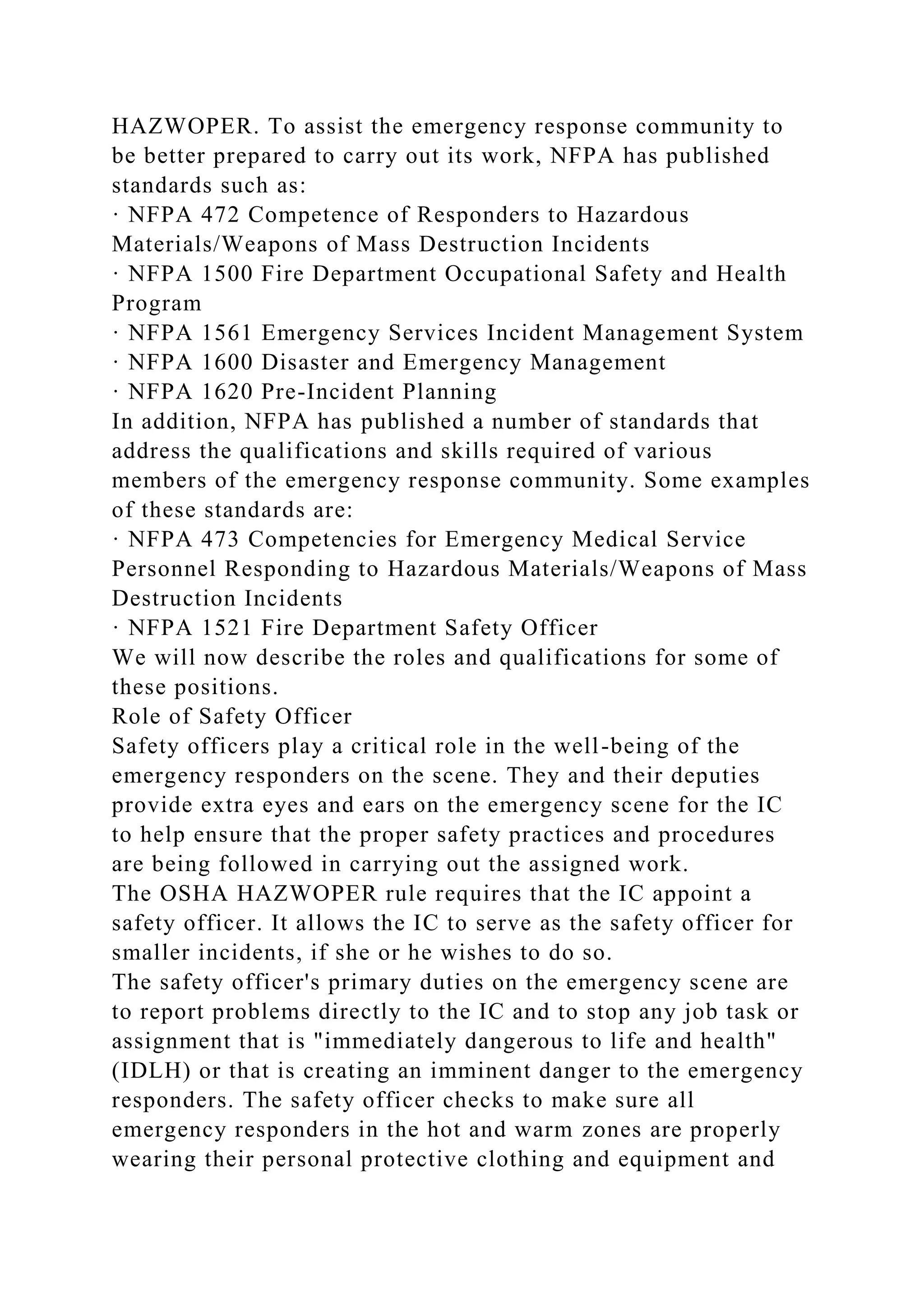 HAZWOPER. To assist the emergency response community to
be better prepared to carry out its work, NFPA has published
standards such as:
· NFPA 472 Competence of Responders to Hazardous
Materials/Weapons of Mass Destruction Incidents
· NFPA 1500 Fire Department Occupational Safety and Health
Program
· NFPA 1561 Emergency Services Incident Management System
· NFPA 1600 Disaster and Emergency Management
· NFPA 1620 Pre-Incident Planning
In addition, NFPA has published a number of standards that
address the qualifications and skills required of various
members of the emergency response community. Some examples
of these standards are:
· NFPA 473 Competencies for Emergency Medical Service
Personnel Responding to Hazardous Materials/Weapons of Mass
Destruction Incidents
· NFPA 1521 Fire Department Safety Officer
We will now describe the roles and qualifications for some of
these positions.
Role of Safety Officer
Safety officers play a critical role in the well-being of the
emergency responders on the scene. They and their deputies
provide extra eyes and ears on the emergency scene for the IC
to help ensure that the proper safety practices and procedures
are being followed in carrying out the assigned work.
The OSHA HAZWOPER rule requires that the IC appoint a
safety officer. It allows the IC to serve as the safety officer for
smaller incidents, if she or he wishes to do so.
The safety officer's primary duties on the emergency scene are
to report problems directly to the IC and to stop any job task or
assignment that is "immediately dangerous to life and health"
(IDLH) or that is creating an imminent danger to the emergency
responders. The safety officer checks to make sure all
emergency responders in the hot and warm zones are properly
wearing their personal protective clothing and equipment and
 