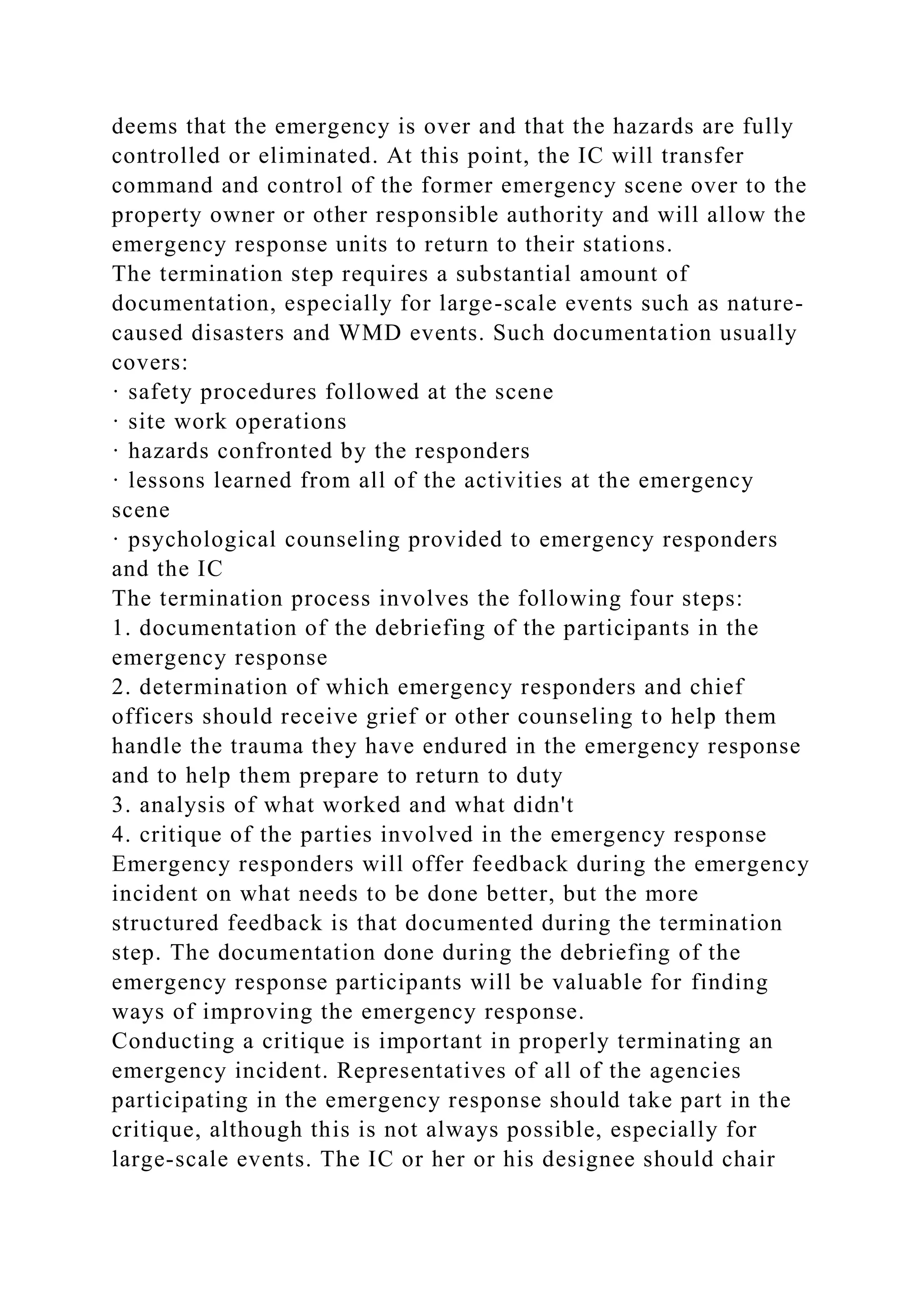 deems that the emergency is over and that the hazards are fully
controlled or eliminated. At this point, the IC will transfer
command and control of the former emergency scene over to the
property owner or other responsible authority and will allow the
emergency response units to return to their stations.
The termination step requires a substantial amount of
documentation, especially for large-scale events such as nature-
caused disasters and WMD events. Such documentation usually
covers:
· safety procedures followed at the scene
· site work operations
· hazards confronted by the responders
· lessons learned from all of the activities at the emergency
scene
· psychological counseling provided to emergency responders
and the IC
The termination process involves the following four steps:
1. documentation of the debriefing of the participants in the
emergency response
2. determination of which emergency responders and chief
officers should receive grief or other counseling to help them
handle the trauma they have endured in the emergency response
and to help them prepare to return to duty
3. analysis of what worked and what didn't
4. critique of the parties involved in the emergency response
Emergency responders will offer feedback during the emergency
incident on what needs to be done better, but the more
structured feedback is that documented during the termination
step. The documentation done during the debriefing of the
emergency response participants will be valuable for finding
ways of improving the emergency response.
Conducting a critique is important in properly terminating an
emergency incident. Representatives of all of the agencies
participating in the emergency response should take part in the
critique, although this is not always possible, especially for
large-scale events. The IC or her or his designee should chair
 
