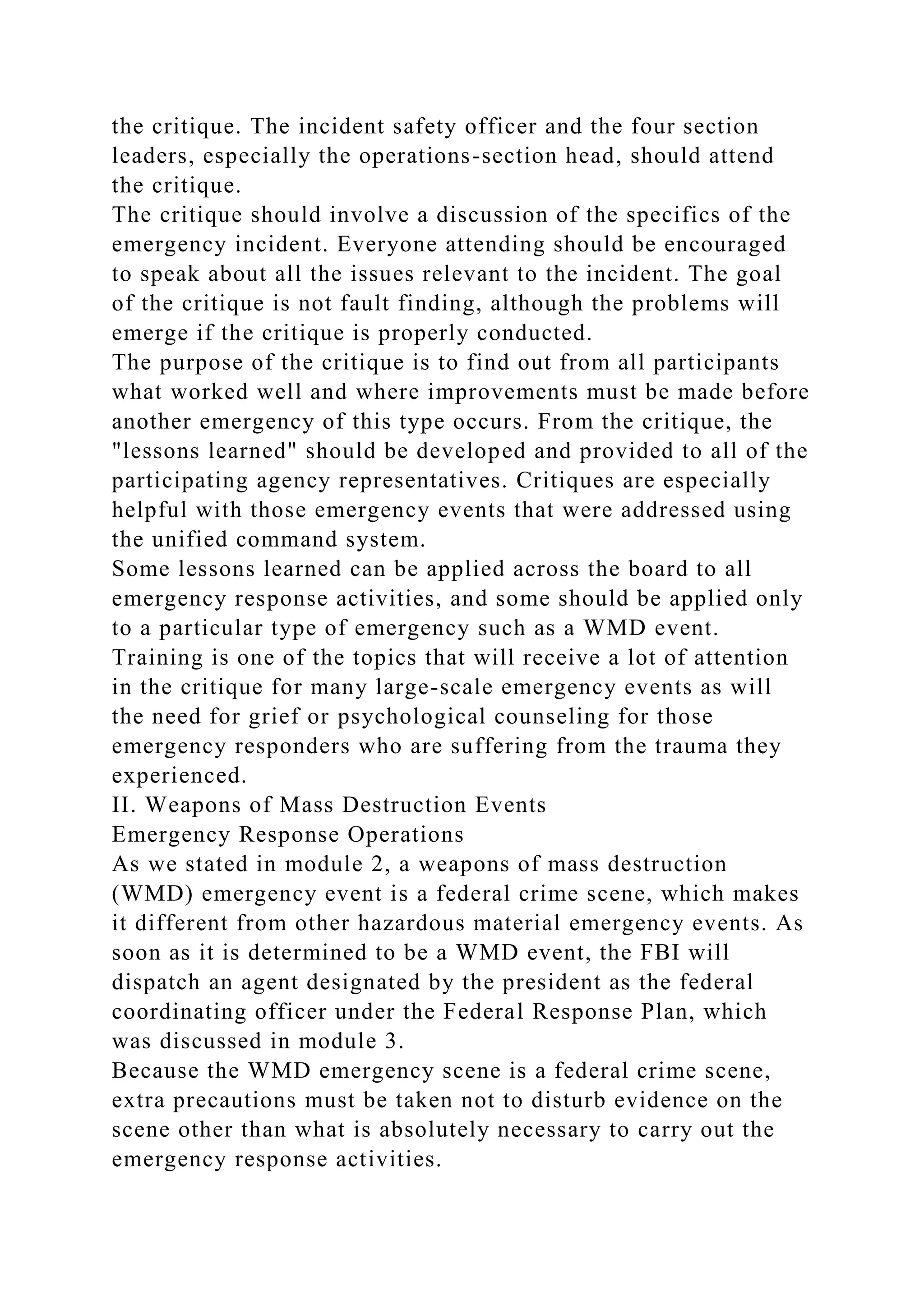the critique. The incident safety officer and the four section
leaders, especially the operations-section head, should attend
the critique.
The critique should involve a discussion of the specifics of the
emergency incident. Everyone attending should be encouraged
to speak about all the issues relevant to the incident. The goal
of the critique is not fault finding, although the problems will
emerge if the critique is properly conducted.
The purpose of the critique is to find out from all participants
what worked well and where improvements must be made before
another emergency of this type occurs. From the critique, the
"lessons learned" should be developed and provided to all of the
participating agency representatives. Critiques are especially
helpful with those emergency events that were addressed using
the unified command system.
Some lessons learned can be applied across the board to all
emergency response activities, and some should be applied only
to a particular type of emergency such as a WMD event.
Training is one of the topics that will receive a lot of attention
in the critique for many large-scale emergency events as will
the need for grief or psychological counseling for those
emergency responders who are suffering from the trauma they
experienced.
II. Weapons of Mass Destruction Events
Emergency Response Operations
As we stated in module 2, a weapons of mass destruction
(WMD) emergency event is a federal crime scene, which makes
it different from other hazardous material emergency events. As
soon as it is determined to be a WMD event, the FBI will
dispatch an agent designated by the president as the federal
coordinating officer under the Federal Response Plan, which
was discussed in module 3.
Because the WMD emergency scene is a federal crime scene,
extra precautions must be taken not to disturb evidence on the
scene other than what is absolutely necessary to carry out the
emergency response activities.
 