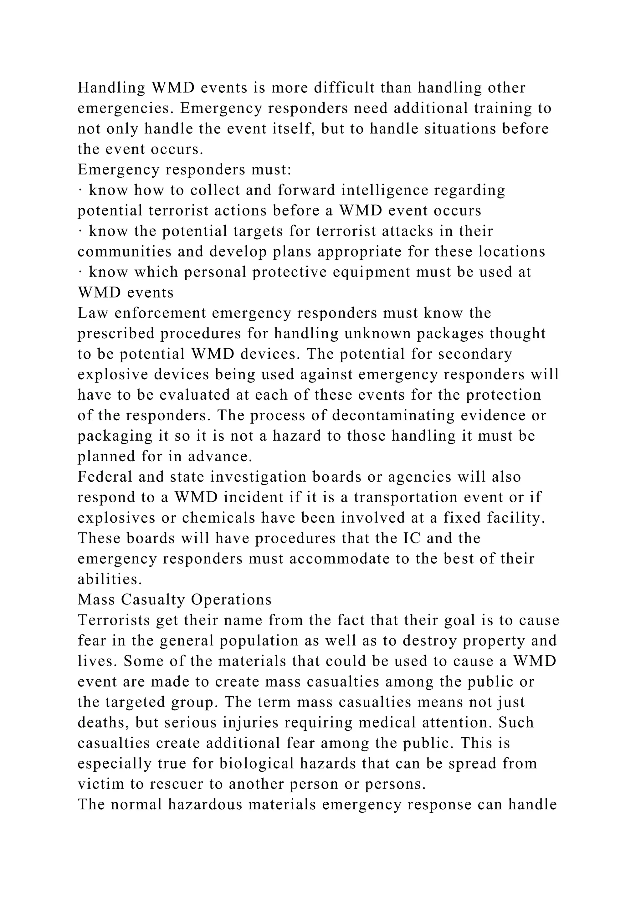 Handling WMD events is more difficult than handling other
emergencies. Emergency responders need additional training to
not only handle the event itself, but to handle situations before
the event occurs.
Emergency responders must:
· know how to collect and forward intelligence regarding
potential terrorist actions before a WMD event occurs
· know the potential targets for terrorist attacks in their
communities and develop plans appropriate for these locations
· know which personal protective equipment must be used at
WMD events
Law enforcement emergency responders must know the
prescribed procedures for handling unknown packages thought
to be potential WMD devices. The potential for secondary
explosive devices being used against emergency responders will
have to be evaluated at each of these events for the protection
of the responders. The process of decontaminating evidence or
packaging it so it is not a hazard to those handling it must be
planned for in advance.
Federal and state investigation boards or agencies will also
respond to a WMD incident if it is a transportation event or if
explosives or chemicals have been involved at a fixed facility.
These boards will have procedures that the IC and the
emergency responders must accommodate to the best of their
abilities.
Mass Casualty Operations
Terrorists get their name from the fact that their goal is to cause
fear in the general population as well as to destroy property and
lives. Some of the materials that could be used to cause a WMD
event are made to create mass casualties among the public or
the targeted group. The term mass casualties means not just
deaths, but serious injuries requiring medical attention. Such
casualties create additional fear among the public. This is
especially true for biological hazards that can be spread from
victim to rescuer to another person or persons.
The normal hazardous materials emergency response can handle
 