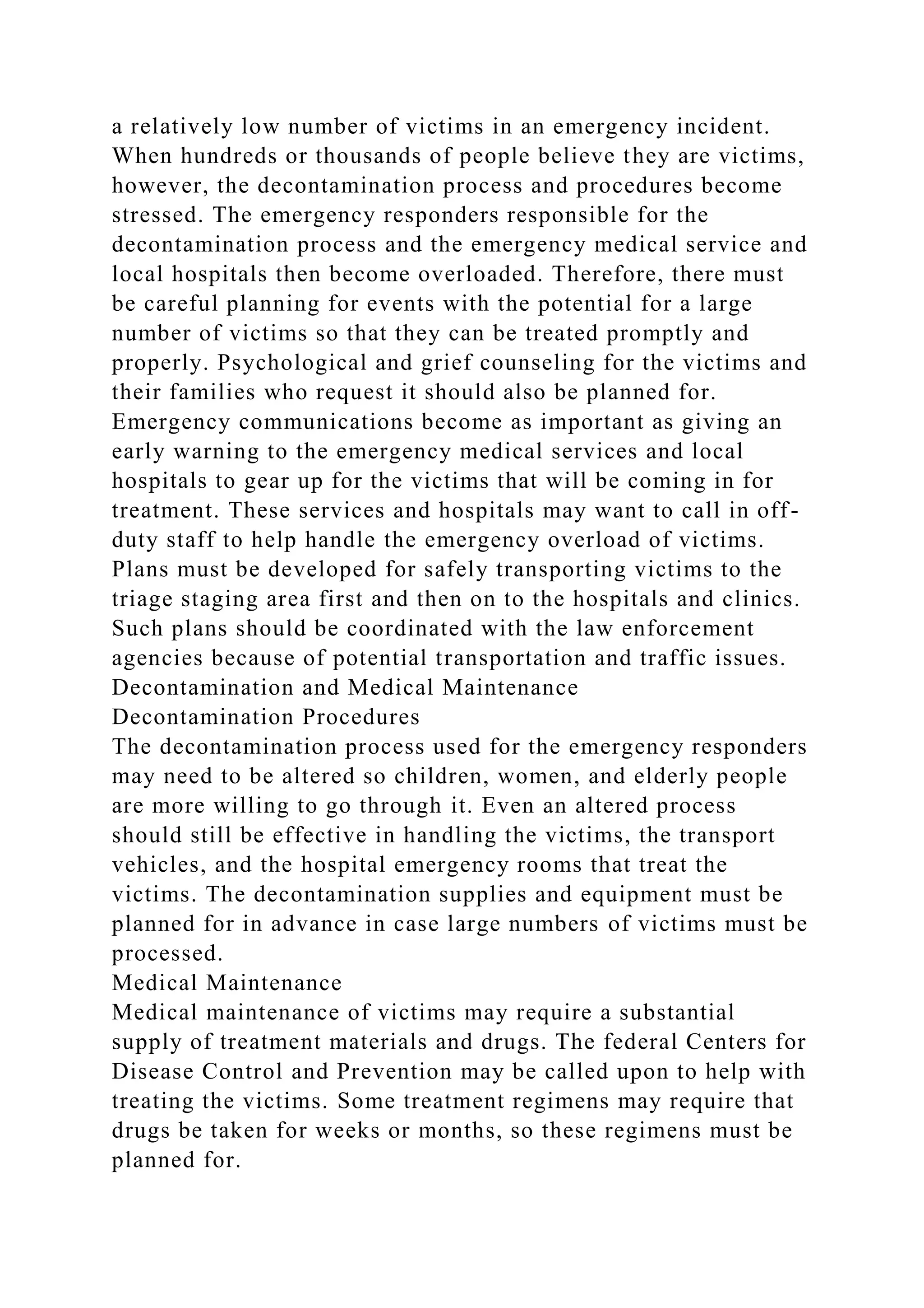 a relatively low number of victims in an emergency incident.
When hundreds or thousands of people believe they are victims,
however, the decontamination process and procedures become
stressed. The emergency responders responsible for the
decontamination process and the emergency medical service and
local hospitals then become overloaded. Therefore, there must
be careful planning for events with the potential for a large
number of victims so that they can be treated promptly and
properly. Psychological and grief counseling for the victims and
their families who request it should also be planned for.
Emergency communications become as important as giving an
early warning to the emergency medical services and local
hospitals to gear up for the victims that will be coming in for
treatment. These services and hospitals may want to call in off-
duty staff to help handle the emergency overload of victims.
Plans must be developed for safely transporting victims to the
triage staging area first and then on to the hospitals and clinics.
Such plans should be coordinated with the law enforcement
agencies because of potential transportation and traffic issues.
Decontamination and Medical Maintenance
Decontamination Procedures
The decontamination process used for the emergency responders
may need to be altered so children, women, and elderly people
are more willing to go through it. Even an altered process
should still be effective in handling the victims, the transport
vehicles, and the hospital emergency rooms that treat the
victims. The decontamination supplies and equipment must be
planned for in advance in case large numbers of victims must be
processed.
Medical Maintenance
Medical maintenance of victims may require a substantial
supply of treatment materials and drugs. The federal Centers for
Disease Control and Prevention may be called upon to help with
treating the victims. Some treatment regimens may require that
drugs be taken for weeks or months, so these regimens must be
planned for.
 