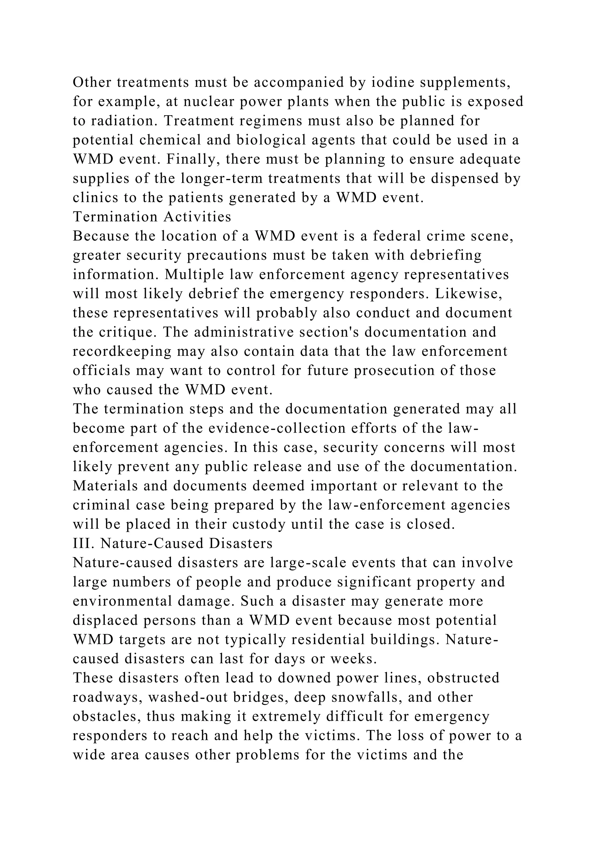 Other treatments must be accompanied by iodine supplements,
for example, at nuclear power plants when the public is exposed
to radiation. Treatment regimens must also be planned for
potential chemical and biological agents that could be used in a
WMD event. Finally, there must be planning to ensure adequate
supplies of the longer-term treatments that will be dispensed by
clinics to the patients generated by a WMD event.
Termination Activities
Because the location of a WMD event is a federal crime scene,
greater security precautions must be taken with debriefing
information. Multiple law enforcement agency representatives
will most likely debrief the emergency responders. Likewise,
these representatives will probably also conduct and document
the critique. The administrative section's documentation and
recordkeeping may also contain data that the law enforcement
officials may want to control for future prosecution of those
who caused the WMD event.
The termination steps and the documentation generated may all
become part of the evidence-collection efforts of the law-
enforcement agencies. In this case, security concerns will most
likely prevent any public release and use of the documentation.
Materials and documents deemed important or relevant to the
criminal case being prepared by the law-enforcement agencies
will be placed in their custody until the case is closed.
III. Nature-Caused Disasters
Nature-caused disasters are large-scale events that can involve
large numbers of people and produce significant property and
environmental damage. Such a disaster may generate more
displaced persons than a WMD event because most potential
WMD targets are not typically residential buildings. Nature-
caused disasters can last for days or weeks.
These disasters often lead to downed power lines, obstructed
roadways, washed-out bridges, deep snowfalls, and other
obstacles, thus making it extremely difficult for emergency
responders to reach and help the victims. The loss of power to a
wide area causes other problems for the victims and the
 