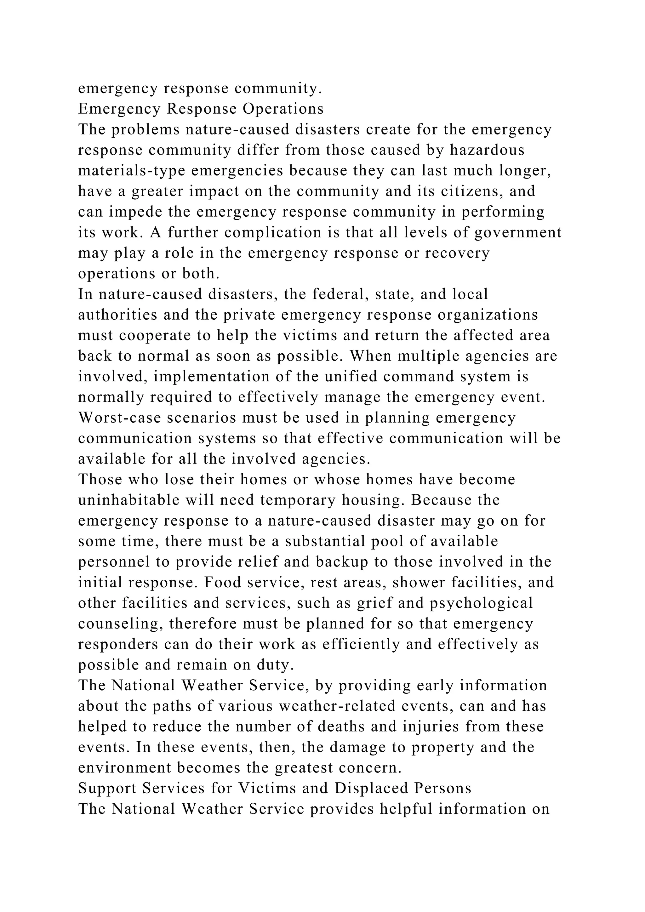 emergency response community.
Emergency Response Operations
The problems nature-caused disasters create for the emergency
response community differ from those caused by hazardous
materials-type emergencies because they can last much longer,
have a greater impact on the community and its citizens, and
can impede the emergency response community in performing
its work. A further complication is that all levels of government
may play a role in the emergency response or recovery
operations or both.
In nature-caused disasters, the federal, state, and local
authorities and the private emergency response organizations
must cooperate to help the victims and return the affected area
back to normal as soon as possible. When multiple agencies are
involved, implementation of the unified command system is
normally required to effectively manage the emergency event.
Worst-case scenarios must be used in planning emergency
communication systems so that effective communication will be
available for all the involved agencies.
Those who lose their homes or whose homes have become
uninhabitable will need temporary housing. Because the
emergency response to a nature-caused disaster may go on for
some time, there must be a substantial pool of available
personnel to provide relief and backup to those involved in the
initial response. Food service, rest areas, shower facilities, and
other facilities and services, such as grief and psychological
counseling, therefore must be planned for so that emergency
responders can do their work as efficiently and effectively as
possible and remain on duty.
The National Weather Service, by providing early information
about the paths of various weather-related events, can and has
helped to reduce the number of deaths and injuries from these
events. In these events, then, the damage to property and the
environment becomes the greatest concern.
Support Services for Victims and Displaced Persons
The National Weather Service provides helpful information on
 