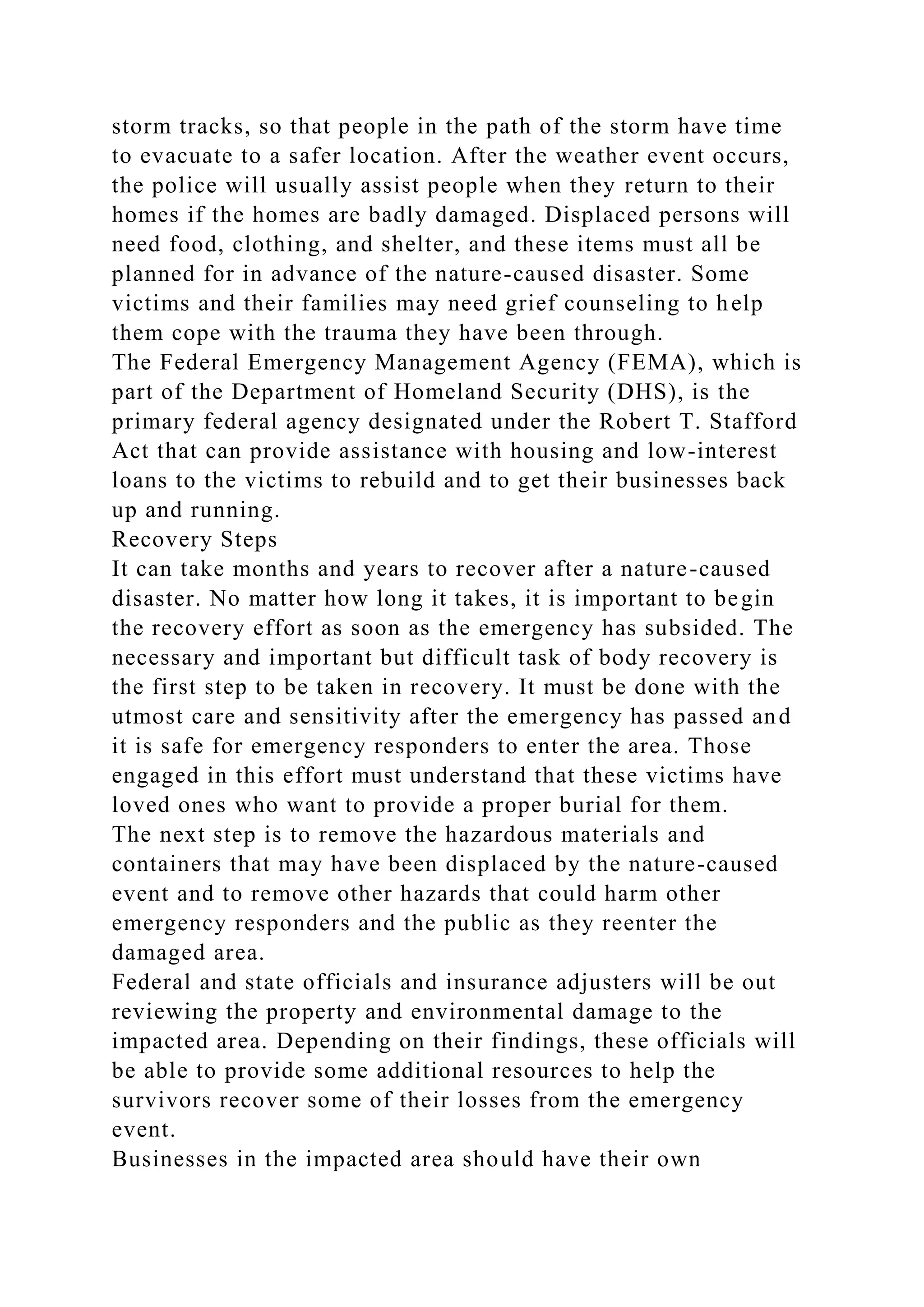 storm tracks, so that people in the path of the storm have time
to evacuate to a safer location. After the weather event occurs,
the police will usually assist people when they return to their
homes if the homes are badly damaged. Displaced persons will
need food, clothing, and shelter, and these items must all be
planned for in advance of the nature-caused disaster. Some
victims and their families may need grief counseling to help
them cope with the trauma they have been through.
The Federal Emergency Management Agency (FEMA), which is
part of the Department of Homeland Security (DHS), is the
primary federal agency designated under the Robert T. Stafford
Act that can provide assistance with housing and low-interest
loans to the victims to rebuild and to get their businesses back
up and running.
Recovery Steps
It can take months and years to recover after a nature-caused
disaster. No matter how long it takes, it is important to begin
the recovery effort as soon as the emergency has subsided. The
necessary and important but difficult task of body recovery is
the first step to be taken in recovery. It must be done with the
utmost care and sensitivity after the emergency has passed and
it is safe for emergency responders to enter the area. Those
engaged in this effort must understand that these victims have
loved ones who want to provide a proper burial for them.
The next step is to remove the hazardous materials and
containers that may have been displaced by the nature-caused
event and to remove other hazards that could harm other
emergency responders and the public as they reenter the
damaged area.
Federal and state officials and insurance adjusters will be out
reviewing the property and environmental damage to the
impacted area. Depending on their findings, these officials will
be able to provide some additional resources to help the
survivors recover some of their losses from the emergency
event.
Businesses in the impacted area should have their own
 