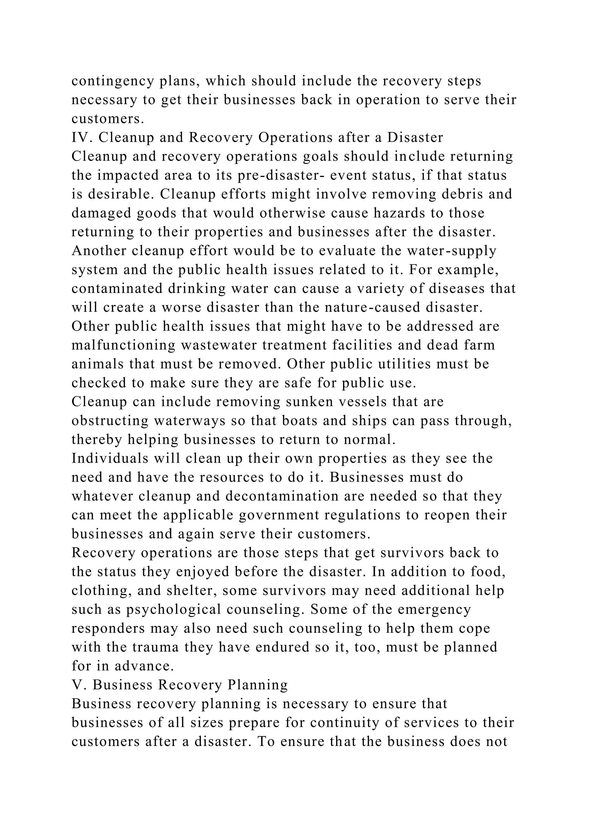 contingency plans, which should include the recovery steps
necessary to get their businesses back in operation to serve their
customers.
IV. Cleanup and Recovery Operations after a Disaster
Cleanup and recovery operations goals should include returning
the impacted area to its pre-disaster- event status, if that status
is desirable. Cleanup efforts might involve removing debris and
damaged goods that would otherwise cause hazards to those
returning to their properties and businesses after the disaster.
Another cleanup effort would be to evaluate the water-supply
system and the public health issues related to it. For example,
contaminated drinking water can cause a variety of diseases that
will create a worse disaster than the nature-caused disaster.
Other public health issues that might have to be addressed are
malfunctioning wastewater treatment facilities and dead farm
animals that must be removed. Other public utilities must be
checked to make sure they are safe for public use.
Cleanup can include removing sunken vessels that are
obstructing waterways so that boats and ships can pass through,
thereby helping businesses to return to normal.
Individuals will clean up their own properties as they see the
need and have the resources to do it. Businesses must do
whatever cleanup and decontamination are needed so that they
can meet the applicable government regulations to reopen their
businesses and again serve their customers.
Recovery operations are those steps that get survivors back to
the status they enjoyed before the disaster. In addition to food,
clothing, and shelter, some survivors may need additional help
such as psychological counseling. Some of the emergency
responders may also need such counseling to help them cope
with the trauma they have endured so it, too, must be planned
for in advance.
V. Business Recovery Planning
Business recovery planning is necessary to ensure that
businesses of all sizes prepare for continuity of services to their
customers after a disaster. To ensure that the business does not
 