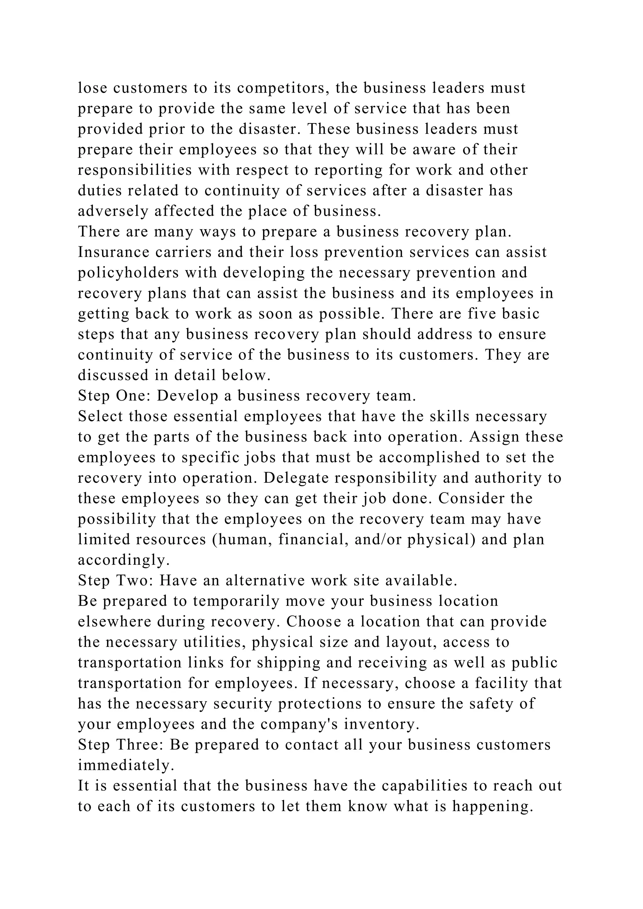lose customers to its competitors, the business leaders must
prepare to provide the same level of service that has been
provided prior to the disaster. These business leaders must
prepare their employees so that they will be aware of their
responsibilities with respect to reporting for work and other
duties related to continuity of services after a disaster has
adversely affected the place of business.
There are many ways to prepare a business recovery plan.
Insurance carriers and their loss prevention services can assist
policyholders with developing the necessary prevention and
recovery plans that can assist the business and its employees in
getting back to work as soon as possible. There are five basic
steps that any business recovery plan should address to ensure
continuity of service of the business to its customers. They are
discussed in detail below.
Step One: Develop a business recovery team.
Select those essential employees that have the skills necessary
to get the parts of the business back into operation. Assign these
employees to specific jobs that must be accomplished to set the
recovery into operation. Delegate responsibility and authority to
these employees so they can get their job done. Consider the
possibility that the employees on the recovery team may have
limited resources (human, financial, and/or physical) and plan
accordingly.
Step Two: Have an alternative work site available.
Be prepared to temporarily move your business location
elsewhere during recovery. Choose a location that can provide
the necessary utilities, physical size and layout, access to
transportation links for shipping and receiving as well as public
transportation for employees. If necessary, choose a facility that
has the necessary security protections to ensure the safety of
your employees and the company's inventory.
Step Three: Be prepared to contact all your business customers
immediately.
It is essential that the business have the capabilities to reach out
to each of its customers to let them know what is happening.
 