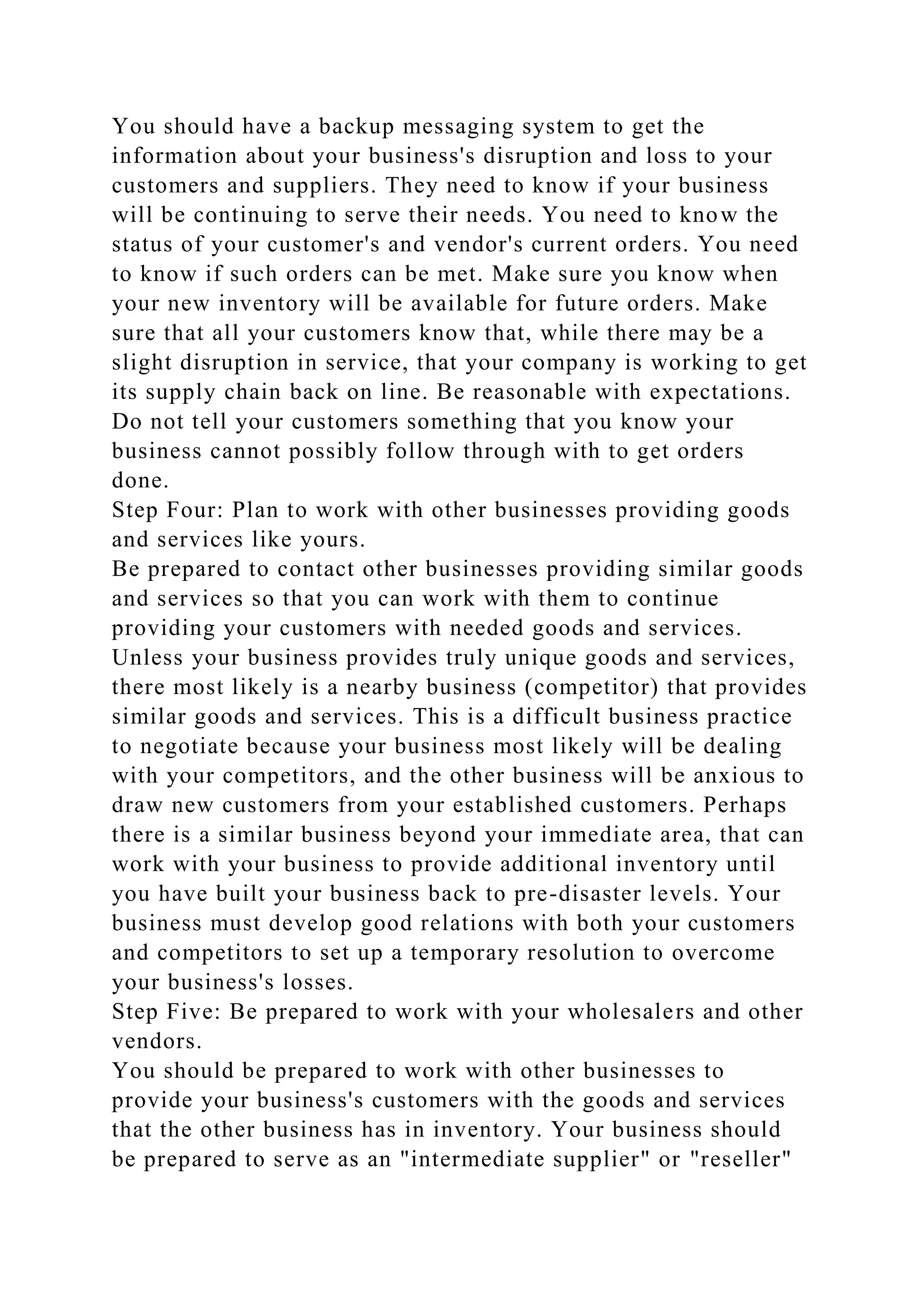 You should have a backup messaging system to get the
information about your business's disruption and loss to your
customers and suppliers. They need to know if your business
will be continuing to serve their needs. You need to know the
status of your customer's and vendor's current orders. You need
to know if such orders can be met. Make sure you know when
your new inventory will be available for future orders. Make
sure that all your customers know that, while there may be a
slight disruption in service, that your company is working to get
its supply chain back on line. Be reasonable with expectations.
Do not tell your customers something that you know your
business cannot possibly follow through with to get orders
done.
Step Four: Plan to work with other businesses providing goods
and services like yours.
Be prepared to contact other businesses providing similar goods
and services so that you can work with them to continue
providing your customers with needed goods and services.
Unless your business provides truly unique goods and services,
there most likely is a nearby business (competitor) that provides
similar goods and services. This is a difficult business practice
to negotiate because your business most likely will be dealing
with your competitors, and the other business will be anxious to
draw new customers from your established customers. Perhaps
there is a similar business beyond your immediate area, that can
work with your business to provide additional inventory until
you have built your business back to pre-disaster levels. Your
business must develop good relations with both your customers
and competitors to set up a temporary resolution to overcome
your business's losses.
Step Five: Be prepared to work with your wholesalers and other
vendors.
You should be prepared to work with other businesses to
provide your business's customers with the goods and services
that the other business has in inventory. Your business should
be prepared to serve as an "intermediate supplier" or "reseller"
 