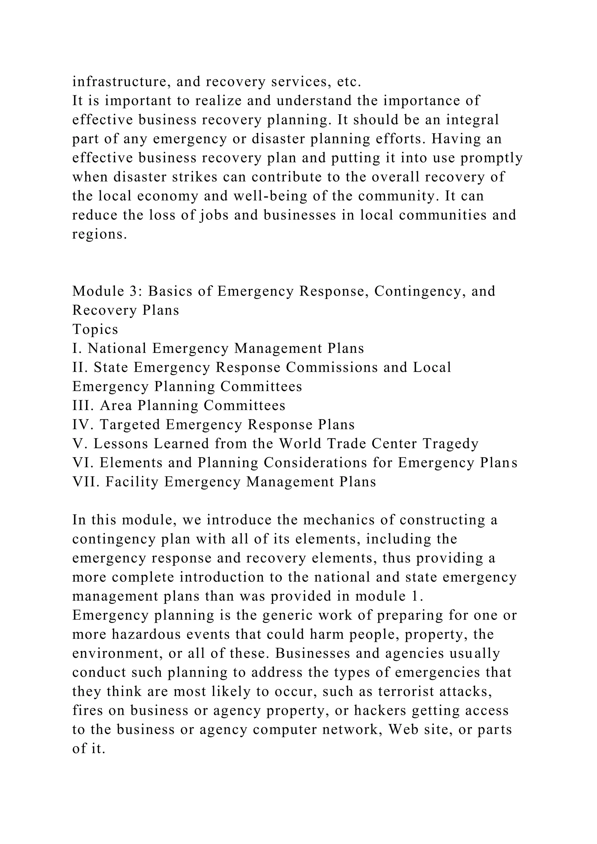 infrastructure, and recovery services, etc.
It is important to realize and understand the importance of
effective business recovery planning. It should be an integral
part of any emergency or disaster planning efforts. Having an
effective business recovery plan and putting it into use promptly
when disaster strikes can contribute to the overall recovery of
the local economy and well-being of the community. It can
reduce the loss of jobs and businesses in local communities and
regions.
Module 3: Basics of Emergency Response, Contingency, and
Recovery Plans
Topics
I. National Emergency Management Plans
II. State Emergency Response Commissions and Local
Emergency Planning Committees
III. Area Planning Committees
IV. Targeted Emergency Response Plans
V. Lessons Learned from the World Trade Center Tragedy
VI. Elements and Planning Considerations for Emergency Plans
VII. Facility Emergency Management Plans
In this module, we introduce the mechanics of constructing a
contingency plan with all of its elements, including the
emergency response and recovery elements, thus providing a
more complete introduction to the national and state emergency
management plans than was provided in module 1.
Emergency planning is the generic work of preparing for one or
more hazardous events that could harm people, property, the
environment, or all of these. Businesses and agencies usually
conduct such planning to address the types of emergencies that
they think are most likely to occur, such as terrorist attacks,
fires on business or agency property, or hackers getting access
to the business or agency computer network, Web site, or parts
of it.
 