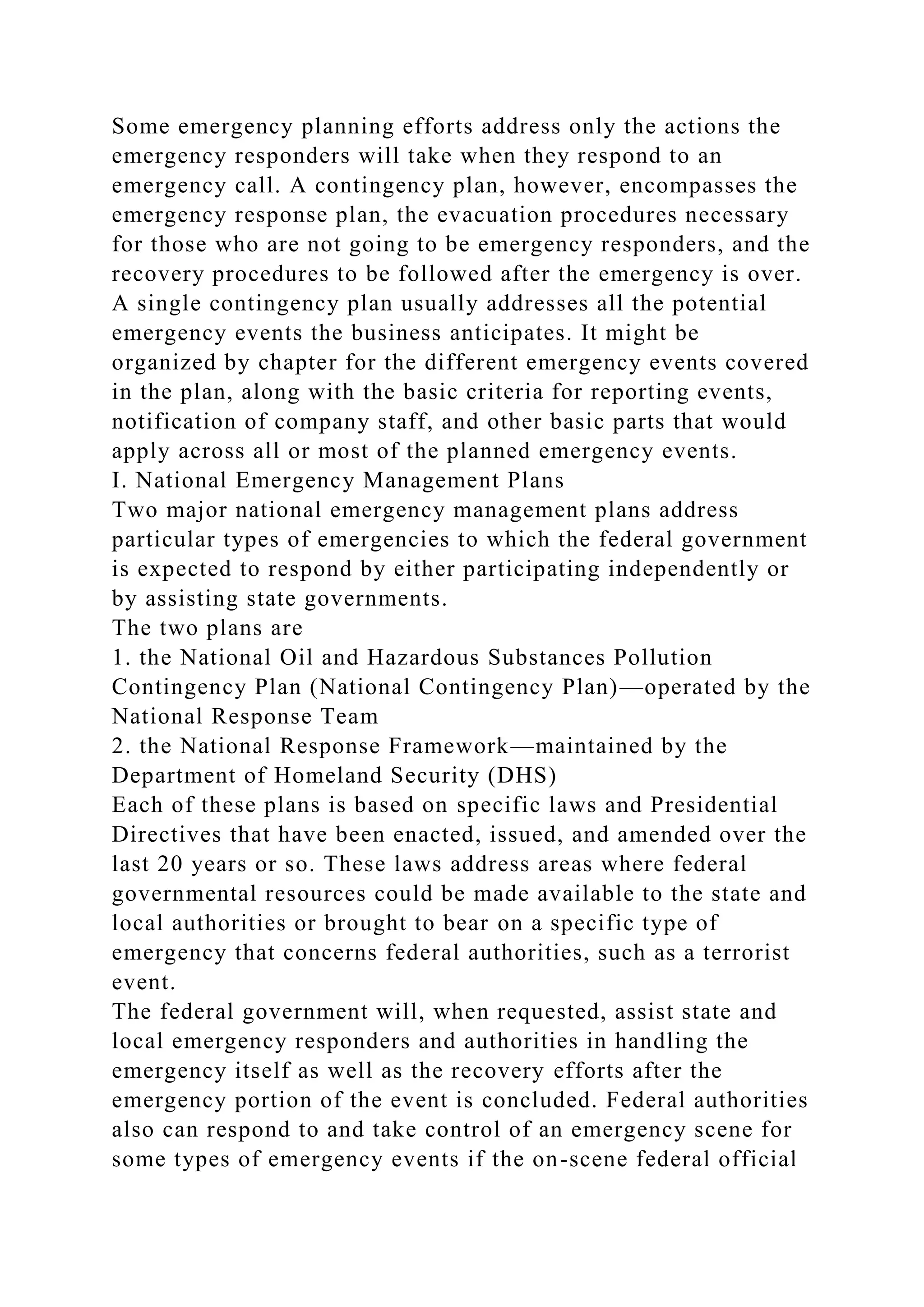 Some emergency planning efforts address only the actions the
emergency responders will take when they respond to an
emergency call. A contingency plan, however, encompasses the
emergency response plan, the evacuation procedures necessary
for those who are not going to be emergency responders, and the
recovery procedures to be followed after the emergency is over.
A single contingency plan usually addresses all the potential
emergency events the business anticipates. It might be
organized by chapter for the different emergency events covered
in the plan, along with the basic criteria for reporting events,
notification of company staff, and other basic parts that would
apply across all or most of the planned emergency events.
I. National Emergency Management Plans
Two major national emergency management plans address
particular types of emergencies to which the federal government
is expected to respond by either participating independently or
by assisting state governments.
The two plans are
1. the National Oil and Hazardous Substances Pollution
Contingency Plan (National Contingency Plan)—operated by the
National Response Team
2. the National Response Framework—maintained by the
Department of Homeland Security (DHS)
Each of these plans is based on specific laws and Presidential
Directives that have been enacted, issued, and amended over the
last 20 years or so. These laws address areas where federal
governmental resources could be made available to the state and
local authorities or brought to bear on a specific type of
emergency that concerns federal authorities, such as a terrorist
event.
The federal government will, when requested, assist state and
local emergency responders and authorities in handling the
emergency itself as well as the recovery efforts after the
emergency portion of the event is concluded. Federal authorities
also can respond to and take control of an emergency scene for
some types of emergency events if the on-scene federal official
 