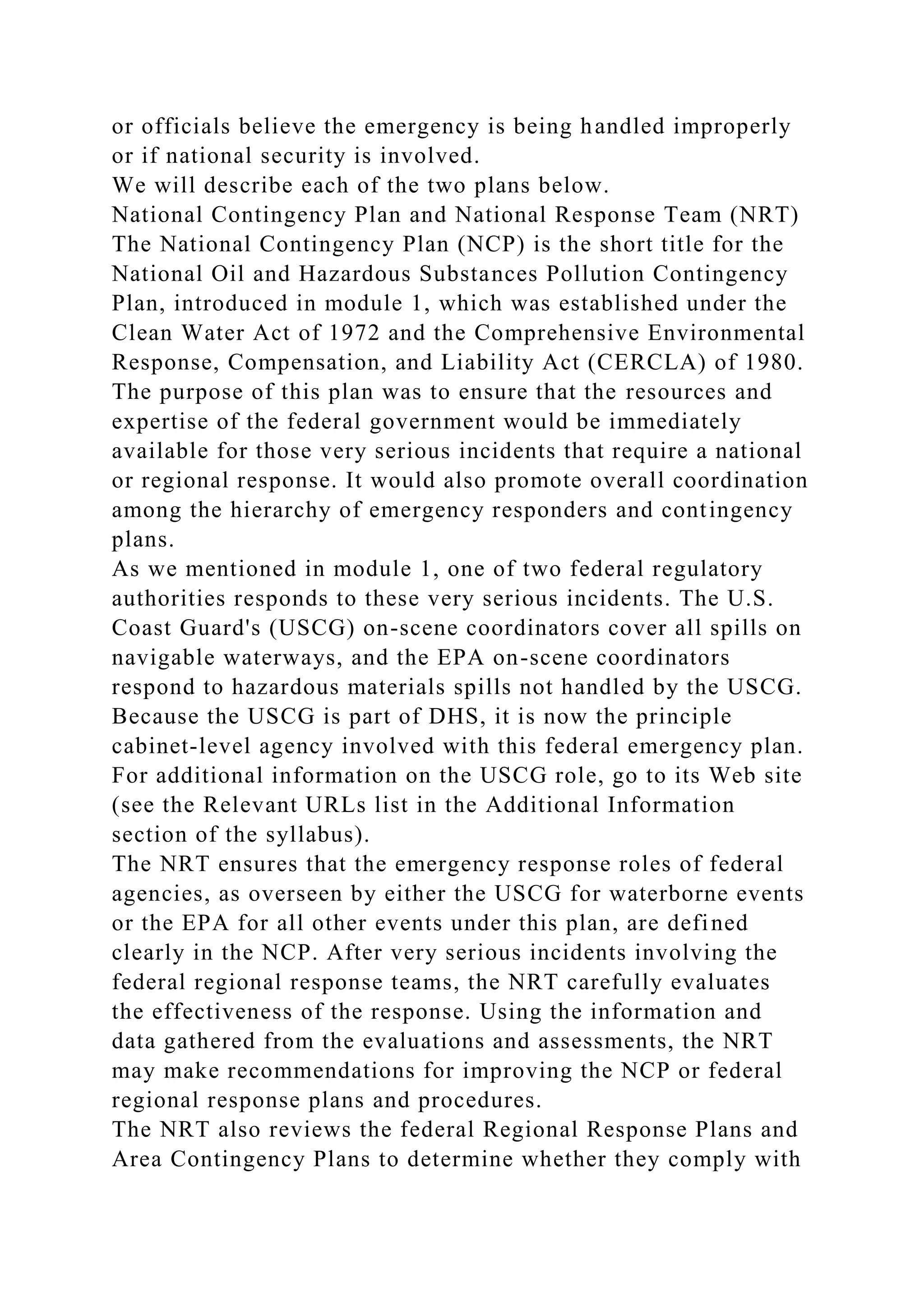 or officials believe the emergency is being handled improperly
or if national security is involved.
We will describe each of the two plans below.
National Contingency Plan and National Response Team (NRT)
The National Contingency Plan (NCP) is the short title for the
National Oil and Hazardous Substances Pollution Contingency
Plan, introduced in module 1, which was established under the
Clean Water Act of 1972 and the Comprehensive Environmental
Response, Compensation, and Liability Act (CERCLA) of 1980.
The purpose of this plan was to ensure that the resources and
expertise of the federal government would be immediately
available for those very serious incidents that require a national
or regional response. It would also promote overall coordination
among the hierarchy of emergency responders and contingency
plans.
As we mentioned in module 1, one of two federal regulatory
authorities responds to these very serious incidents. The U.S.
Coast Guard's (USCG) on-scene coordinators cover all spills on
navigable waterways, and the EPA on-scene coordinators
respond to hazardous materials spills not handled by the USCG.
Because the USCG is part of DHS, it is now the principle
cabinet-level agency involved with this federal emergency plan.
For additional information on the USCG role, go to its Web site
(see the Relevant URLs list in the Additional Information
section of the syllabus).
The NRT ensures that the emergency response roles of federal
agencies, as overseen by either the USCG for waterborne events
or the EPA for all other events under this plan, are defined
clearly in the NCP. After very serious incidents involving the
federal regional response teams, the NRT carefully evaluates
the effectiveness of the response. Using the information and
data gathered from the evaluations and assessments, the NRT
may make recommendations for improving the NCP or federal
regional response plans and procedures.
The NRT also reviews the federal Regional Response Plans and
Area Contingency Plans to determine whether they comply with
 