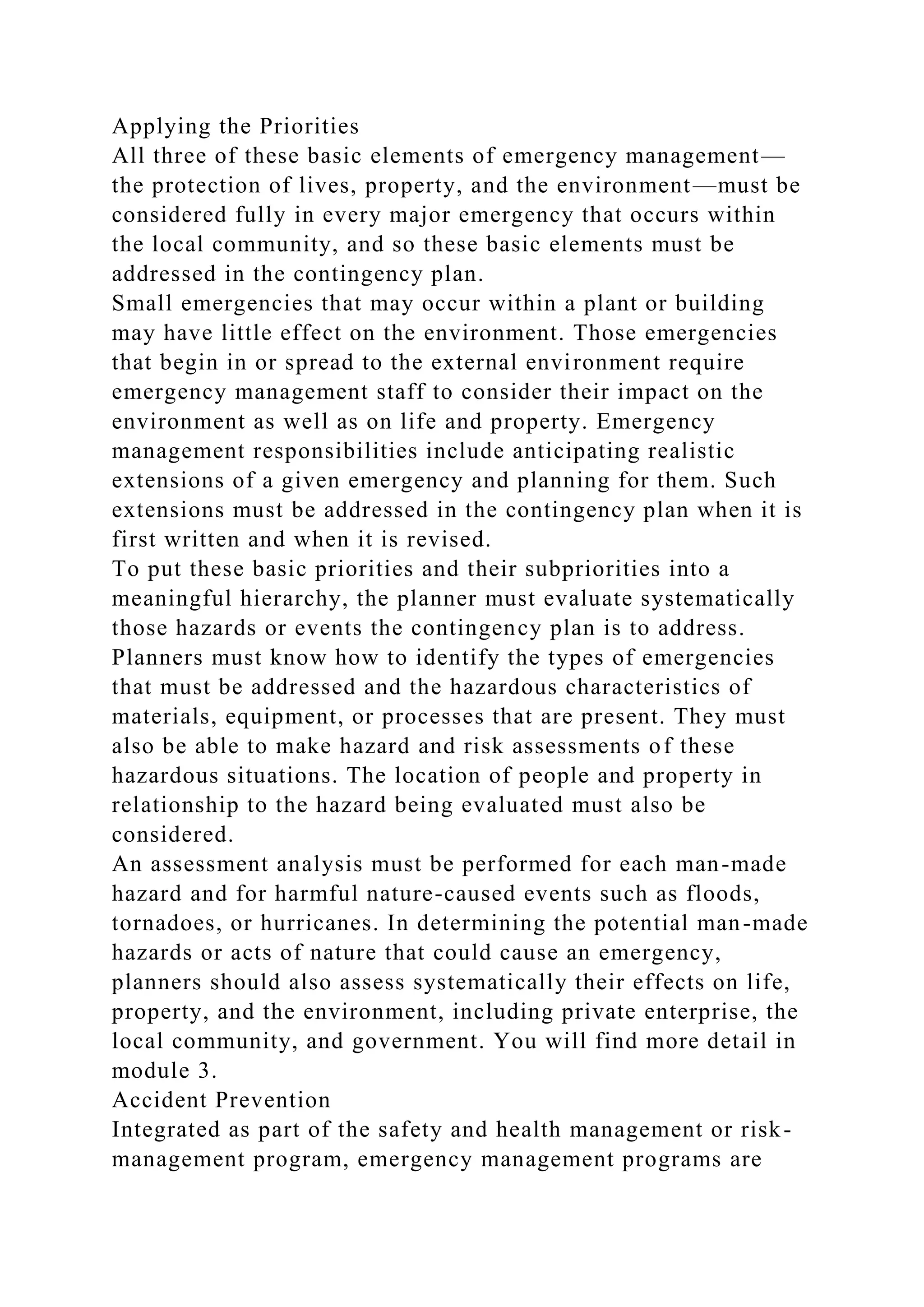 Applying the Priorities
All three of these basic elements of emergency management—
the protection of lives, property, and the environment—must be
considered fully in every major emergency that occurs within
the local community, and so these basic elements must be
addressed in the contingency plan.
Small emergencies that may occur within a plant or building
may have little effect on the environment. Those emergencies
that begin in or spread to the external environment require
emergency management staff to consider their impact on the
environment as well as on life and property. Emergency
management responsibilities include anticipating realistic
extensions of a given emergency and planning for them. Such
extensions must be addressed in the contingency plan when it is
first written and when it is revised.
To put these basic priorities and their subpriorities into a
meaningful hierarchy, the planner must evaluate systematically
those hazards or events the contingency plan is to address.
Planners must know how to identify the types of emergencies
that must be addressed and the hazardous characteristics of
materials, equipment, or processes that are present. They must
also be able to make hazard and risk assessments of these
hazardous situations. The location of people and property in
relationship to the hazard being evaluated must also be
considered.
An assessment analysis must be performed for each man-made
hazard and for harmful nature-caused events such as floods,
tornadoes, or hurricanes. In determining the potential man-made
hazards or acts of nature that could cause an emergency,
planners should also assess systematically their effects on life,
property, and the environment, including private enterprise, the
local community, and government. You will find more detail in
module 3.
Accident Prevention
Integrated as part of the safety and health management or risk-
management program, emergency management programs are
 