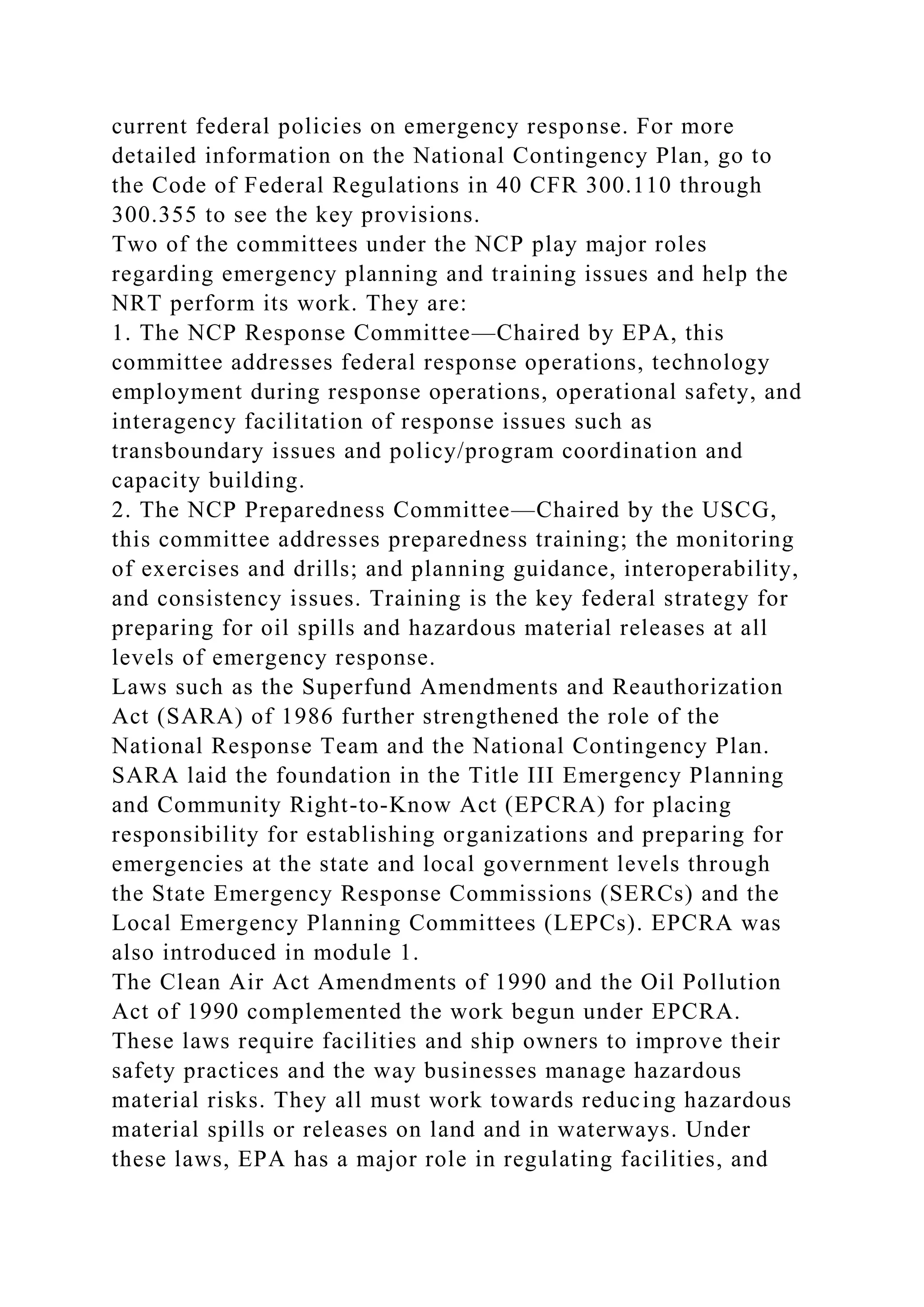 current federal policies on emergency response. For more
detailed information on the National Contingency Plan, go to
the Code of Federal Regulations in 40 CFR 300.110 through
300.355 to see the key provisions.
Two of the committees under the NCP play major roles
regarding emergency planning and training issues and help the
NRT perform its work. They are:
1. The NCP Response Committee—Chaired by EPA, this
committee addresses federal response operations, technology
employment during response operations, operational safety, and
interagency facilitation of response issues such as
transboundary issues and policy/program coordination and
capacity building.
2. The NCP Preparedness Committee—Chaired by the USCG,
this committee addresses preparedness training; the monitoring
of exercises and drills; and planning guidance, interoperability,
and consistency issues. Training is the key federal strategy for
preparing for oil spills and hazardous material releases at all
levels of emergency response.
Laws such as the Superfund Amendments and Reauthorization
Act (SARA) of 1986 further strengthened the role of the
National Response Team and the National Contingency Plan.
SARA laid the foundation in the Title III Emergency Planning
and Community Right-to-Know Act (EPCRA) for placing
responsibility for establishing organizations and preparing for
emergencies at the state and local government levels through
the State Emergency Response Commissions (SERCs) and the
Local Emergency Planning Committees (LEPCs). EPCRA was
also introduced in module 1.
The Clean Air Act Amendments of 1990 and the Oil Pollution
Act of 1990 complemented the work begun under EPCRA.
These laws require facilities and ship owners to improve their
safety practices and the way businesses manage hazardous
material risks. They all must work towards reducing hazardous
material spills or releases on land and in waterways. Under
these laws, EPA has a major role in regulating facilities, and
 