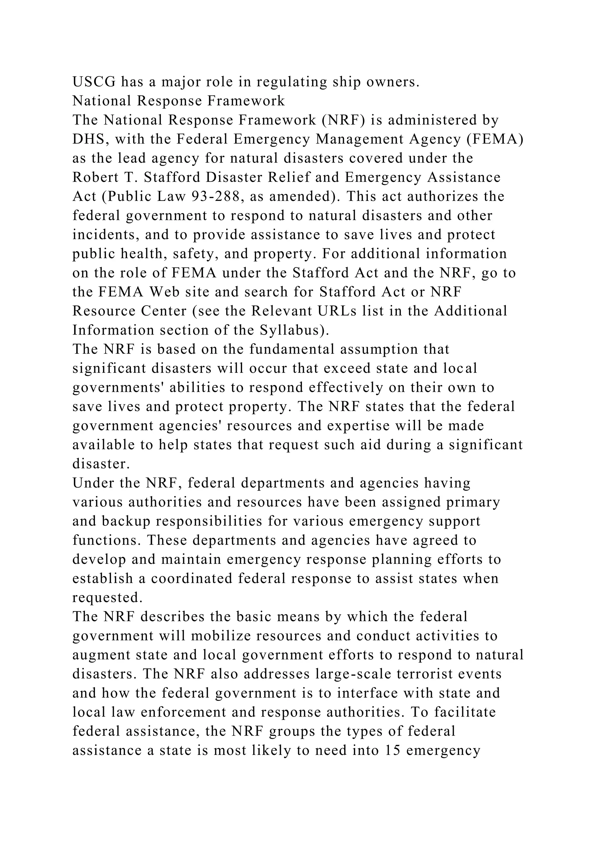 USCG has a major role in regulating ship owners.
National Response Framework
The National Response Framework (NRF) is administered by
DHS, with the Federal Emergency Management Agency (FEMA)
as the lead agency for natural disasters covered under the
Robert T. Stafford Disaster Relief and Emergency Assistance
Act (Public Law 93-288, as amended). This act authorizes the
federal government to respond to natural disasters and other
incidents, and to provide assistance to save lives and protect
public health, safety, and property. For additional information
on the role of FEMA under the Stafford Act and the NRF, go to
the FEMA Web site and search for Stafford Act or NRF
Resource Center (see the Relevant URLs list in the Additional
Information section of the Syllabus).
The NRF is based on the fundamental assumption that
significant disasters will occur that exceed state and local
governments' abilities to respond effectively on their own to
save lives and protect property. The NRF states that the federal
government agencies' resources and expertise will be made
available to help states that request such aid during a significant
disaster.
Under the NRF, federal departments and agencies having
various authorities and resources have been assigned primary
and backup responsibilities for various emergency support
functions. These departments and agencies have agreed to
develop and maintain emergency response planning efforts to
establish a coordinated federal response to assist states when
requested.
The NRF describes the basic means by which the federal
government will mobilize resources and conduct activities to
augment state and local government efforts to respond to natural
disasters. The NRF also addresses large-scale terrorist events
and how the federal government is to interface with state and
local law enforcement and response authorities. To facilitate
federal assistance, the NRF groups the types of federal
assistance a state is most likely to need into 15 emergency
 