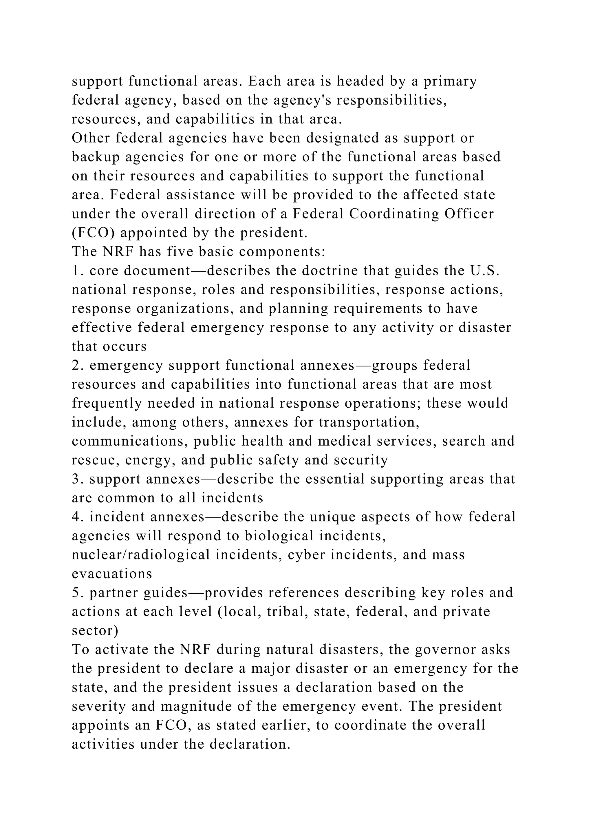 support functional areas. Each area is headed by a primary
federal agency, based on the agency's responsibilities,
resources, and capabilities in that area.
Other federal agencies have been designated as support or
backup agencies for one or more of the functional areas based
on their resources and capabilities to support the functional
area. Federal assistance will be provided to the affected state
under the overall direction of a Federal Coordinating Officer
(FCO) appointed by the president.
The NRF has five basic components:
1. core document—describes the doctrine that guides the U.S.
national response, roles and responsibilities, response actions,
response organizations, and planning requirements to have
effective federal emergency response to any activity or disaster
that occurs
2. emergency support functional annexes—groups federal
resources and capabilities into functional areas that are most
frequently needed in national response operations; these would
include, among others, annexes for transportation,
communications, public health and medical services, search and
rescue, energy, and public safety and security
3. support annexes—describe the essential supporting areas that
are common to all incidents
4. incident annexes—describe the unique aspects of how federal
agencies will respond to biological incidents,
nuclear/radiological incidents, cyber incidents, and mass
evacuations
5. partner guides—provides references describing key roles and
actions at each level (local, tribal, state, federal, and private
sector)
To activate the NRF during natural disasters, the governor asks
the president to declare a major disaster or an emergency for the
state, and the president issues a declaration based on the
severity and magnitude of the emergency event. The president
appoints an FCO, as stated earlier, to coordinate the overall
activities under the declaration.
 
