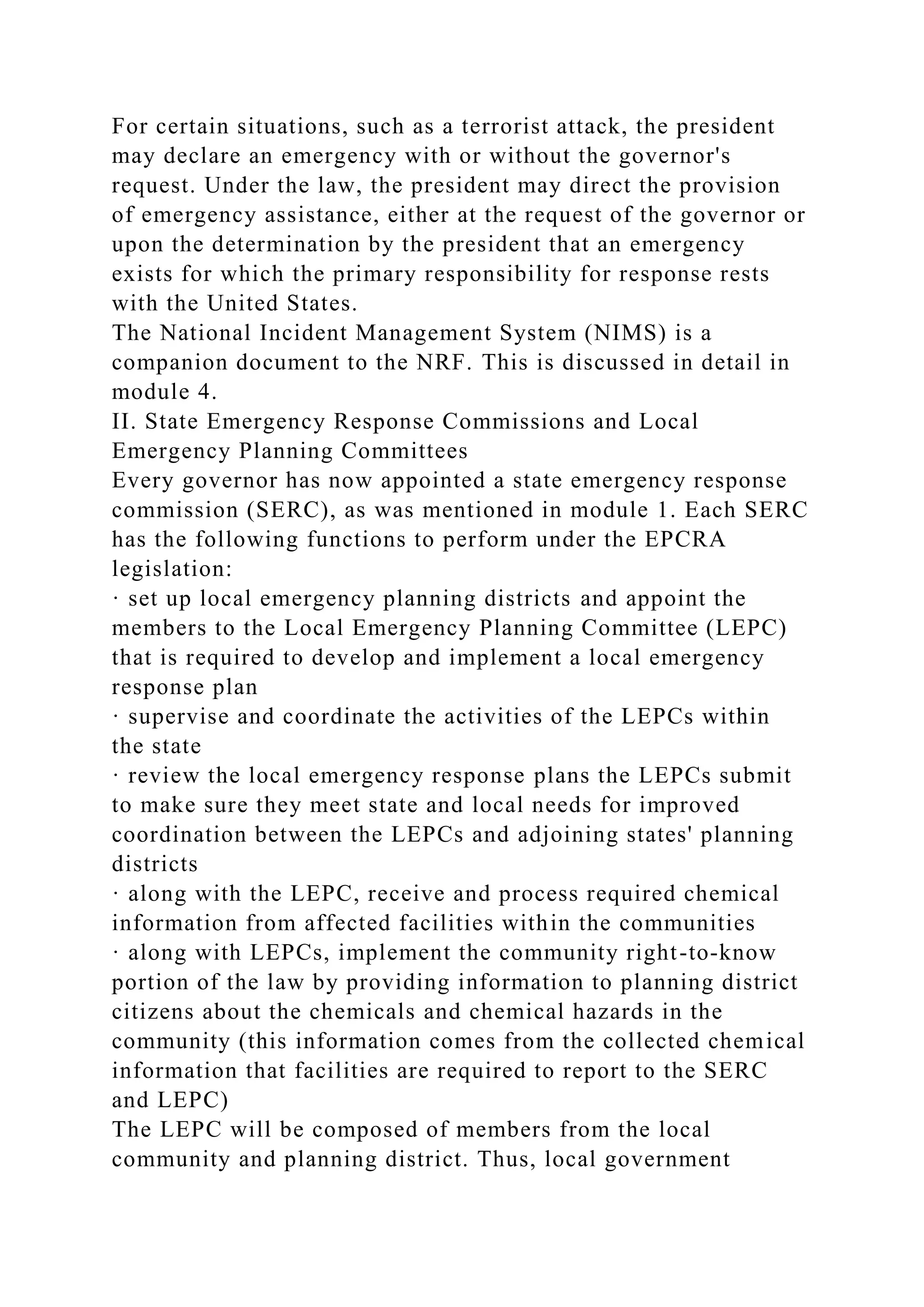 For certain situations, such as a terrorist attack, the president
may declare an emergency with or without the governor's
request. Under the law, the president may direct the provision
of emergency assistance, either at the request of the governor or
upon the determination by the president that an emergency
exists for which the primary responsibility for response rests
with the United States.
The National Incident Management System (NIMS) is a
companion document to the NRF. This is discussed in detail in
module 4.
II. State Emergency Response Commissions and Local
Emergency Planning Committees
Every governor has now appointed a state emergency response
commission (SERC), as was mentioned in module 1. Each SERC
has the following functions to perform under the EPCRA
legislation:
· set up local emergency planning districts and appoint the
members to the Local Emergency Planning Committee (LEPC)
that is required to develop and implement a local emergency
response plan
· supervise and coordinate the activities of the LEPCs within
the state
· review the local emergency response plans the LEPCs submit
to make sure they meet state and local needs for improved
coordination between the LEPCs and adjoining states' planning
districts
· along with the LEPC, receive and process required chemical
information from affected facilities within the communities
· along with LEPCs, implement the community right-to-know
portion of the law by providing information to planning district
citizens about the chemicals and chemical hazards in the
community (this information comes from the collected chemical
information that facilities are required to report to the SERC
and LEPC)
The LEPC will be composed of members from the local
community and planning district. Thus, local government
 