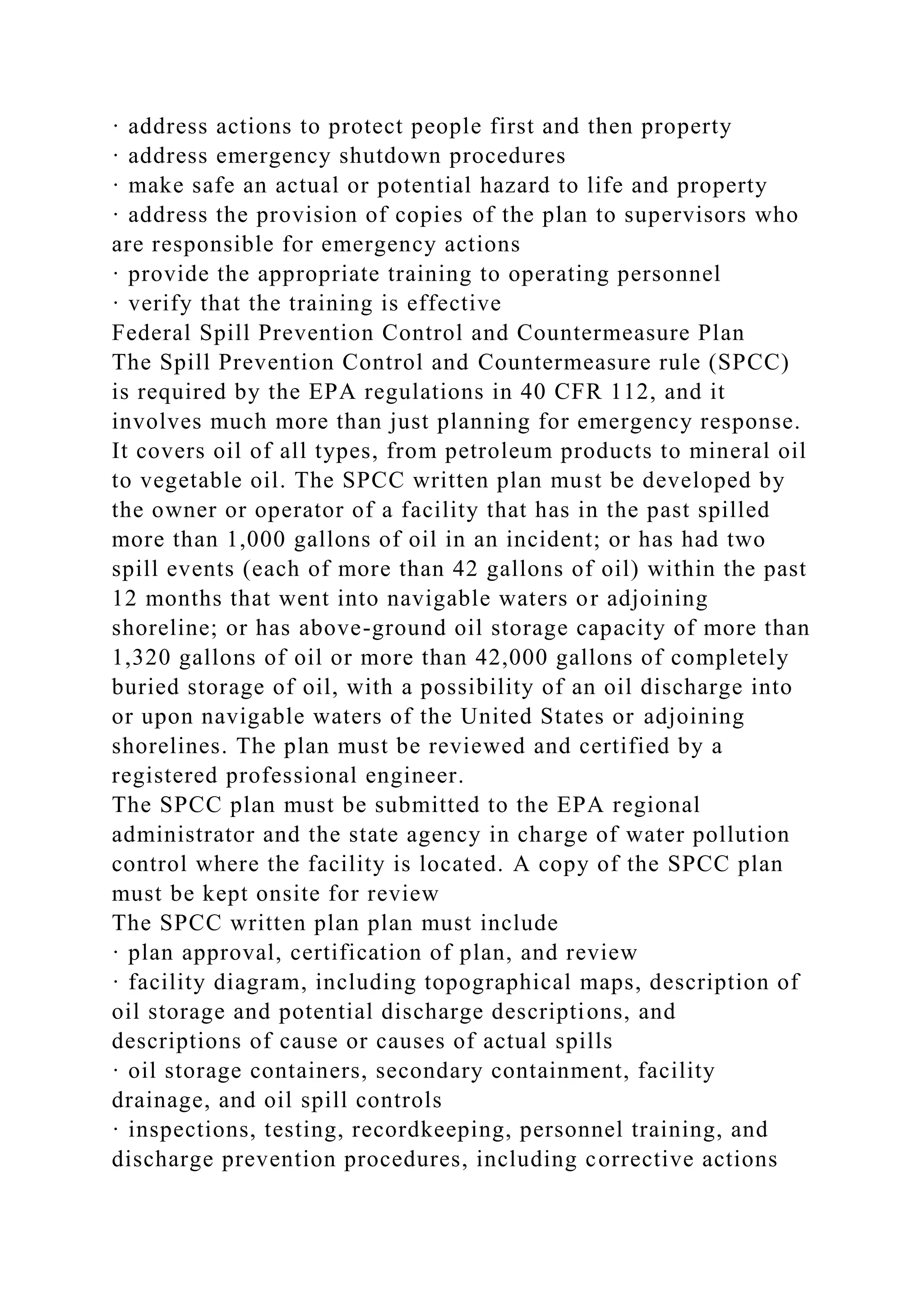 · address actions to protect people first and then property
· address emergency shutdown procedures
· make safe an actual or potential hazard to life and property
· address the provision of copies of the plan to supervisors who
are responsible for emergency actions
· provide the appropriate training to operating personnel
· verify that the training is effective
Federal Spill Prevention Control and Countermeasure Plan
The Spill Prevention Control and Countermeasure rule (SPCC)
is required by the EPA regulations in 40 CFR 112, and it
involves much more than just planning for emergency response.
It covers oil of all types, from petroleum products to mineral oil
to vegetable oil. The SPCC written plan must be developed by
the owner or operator of a facility that has in the past spilled
more than 1,000 gallons of oil in an incident; or has had two
spill events (each of more than 42 gallons of oil) within the past
12 months that went into navigable waters or adjoining
shoreline; or has above-ground oil storage capacity of more than
1,320 gallons of oil or more than 42,000 gallons of completely
buried storage of oil, with a possibility of an oil discharge into
or upon navigable waters of the United States or adjoining
shorelines. The plan must be reviewed and certified by a
registered professional engineer.
The SPCC plan must be submitted to the EPA regional
administrator and the state agency in charge of water pollution
control where the facility is located. A copy of the SPCC plan
must be kept onsite for review
The SPCC written plan plan must include
· plan approval, certification of plan, and review
· facility diagram, including topographical maps, description of
oil storage and potential discharge descriptions, and
descriptions of cause or causes of actual spills
· oil storage containers, secondary containment, facility
drainage, and oil spill controls
· inspections, testing, recordkeeping, personnel training, and
discharge prevention procedures, including corrective actions
 