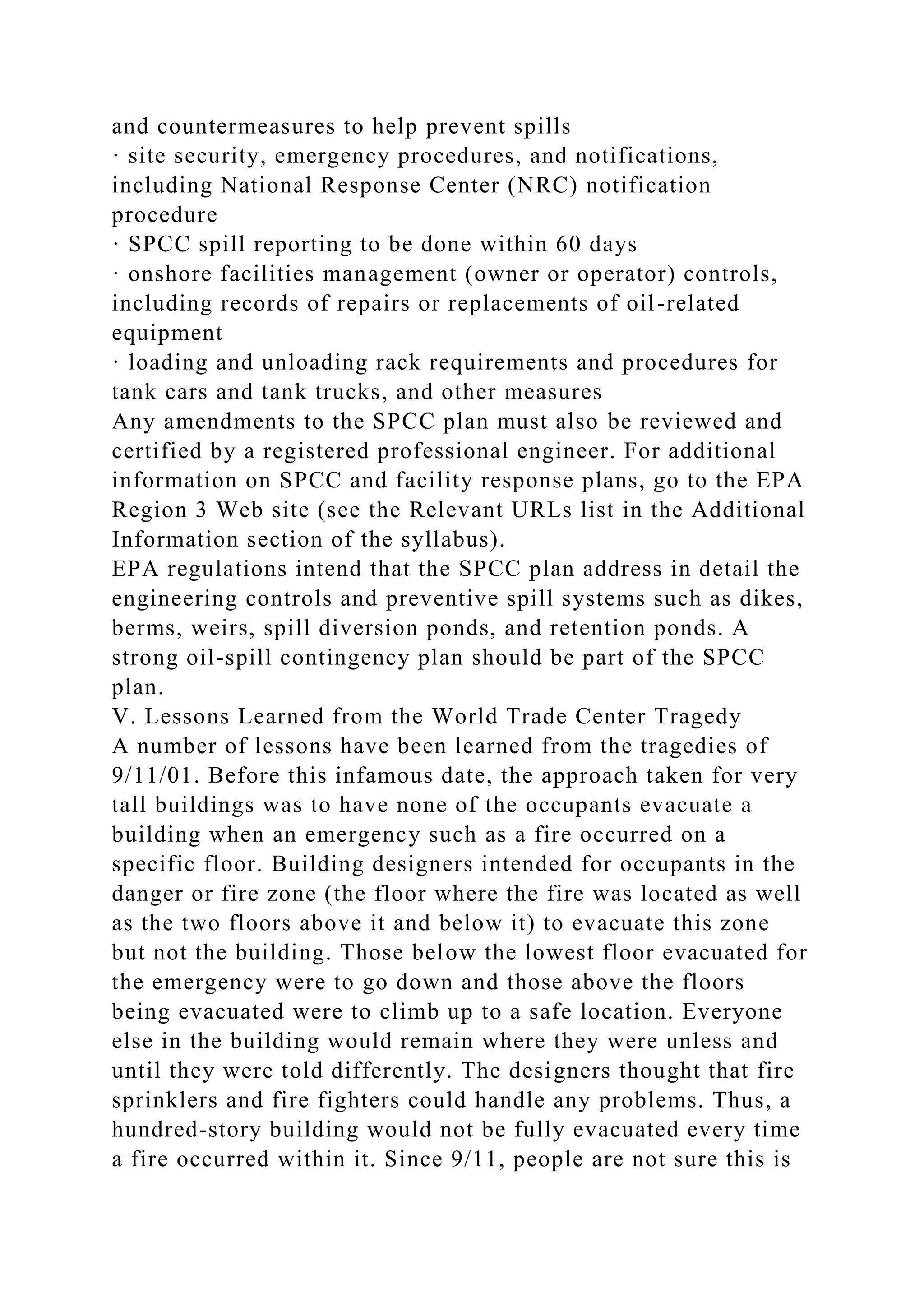 and countermeasures to help prevent spills
· site security, emergency procedures, and notifications,
including National Response Center (NRC) notification
procedure
· SPCC spill reporting to be done within 60 days
· onshore facilities management (owner or operator) controls,
including records of repairs or replacements of oil-related
equipment
· loading and unloading rack requirements and procedures for
tank cars and tank trucks, and other measures
Any amendments to the SPCC plan must also be reviewed and
certified by a registered professional engineer. For additional
information on SPCC and facility response plans, go to the EPA
Region 3 Web site (see the Relevant URLs list in the Additional
Information section of the syllabus).
EPA regulations intend that the SPCC plan address in detail the
engineering controls and preventive spill systems such as dikes,
berms, weirs, spill diversion ponds, and retention ponds. A
strong oil-spill contingency plan should be part of the SPCC
plan.
V. Lessons Learned from the World Trade Center Tragedy
A number of lessons have been learned from the tragedies of
9/11/01. Before this infamous date, the approach taken for very
tall buildings was to have none of the occupants evacuate a
building when an emergency such as a fire occurred on a
specific floor. Building designers intended for occupants in the
danger or fire zone (the floor where the fire was located as well
as the two floors above it and below it) to evacuate this zone
but not the building. Those below the lowest floor evacuated for
the emergency were to go down and those above the floors
being evacuated were to climb up to a safe location. Everyone
else in the building would remain where they were unless and
until they were told differently. The designers thought that fire
sprinklers and fire fighters could handle any problems. Thus, a
hundred-story building would not be fully evacuated every time
a fire occurred within it. Since 9/11, people are not sure this is
 