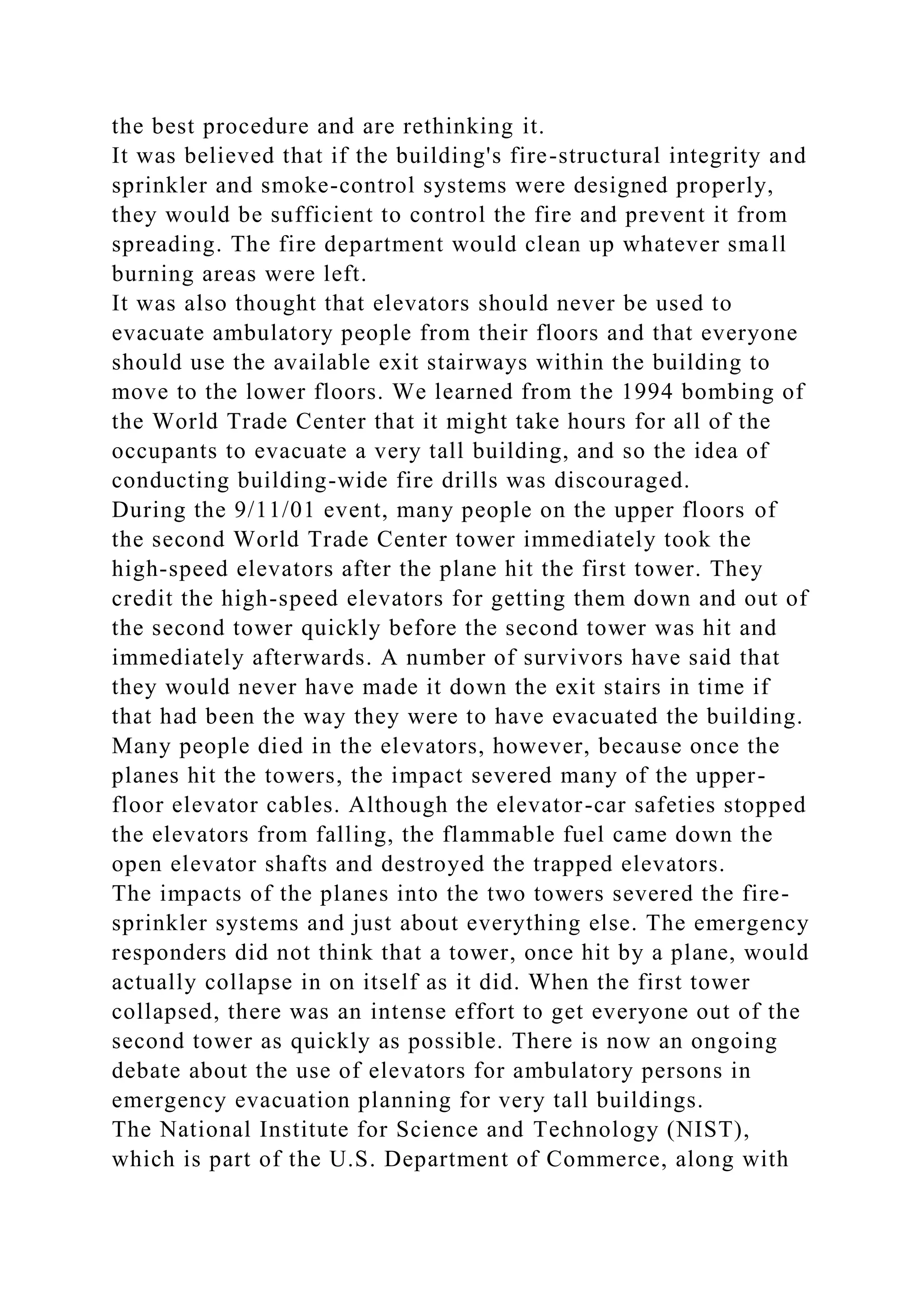 the best procedure and are rethinking it.
It was believed that if the building's fire-structural integrity and
sprinkler and smoke-control systems were designed properly,
they would be sufficient to control the fire and prevent it from
spreading. The fire department would clean up whatever small
burning areas were left.
It was also thought that elevators should never be used to
evacuate ambulatory people from their floors and that everyone
should use the available exit stairways within the building to
move to the lower floors. We learned from the 1994 bombing of
the World Trade Center that it might take hours for all of the
occupants to evacuate a very tall building, and so the idea of
conducting building-wide fire drills was discouraged.
During the 9/11/01 event, many people on the upper floors of
the second World Trade Center tower immediately took the
high-speed elevators after the plane hit the first tower. They
credit the high-speed elevators for getting them down and out of
the second tower quickly before the second tower was hit and
immediately afterwards. A number of survivors have said that
they would never have made it down the exit stairs in time if
that had been the way they were to have evacuated the building.
Many people died in the elevators, however, because once the
planes hit the towers, the impact severed many of the upper-
floor elevator cables. Although the elevator-car safeties stopped
the elevators from falling, the flammable fuel came down the
open elevator shafts and destroyed the trapped elevators.
The impacts of the planes into the two towers severed the fire-
sprinkler systems and just about everything else. The emergency
responders did not think that a tower, once hit by a plane, would
actually collapse in on itself as it did. When the first tower
collapsed, there was an intense effort to get everyone out of the
second tower as quickly as possible. There is now an ongoing
debate about the use of elevators for ambulatory persons in
emergency evacuation planning for very tall buildings.
The National Institute for Science and Technology (NIST),
which is part of the U.S. Department of Commerce, along with
 