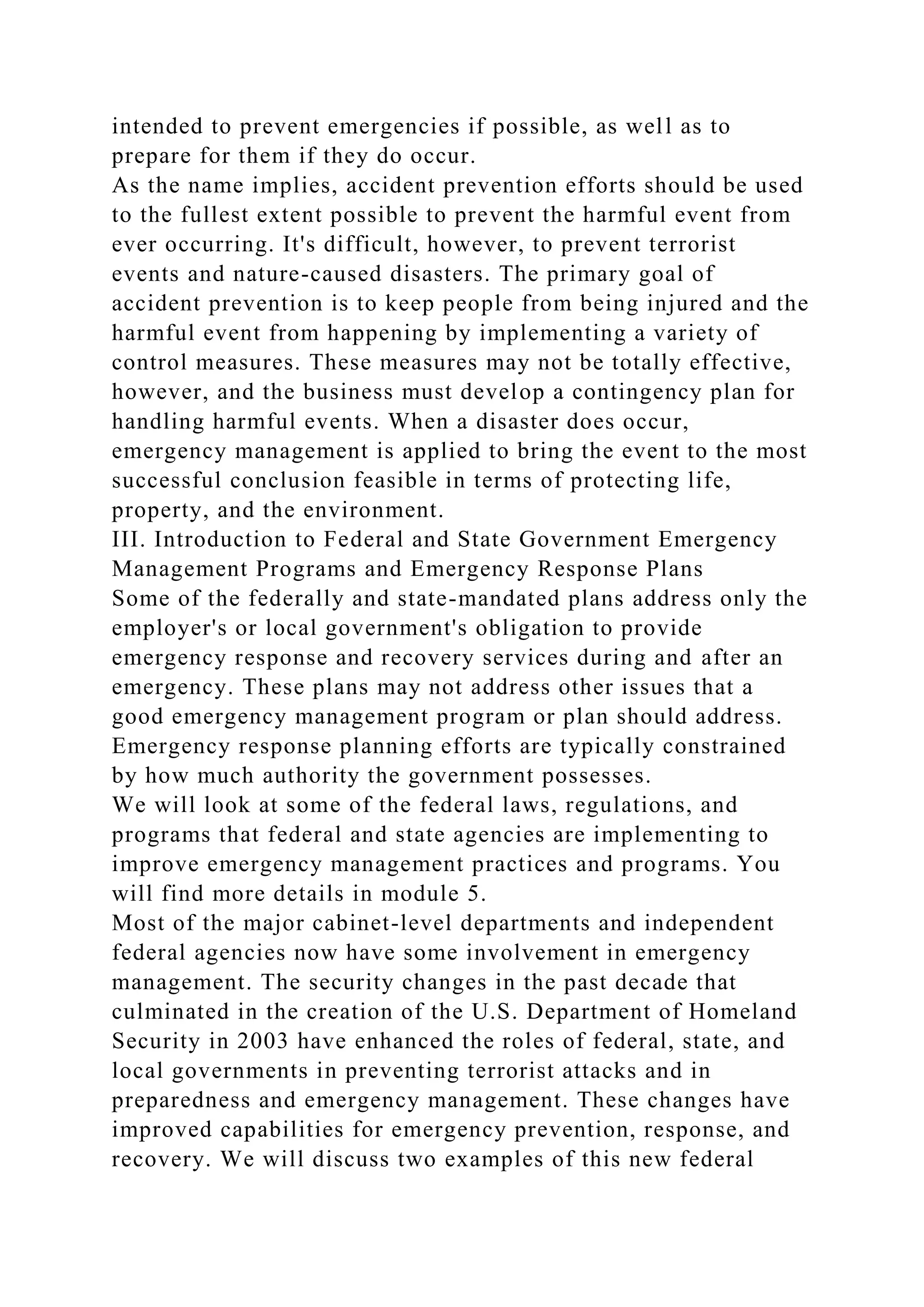intended to prevent emergencies if possible, as well as to
prepare for them if they do occur.
As the name implies, accident prevention efforts should be used
to the fullest extent possible to prevent the harmful event from
ever occurring. It's difficult, however, to prevent terrorist
events and nature-caused disasters. The primary goal of
accident prevention is to keep people from being injured and the
harmful event from happening by implementing a variety of
control measures. These measures may not be totally effective,
however, and the business must develop a contingency plan for
handling harmful events. When a disaster does occur,
emergency management is applied to bring the event to the most
successful conclusion feasible in terms of protecting life,
property, and the environment.
III. Introduction to Federal and State Government Emergency
Management Programs and Emergency Response Plans
Some of the federally and state-mandated plans address only the
employer's or local government's obligation to provide
emergency response and recovery services during and after an
emergency. These plans may not address other issues that a
good emergency management program or plan should address.
Emergency response planning efforts are typically constrained
by how much authority the government possesses.
We will look at some of the federal laws, regulations, and
programs that federal and state agencies are implementing to
improve emergency management practices and programs. You
will find more details in module 5.
Most of the major cabinet-level departments and independent
federal agencies now have some involvement in emergency
management. The security changes in the past decade that
culminated in the creation of the U.S. Department of Homeland
Security in 2003 have enhanced the roles of federal, state, and
local governments in preventing terrorist attacks and in
preparedness and emergency management. These changes have
improved capabilities for emergency prevention, response, and
recovery. We will discuss two examples of this new federal
 