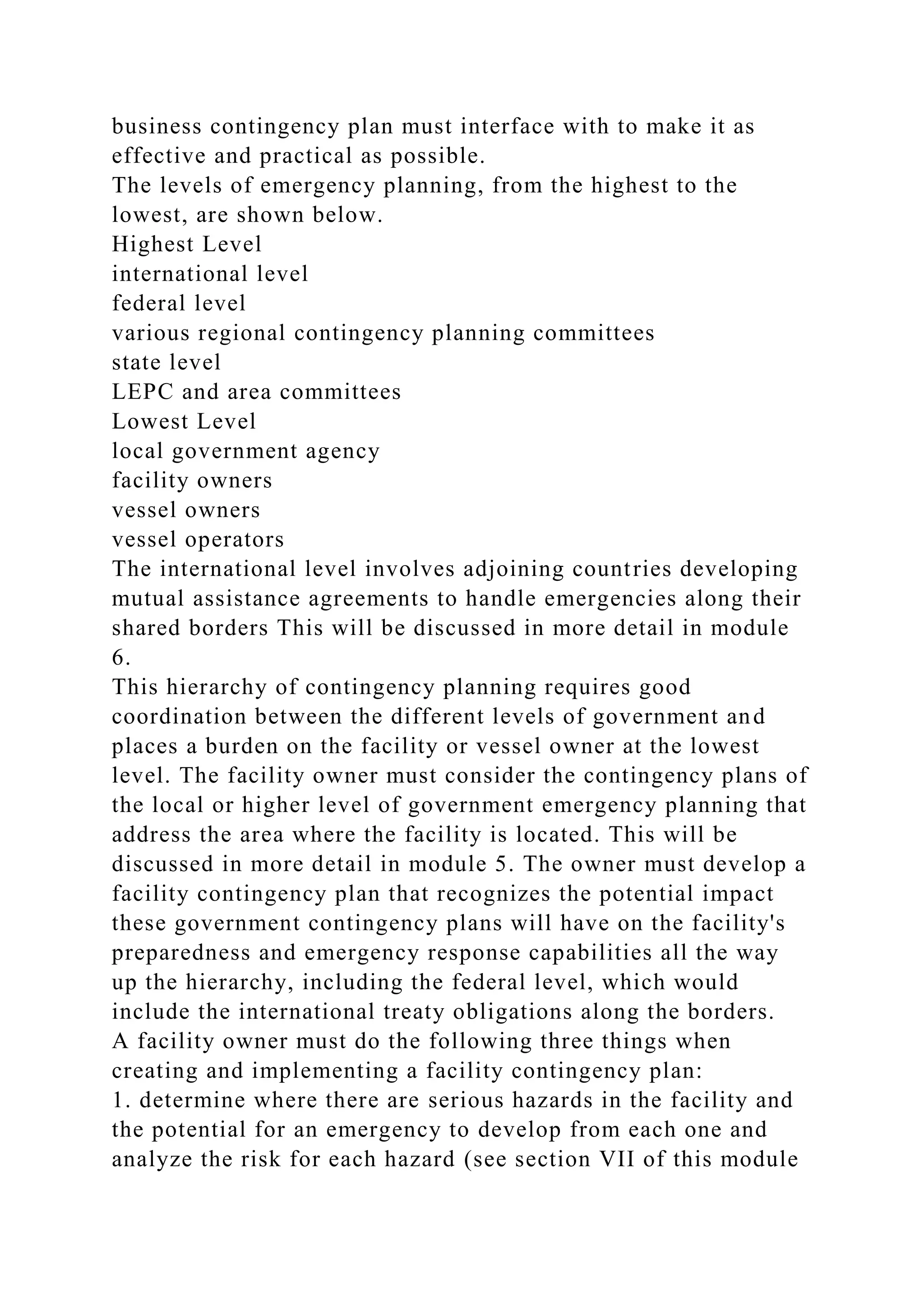 business contingency plan must interface with to make it as
effective and practical as possible.
The levels of emergency planning, from the highest to the
lowest, are shown below.
Highest Level
international level
federal level
various regional contingency planning committees
state level
LEPC and area committees
Lowest Level
local government agency
facility owners
vessel owners
vessel operators
The international level involves adjoining countries developing
mutual assistance agreements to handle emergencies along their
shared borders This will be discussed in more detail in module
6.
This hierarchy of contingency planning requires good
coordination between the different levels of government and
places a burden on the facility or vessel owner at the lowest
level. The facility owner must consider the contingency plans of
the local or higher level of government emergency planning that
address the area where the facility is located. This will be
discussed in more detail in module 5. The owner must develop a
facility contingency plan that recognizes the potential impact
these government contingency plans will have on the facility's
preparedness and emergency response capabilities all the way
up the hierarchy, including the federal level, which would
include the international treaty obligations along the borders.
A facility owner must do the following three things when
creating and implementing a facility contingency plan:
1. determine where there are serious hazards in the facility and
the potential for an emergency to develop from each one and
analyze the risk for each hazard (see section VII of this module
 