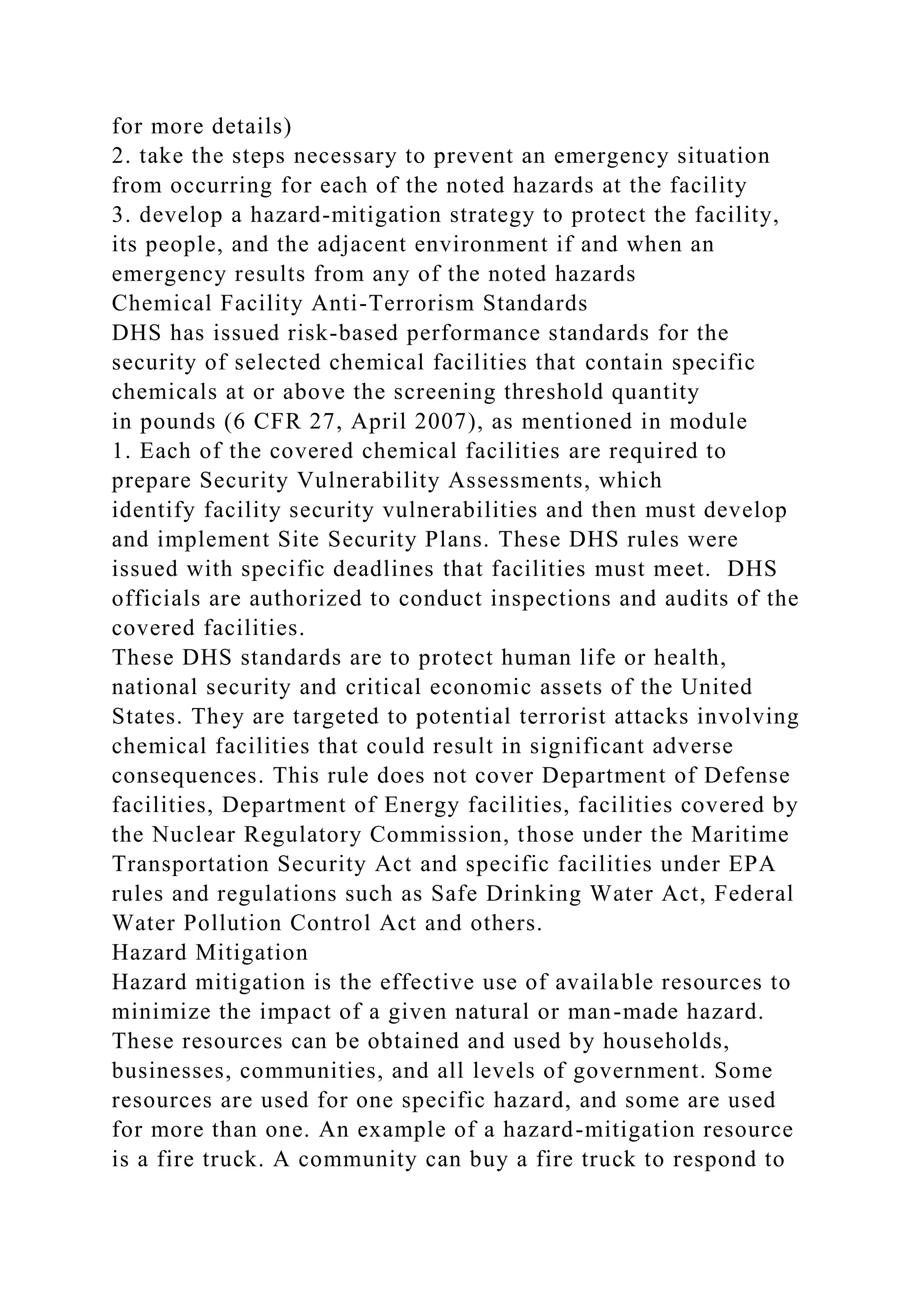 for more details)
2. take the steps necessary to prevent an emergency situation
from occurring for each of the noted hazards at the facility
3. develop a hazard-mitigation strategy to protect the facility,
its people, and the adjacent environment if and when an
emergency results from any of the noted hazards
Chemical Facility Anti-Terrorism Standards
DHS has issued risk-based performance standards for the
security of selected chemical facilities that contain specific
chemicals at or above the screening threshold quantity
in pounds (6 CFR 27, April 2007), as mentioned in module
1. Each of the covered chemical facilities are required to
prepare Security Vulnerability Assessments, which
identify facility security vulnerabilities and then must develop
and implement Site Security Plans. These DHS rules were
issued with specific deadlines that facilities must meet. DHS
officials are authorized to conduct inspections and audits of the
covered facilities.
These DHS standards are to protect human life or health,
national security and critical economic assets of the United
States. They are targeted to potential terrorist attacks involving
chemical facilities that could result in significant adverse
consequences. This rule does not cover Department of Defense
facilities, Department of Energy facilities, facilities covered by
the Nuclear Regulatory Commission, those under the Maritime
Transportation Security Act and specific facilities under EPA
rules and regulations such as Safe Drinking Water Act, Federal
Water Pollution Control Act and others.
Hazard Mitigation
Hazard mitigation is the effective use of available resources to
minimize the impact of a given natural or man-made hazard.
These resources can be obtained and used by households,
businesses, communities, and all levels of government. Some
resources are used for one specific hazard, and some are used
for more than one. An example of a hazard-mitigation resource
is a fire truck. A community can buy a fire truck to respond to
 