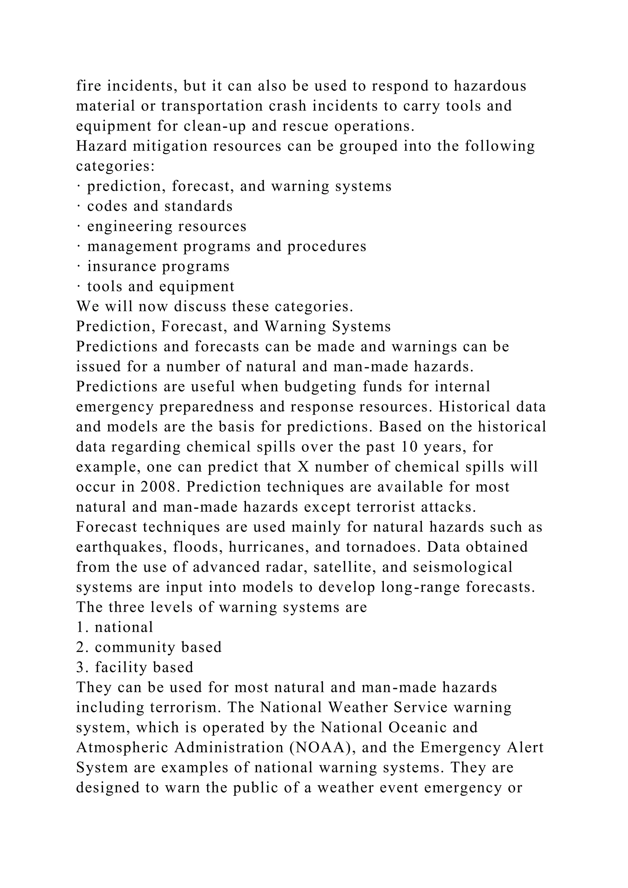 fire incidents, but it can also be used to respond to hazardous
material or transportation crash incidents to carry tools and
equipment for clean-up and rescue operations.
Hazard mitigation resources can be grouped into the following
categories:
· prediction, forecast, and warning systems
· codes and standards
· engineering resources
· management programs and procedures
· insurance programs
· tools and equipment
We will now discuss these categories.
Prediction, Forecast, and Warning Systems
Predictions and forecasts can be made and warnings can be
issued for a number of natural and man-made hazards.
Predictions are useful when budgeting funds for internal
emergency preparedness and response resources. Historical data
and models are the basis for predictions. Based on the historical
data regarding chemical spills over the past 10 years, for
example, one can predict that X number of chemical spills will
occur in 2008. Prediction techniques are available for most
natural and man-made hazards except terrorist attacks.
Forecast techniques are used mainly for natural hazards such as
earthquakes, floods, hurricanes, and tornadoes. Data obtained
from the use of advanced radar, satellite, and seismological
systems are input into models to develop long-range forecasts.
The three levels of warning systems are
1. national
2. community based
3. facility based
They can be used for most natural and man-made hazards
including terrorism. The National Weather Service warning
system, which is operated by the National Oceanic and
Atmospheric Administration (NOAA), and the Emergency Alert
System are examples of national warning systems. They are
designed to warn the public of a weather event emergency or
 