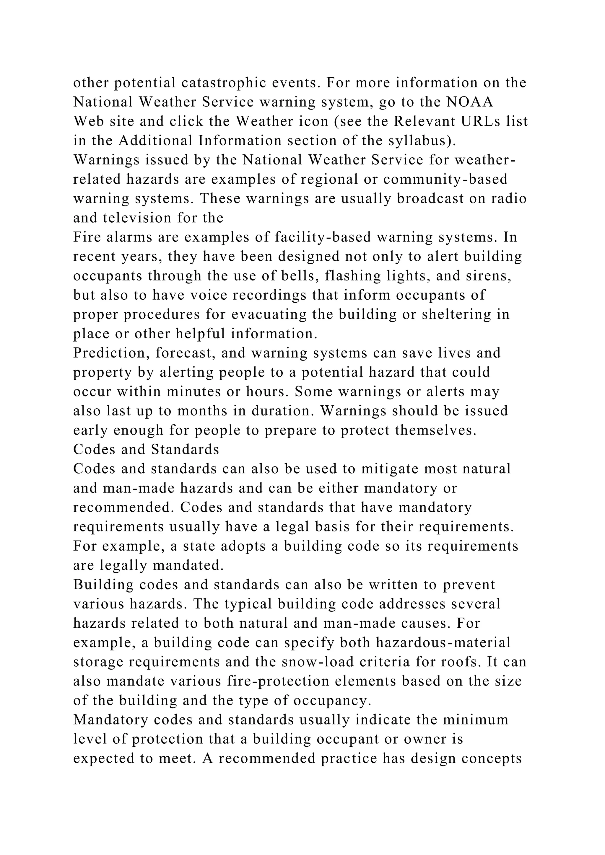 other potential catastrophic events. For more information on the
National Weather Service warning system, go to the NOAA
Web site and click the Weather icon (see the Relevant URLs list
in the Additional Information section of the syllabus).
Warnings issued by the National Weather Service for weather-
related hazards are examples of regional or community-based
warning systems. These warnings are usually broadcast on radio
and television for the
Fire alarms are examples of facility-based warning systems. In
recent years, they have been designed not only to alert building
occupants through the use of bells, flashing lights, and sirens,
but also to have voice recordings that inform occupants of
proper procedures for evacuating the building or sheltering in
place or other helpful information.
Prediction, forecast, and warning systems can save lives and
property by alerting people to a potential hazard that could
occur within minutes or hours. Some warnings or alerts may
also last up to months in duration. Warnings should be issued
early enough for people to prepare to protect themselves.
Codes and Standards
Codes and standards can also be used to mitigate most natural
and man-made hazards and can be either mandatory or
recommended. Codes and standards that have mandatory
requirements usually have a legal basis for their requirements.
For example, a state adopts a building code so its requirements
are legally mandated.
Building codes and standards can also be written to prevent
various hazards. The typical building code addresses several
hazards related to both natural and man-made causes. For
example, a building code can specify both hazardous-material
storage requirements and the snow-load criteria for roofs. It can
also mandate various fire-protection elements based on the size
of the building and the type of occupancy.
Mandatory codes and standards usually indicate the minimum
level of protection that a building occupant or owner is
expected to meet. A recommended practice has design concepts
 