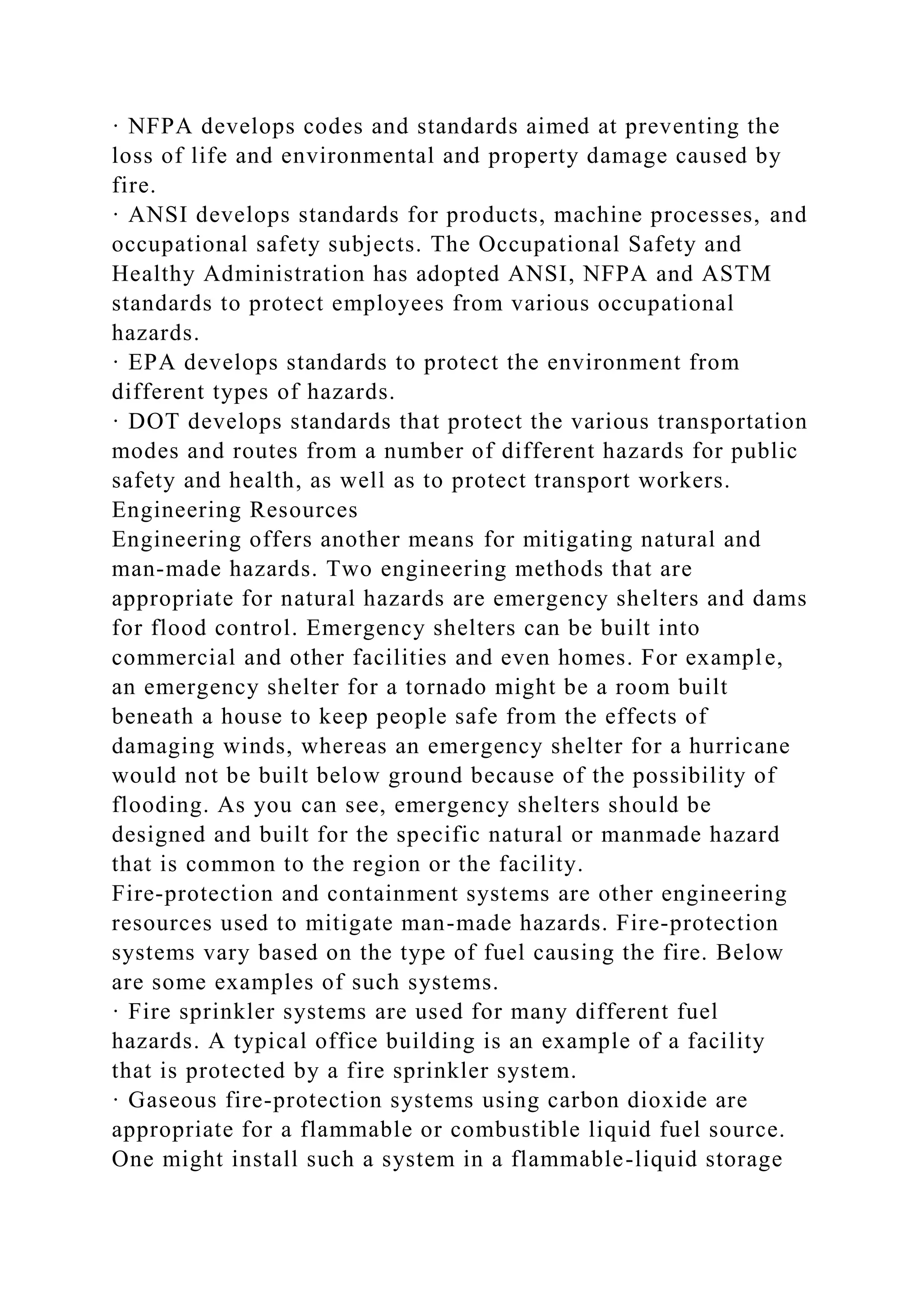 · NFPA develops codes and standards aimed at preventing the
loss of life and environmental and property damage caused by
fire.
· ANSI develops standards for products, machine processes, and
occupational safety subjects. The Occupational Safety and
Healthy Administration has adopted ANSI, NFPA and ASTM
standards to protect employees from various occupational
hazards.
· EPA develops standards to protect the environment from
different types of hazards.
· DOT develops standards that protect the various transportation
modes and routes from a number of different hazards for public
safety and health, as well as to protect transport workers.
Engineering Resources
Engineering offers another means for mitigating natural and
man-made hazards. Two engineering methods that are
appropriate for natural hazards are emergency shelters and dams
for flood control. Emergency shelters can be built into
commercial and other facilities and even homes. For example,
an emergency shelter for a tornado might be a room built
beneath a house to keep people safe from the effects of
damaging winds, whereas an emergency shelter for a hurricane
would not be built below ground because of the possibility of
flooding. As you can see, emergency shelters should be
designed and built for the specific natural or manmade hazard
that is common to the region or the facility.
Fire-protection and containment systems are other engineering
resources used to mitigate man-made hazards. Fire-protection
systems vary based on the type of fuel causing the fire. Below
are some examples of such systems.
· Fire sprinkler systems are used for many different fuel
hazards. A typical office building is an example of a facility
that is protected by a fire sprinkler system.
· Gaseous fire-protection systems using carbon dioxide are
appropriate for a flammable or combustible liquid fuel source.
One might install such a system in a flammable-liquid storage
 