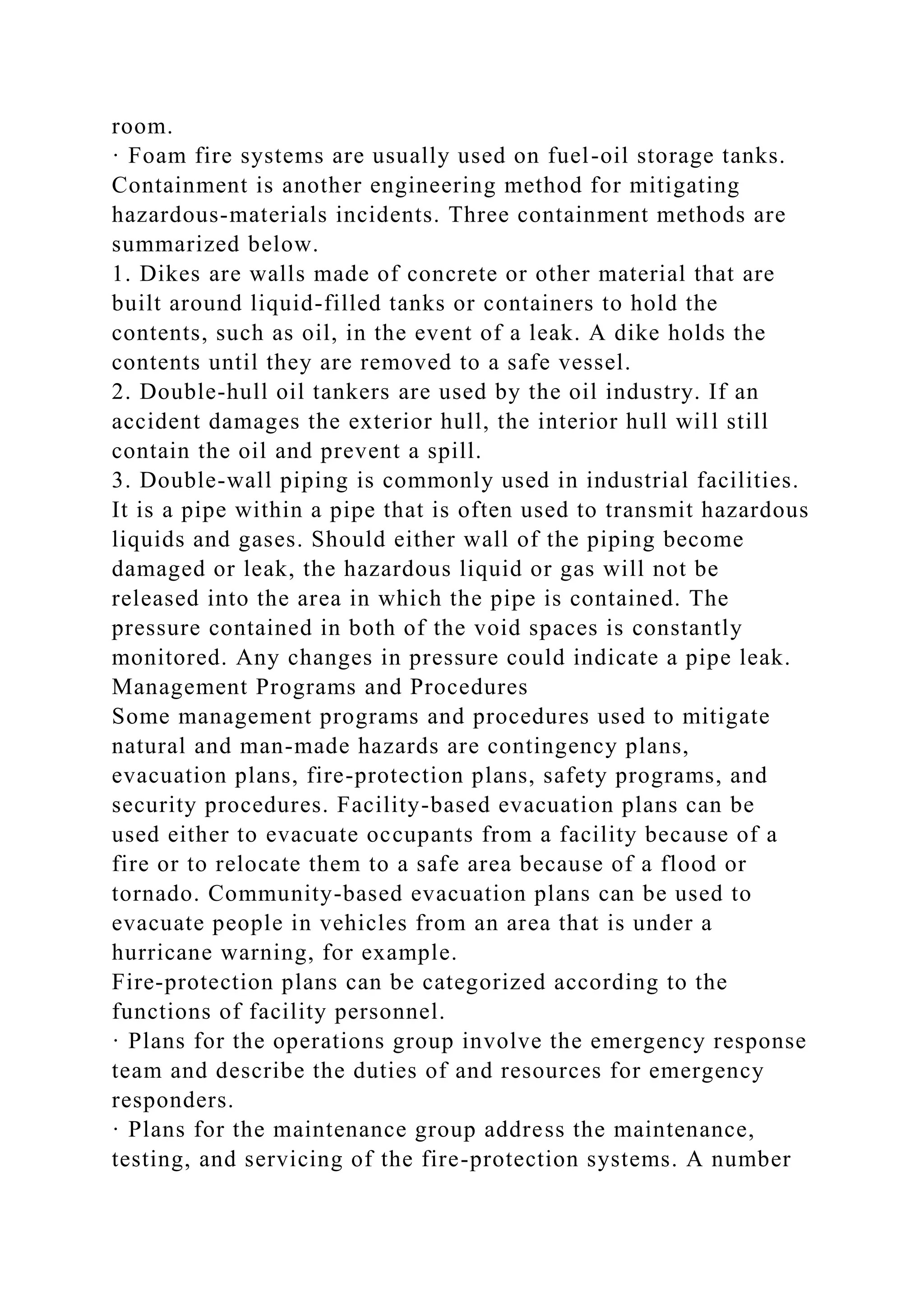 room.
· Foam fire systems are usually used on fuel-oil storage tanks.
Containment is another engineering method for mitigating
hazardous-materials incidents. Three containment methods are
summarized below.
1. Dikes are walls made of concrete or other material that are
built around liquid-filled tanks or containers to hold the
contents, such as oil, in the event of a leak. A dike holds the
contents until they are removed to a safe vessel.
2. Double-hull oil tankers are used by the oil industry. If an
accident damages the exterior hull, the interior hull will still
contain the oil and prevent a spill.
3. Double-wall piping is commonly used in industrial facilities.
It is a pipe within a pipe that is often used to transmit hazardous
liquids and gases. Should either wall of the piping become
damaged or leak, the hazardous liquid or gas will not be
released into the area in which the pipe is contained. The
pressure contained in both of the void spaces is constantly
monitored. Any changes in pressure could indicate a pipe leak.
Management Programs and Procedures
Some management programs and procedures used to mitigate
natural and man-made hazards are contingency plans,
evacuation plans, fire-protection plans, safety programs, and
security procedures. Facility-based evacuation plans can be
used either to evacuate occupants from a facility because of a
fire or to relocate them to a safe area because of a flood or
tornado. Community-based evacuation plans can be used to
evacuate people in vehicles from an area that is under a
hurricane warning, for example.
Fire-protection plans can be categorized according to the
functions of facility personnel.
· Plans for the operations group involve the emergency response
team and describe the duties of and resources for emergency
responders.
· Plans for the maintenance group address the maintenance,
testing, and servicing of the fire-protection systems. A number
 