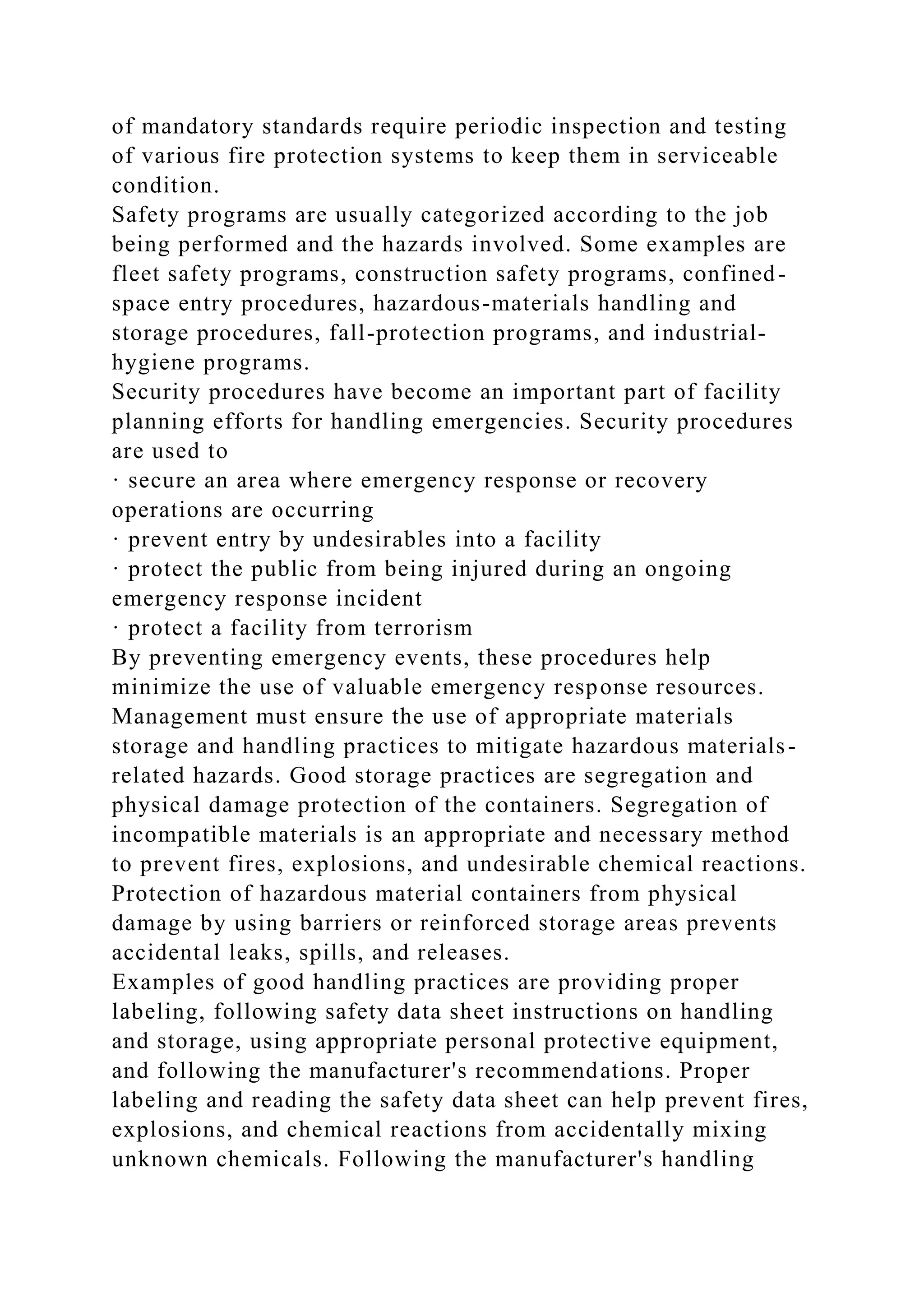 of mandatory standards require periodic inspection and testing
of various fire protection systems to keep them in serviceable
condition.
Safety programs are usually categorized according to the job
being performed and the hazards involved. Some examples are
fleet safety programs, construction safety programs, confined-
space entry procedures, hazardous-materials handling and
storage procedures, fall-protection programs, and industrial-
hygiene programs.
Security procedures have become an important part of facility
planning efforts for handling emergencies. Security procedures
are used to
· secure an area where emergency response or recovery
operations are occurring
· prevent entry by undesirables into a facility
· protect the public from being injured during an ongoing
emergency response incident
· protect a facility from terrorism
By preventing emergency events, these procedures help
minimize the use of valuable emergency response resources.
Management must ensure the use of appropriate materials
storage and handling practices to mitigate hazardous materials-
related hazards. Good storage practices are segregation and
physical damage protection of the containers. Segregation of
incompatible materials is an appropriate and necessary method
to prevent fires, explosions, and undesirable chemical reactions.
Protection of hazardous material containers from physical
damage by using barriers or reinforced storage areas prevents
accidental leaks, spills, and releases.
Examples of good handling practices are providing proper
labeling, following safety data sheet instructions on handling
and storage, using appropriate personal protective equipment,
and following the manufacturer's recommendations. Proper
labeling and reading the safety data sheet can help prevent fires,
explosions, and chemical reactions from accidentally mixing
unknown chemicals. Following the manufacturer's handling
 