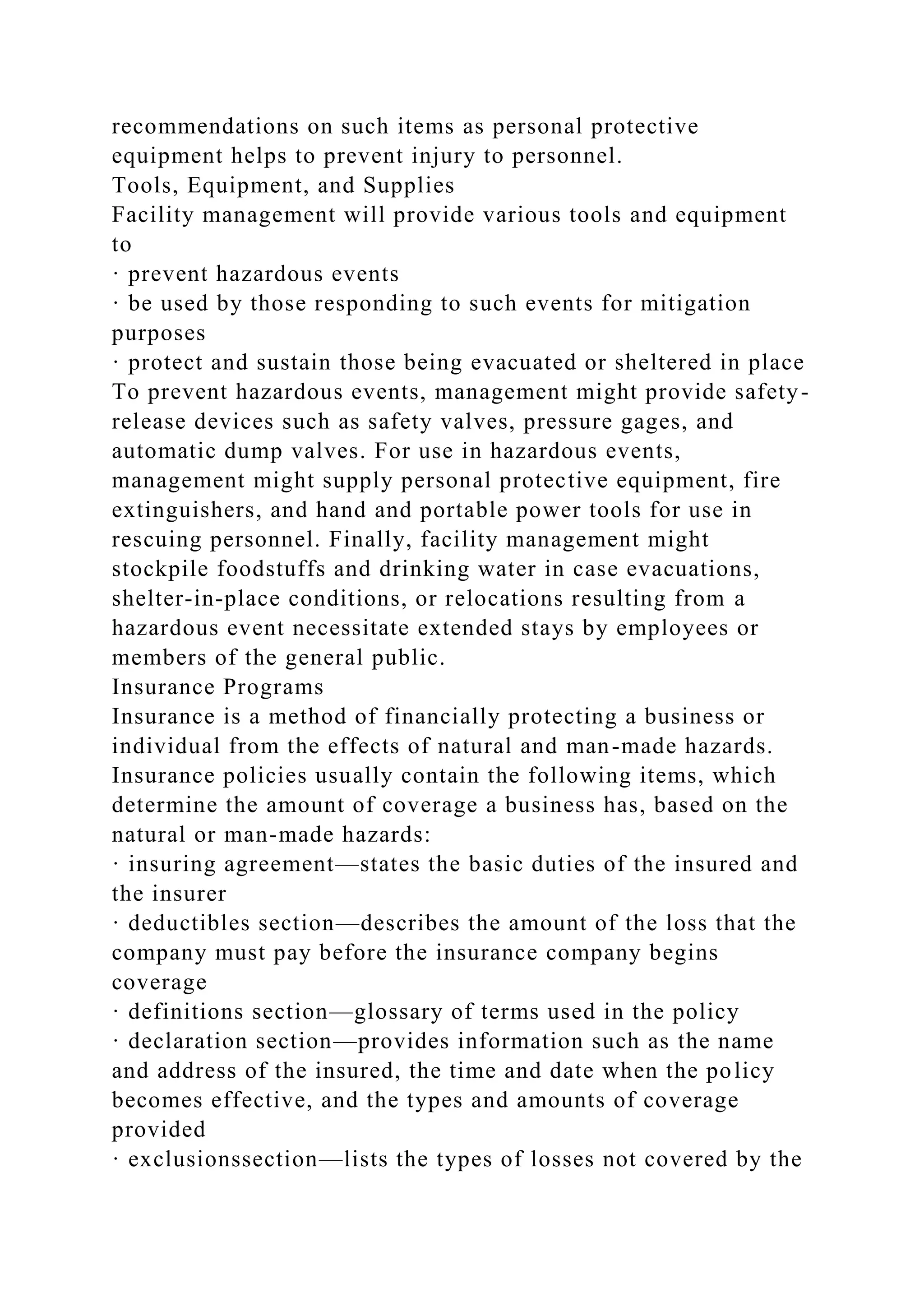 recommendations on such items as personal protective
equipment helps to prevent injury to personnel.
Tools, Equipment, and Supplies
Facility management will provide various tools and equipment
to
· prevent hazardous events
· be used by those responding to such events for mitigation
purposes
· protect and sustain those being evacuated or sheltered in place
To prevent hazardous events, management might provide safety-
release devices such as safety valves, pressure gages, and
automatic dump valves. For use in hazardous events,
management might supply personal protective equipment, fire
extinguishers, and hand and portable power tools for use in
rescuing personnel. Finally, facility management might
stockpile foodstuffs and drinking water in case evacuations,
shelter-in-place conditions, or relocations resulting from a
hazardous event necessitate extended stays by employees or
members of the general public.
Insurance Programs
Insurance is a method of financially protecting a business or
individual from the effects of natural and man-made hazards.
Insurance policies usually contain the following items, which
determine the amount of coverage a business has, based on the
natural or man-made hazards:
· insuring agreement—states the basic duties of the insured and
the insurer
· deductibles section—describes the amount of the loss that the
company must pay before the insurance company begins
coverage
· definitions section—glossary of terms used in the policy
· declaration section—provides information such as the name
and address of the insured, the time and date when the policy
becomes effective, and the types and amounts of coverage
provided
· exclusionssection—lists the types of losses not covered by the
 