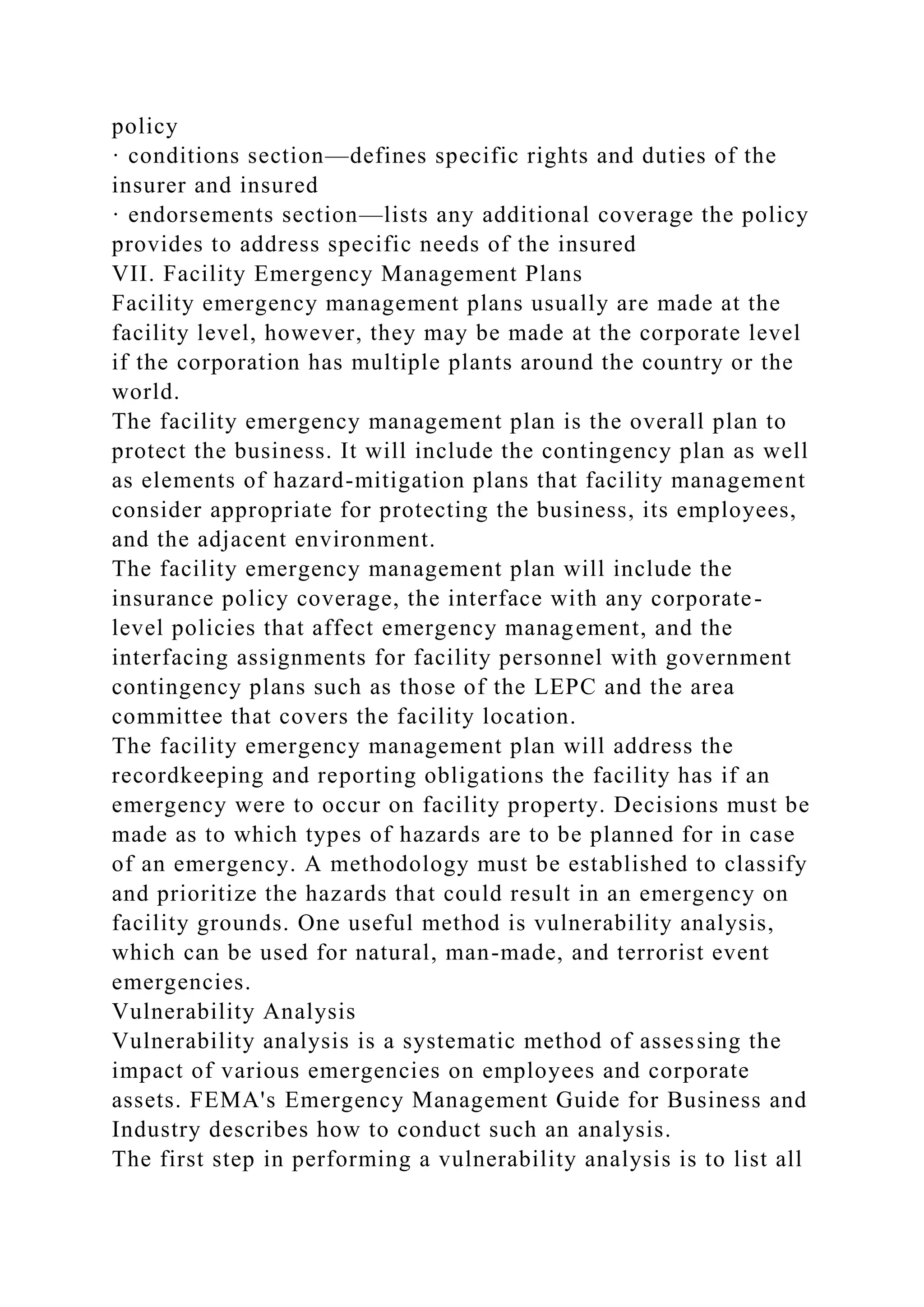 policy
· conditions section—defines specific rights and duties of the
insurer and insured
· endorsements section—lists any additional coverage the policy
provides to address specific needs of the insured
VII. Facility Emergency Management Plans
Facility emergency management plans usually are made at the
facility level, however, they may be made at the corporate level
if the corporation has multiple plants around the country or the
world.
The facility emergency management plan is the overall plan to
protect the business. It will include the contingency plan as well
as elements of hazard-mitigation plans that facility management
consider appropriate for protecting the business, its employees,
and the adjacent environment.
The facility emergency management plan will include the
insurance policy coverage, the interface with any corporate-
level policies that affect emergency management, and the
interfacing assignments for facility personnel with government
contingency plans such as those of the LEPC and the area
committee that covers the facility location.
The facility emergency management plan will address the
recordkeeping and reporting obligations the facility has if an
emergency were to occur on facility property. Decisions must be
made as to which types of hazards are to be planned for in case
of an emergency. A methodology must be established to classify
and prioritize the hazards that could result in an emergency on
facility grounds. One useful method is vulnerability analysis,
which can be used for natural, man-made, and terrorist event
emergencies.
Vulnerability Analysis
Vulnerability analysis is a systematic method of assessing the
impact of various emergencies on employees and corporate
assets. FEMA's Emergency Management Guide for Business and
Industry describes how to conduct such an analysis.
The first step in performing a vulnerability analysis is to list all
 