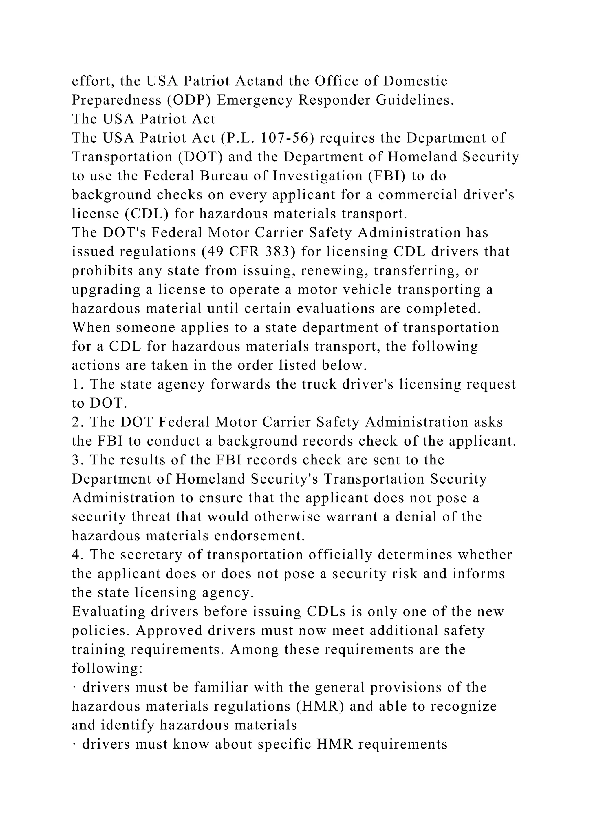 effort, the USA Patriot Actand the Office of Domestic
Preparedness (ODP) Emergency Responder Guidelines.
The USA Patriot Act
The USA Patriot Act (P.L. 107-56) requires the Department of
Transportation (DOT) and the Department of Homeland Security
to use the Federal Bureau of Investigation (FBI) to do
background checks on every applicant for a commercial driver's
license (CDL) for hazardous materials transport.
The DOT's Federal Motor Carrier Safety Administration has
issued regulations (49 CFR 383) for licensing CDL drivers that
prohibits any state from issuing, renewing, transferring, or
upgrading a license to operate a motor vehicle transporting a
hazardous material until certain evaluations are completed.
When someone applies to a state department of transportation
for a CDL for hazardous materials transport, the following
actions are taken in the order listed below.
1. The state agency forwards the truck driver's licensing request
to DOT.
2. The DOT Federal Motor Carrier Safety Administration asks
the FBI to conduct a background records check of the applicant.
3. The results of the FBI records check are sent to the
Department of Homeland Security's Transportation Security
Administration to ensure that the applicant does not pose a
security threat that would otherwise warrant a denial of the
hazardous materials endorsement.
4. The secretary of transportation officially determines whether
the applicant does or does not pose a security risk and informs
the state licensing agency.
Evaluating drivers before issuing CDLs is only one of the new
policies. Approved drivers must now meet additional safety
training requirements. Among these requirements are the
following:
· drivers must be familiar with the general provisions of the
hazardous materials regulations (HMR) and able to recognize
and identify hazardous materials
· drivers must know about specific HMR requirements
 