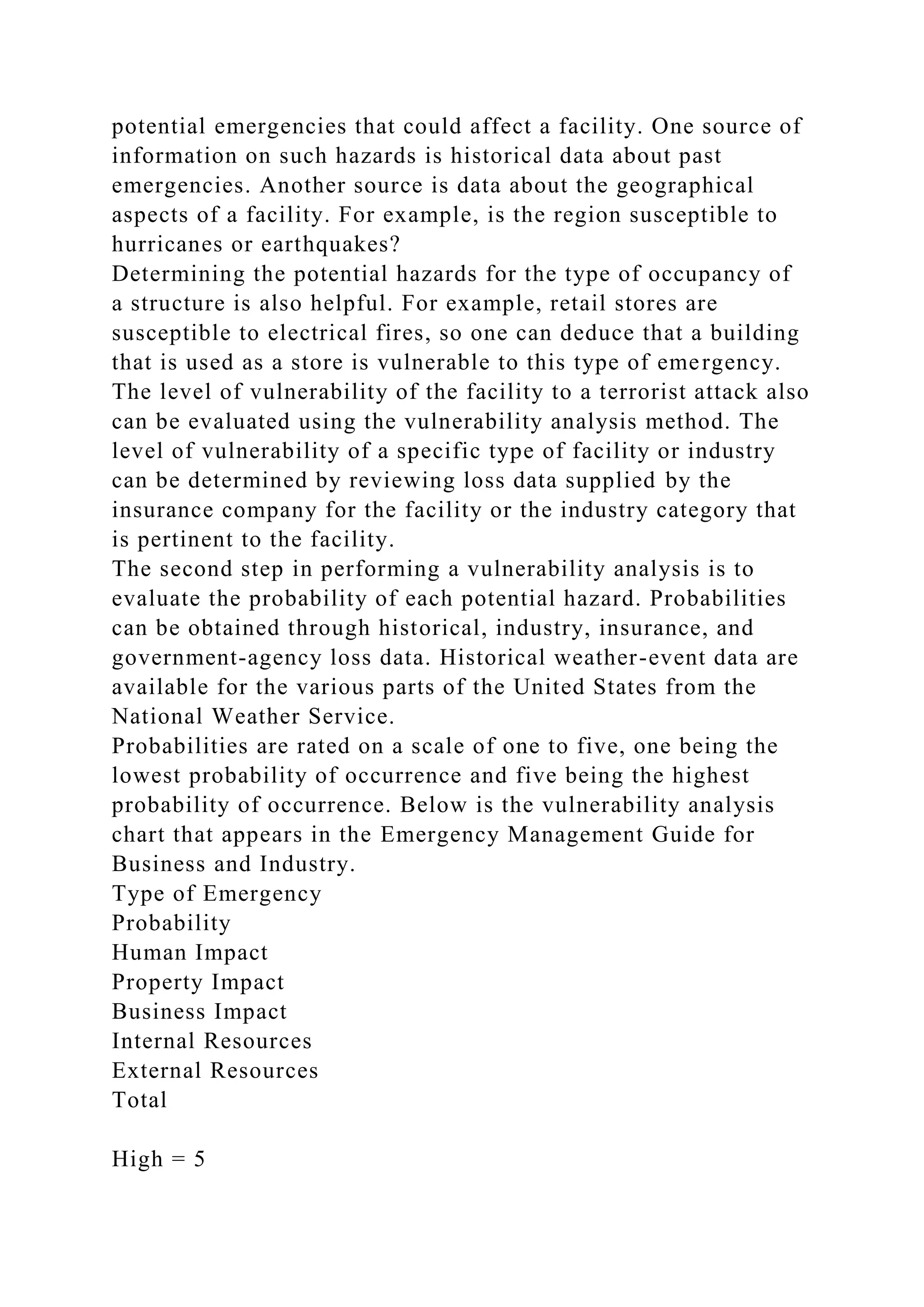potential emergencies that could affect a facility. One source of
information on such hazards is historical data about past
emergencies. Another source is data about the geographical
aspects of a facility. For example, is the region susceptible to
hurricanes or earthquakes?
Determining the potential hazards for the type of occupancy of
a structure is also helpful. For example, retail stores are
susceptible to electrical fires, so one can deduce that a building
that is used as a store is vulnerable to this type of emergency.
The level of vulnerability of the facility to a terrorist attack also
can be evaluated using the vulnerability analysis method. The
level of vulnerability of a specific type of facility or industry
can be determined by reviewing loss data supplied by the
insurance company for the facility or the industry category that
is pertinent to the facility.
The second step in performing a vulnerability analysis is to
evaluate the probability of each potential hazard. Probabilities
can be obtained through historical, industry, insurance, and
government-agency loss data. Historical weather-event data are
available for the various parts of the United States from the
National Weather Service.
Probabilities are rated on a scale of one to five, one being the
lowest probability of occurrence and five being the highest
probability of occurrence. Below is the vulnerability analysis
chart that appears in the Emergency Management Guide for
Business and Industry.
Type of Emergency
Probability
Human Impact
Property Impact
Business Impact
Internal Resources
External Resources
Total
High = 5
 