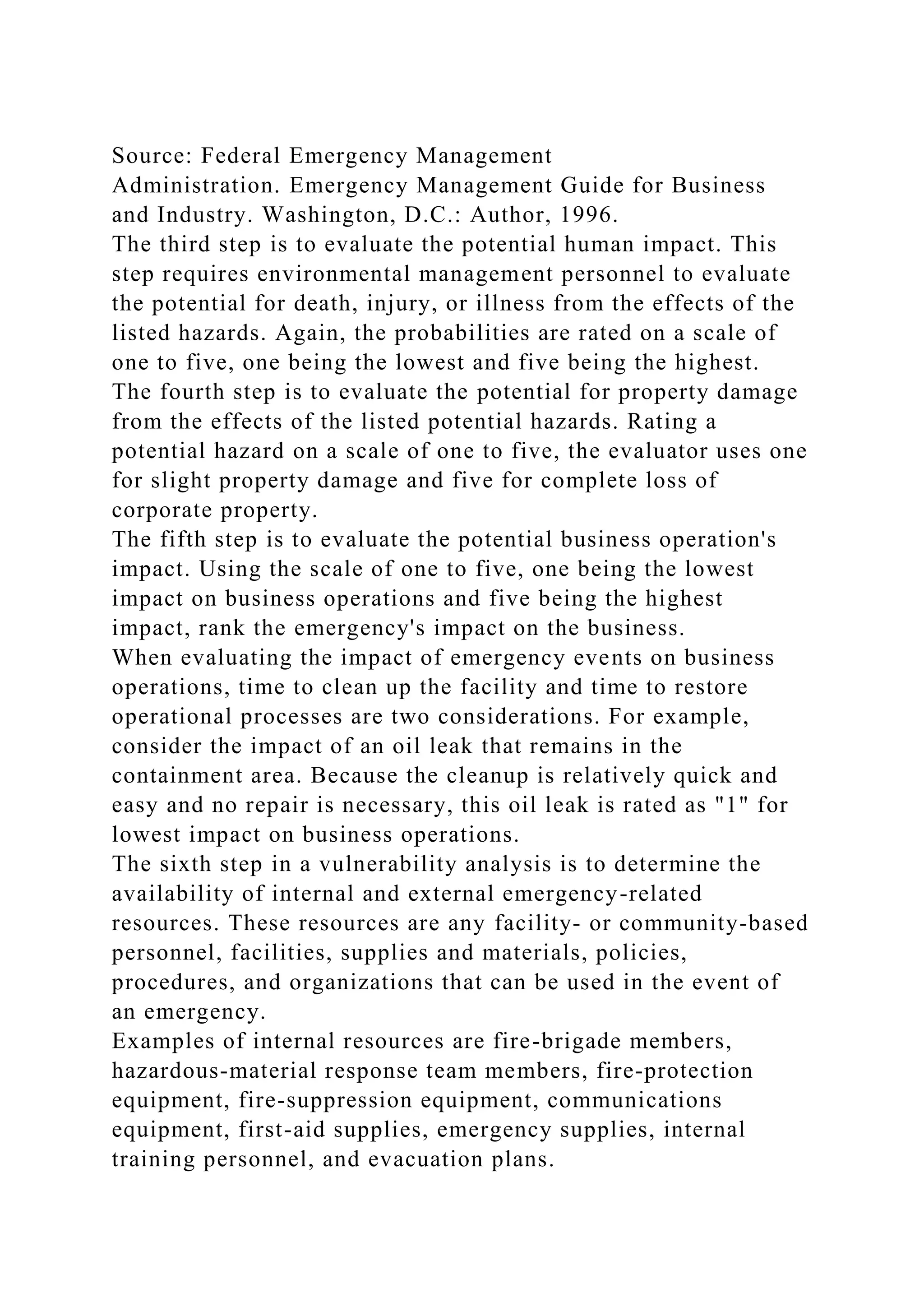 Source: Federal Emergency Management
Administration. Emergency Management Guide for Business
and Industry. Washington, D.C.: Author, 1996.
The third step is to evaluate the potential human impact. This
step requires environmental management personnel to evaluate
the potential for death, injury, or illness from the effects of the
listed hazards. Again, the probabilities are rated on a scale of
one to five, one being the lowest and five being the highest.
The fourth step is to evaluate the potential for property damage
from the effects of the listed potential hazards. Rating a
potential hazard on a scale of one to five, the evaluator uses one
for slight property damage and five for complete loss of
corporate property.
The fifth step is to evaluate the potential business operation's
impact. Using the scale of one to five, one being the lowest
impact on business operations and five being the highest
impact, rank the emergency's impact on the business.
When evaluating the impact of emergency events on business
operations, time to clean up the facility and time to restore
operational processes are two considerations. For example,
consider the impact of an oil leak that remains in the
containment area. Because the cleanup is relatively quick and
easy and no repair is necessary, this oil leak is rated as "1" for
lowest impact on business operations.
The sixth step in a vulnerability analysis is to determine the
availability of internal and external emergency-related
resources. These resources are any facility- or community-based
personnel, facilities, supplies and materials, policies,
procedures, and organizations that can be used in the event of
an emergency.
Examples of internal resources are fire-brigade members,
hazardous-material response team members, fire-protection
equipment, fire-suppression equipment, communications
equipment, first-aid supplies, emergency supplies, internal
training personnel, and evacuation plans.
 