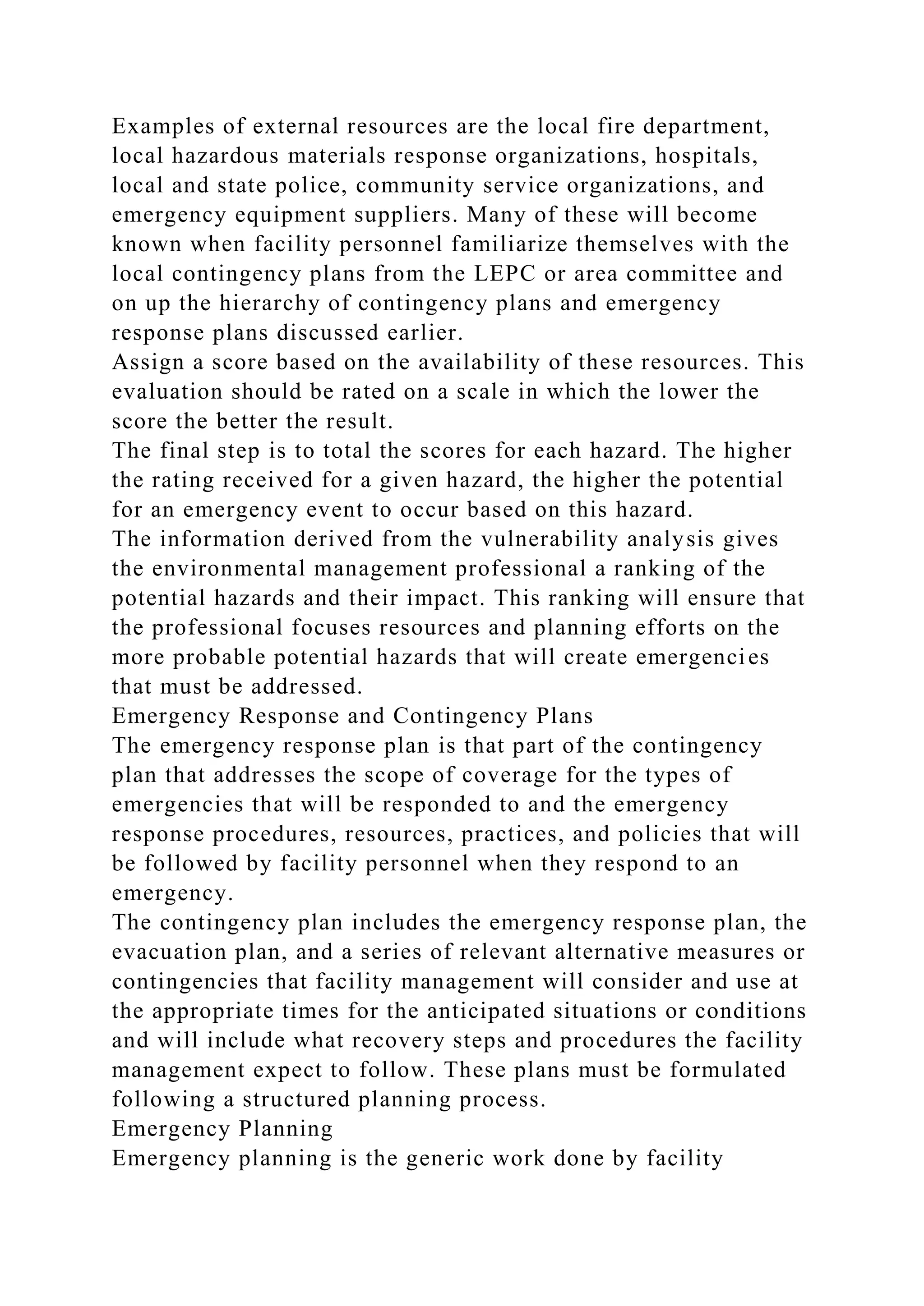 Examples of external resources are the local fire department,
local hazardous materials response organizations, hospitals,
local and state police, community service organizations, and
emergency equipment suppliers. Many of these will become
known when facility personnel familiarize themselves with the
local contingency plans from the LEPC or area committee and
on up the hierarchy of contingency plans and emergency
response plans discussed earlier.
Assign a score based on the availability of these resources. This
evaluation should be rated on a scale in which the lower the
score the better the result.
The final step is to total the scores for each hazard. The higher
the rating received for a given hazard, the higher the potential
for an emergency event to occur based on this hazard.
The information derived from the vulnerability analysis gives
the environmental management professional a ranking of the
potential hazards and their impact. This ranking will ensure that
the professional focuses resources and planning efforts on the
more probable potential hazards that will create emergencies
that must be addressed.
Emergency Response and Contingency Plans
The emergency response plan is that part of the contingency
plan that addresses the scope of coverage for the types of
emergencies that will be responded to and the emergency
response procedures, resources, practices, and policies that will
be followed by facility personnel when they respond to an
emergency.
The contingency plan includes the emergency response plan, the
evacuation plan, and a series of relevant alternative measures or
contingencies that facility management will consider and use at
the appropriate times for the anticipated situations or conditions
and will include what recovery steps and procedures the facility
management expect to follow. These plans must be formulated
following a structured planning process.
Emergency Planning
Emergency planning is the generic work done by facility
 