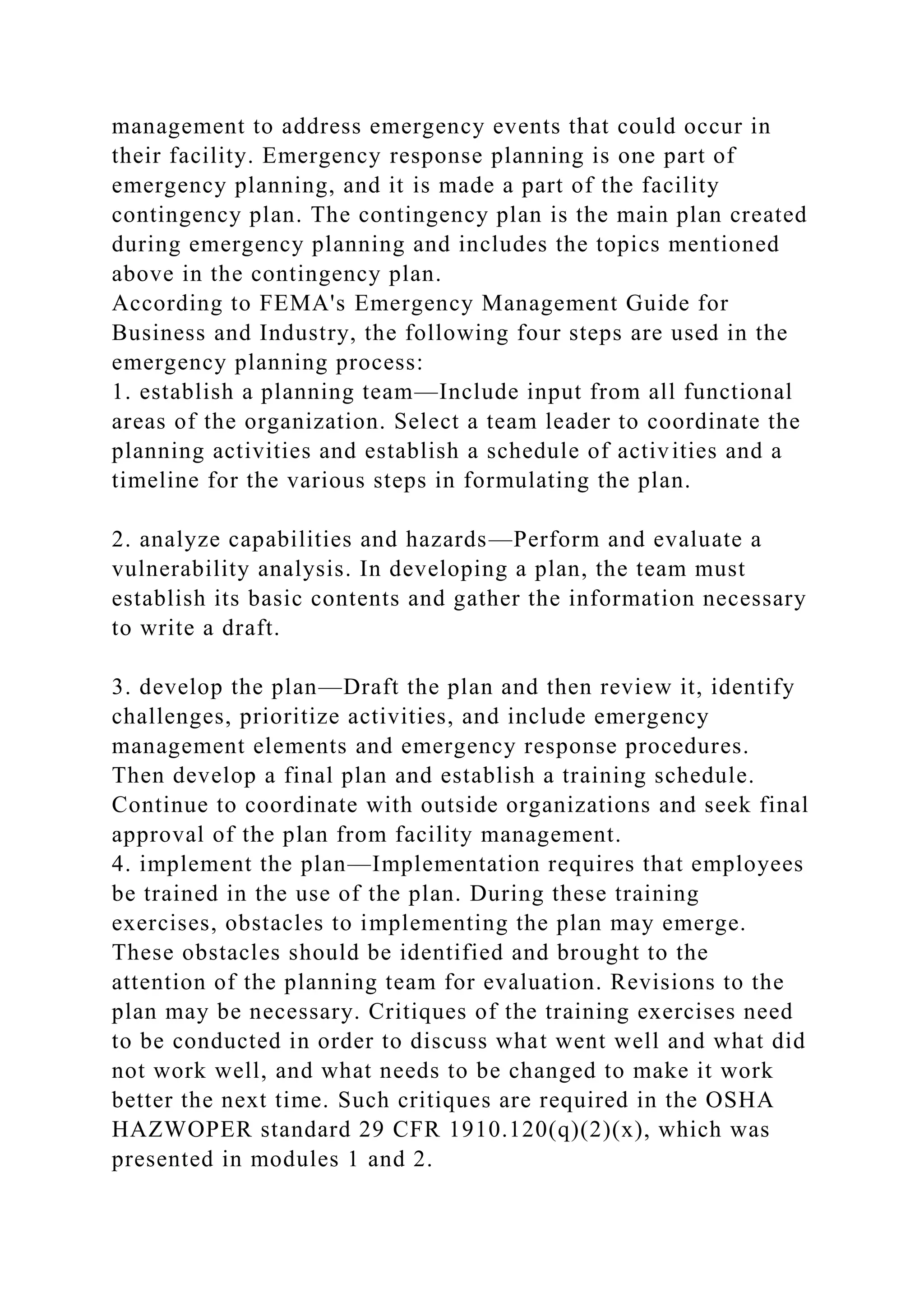 management to address emergency events that could occur in
their facility. Emergency response planning is one part of
emergency planning, and it is made a part of the facility
contingency plan. The contingency plan is the main plan created
during emergency planning and includes the topics mentioned
above in the contingency plan.
According to FEMA's Emergency Management Guide for
Business and Industry, the following four steps are used in the
emergency planning process:
1. establish a planning team—Include input from all functional
areas of the organization. Select a team leader to coordinate the
planning activities and establish a schedule of activities and a
timeline for the various steps in formulating the plan.
2. analyze capabilities and hazards—Perform and evaluate a
vulnerability analysis. In developing a plan, the team must
establish its basic contents and gather the information necessary
to write a draft.
3. develop the plan—Draft the plan and then review it, identify
challenges, prioritize activities, and include emergency
management elements and emergency response procedures.
Then develop a final plan and establish a training schedule.
Continue to coordinate with outside organizations and seek final
approval of the plan from facility management.
4. implement the plan—Implementation requires that employees
be trained in the use of the plan. During these training
exercises, obstacles to implementing the plan may emerge.
These obstacles should be identified and brought to the
attention of the planning team for evaluation. Revisions to the
plan may be necessary. Critiques of the training exercises need
to be conducted in order to discuss what went well and what did
not work well, and what needs to be changed to make it work
better the next time. Such critiques are required in the OSHA
HAZWOPER standard 29 CFR 1910.120(q)(2)(x), which was
presented in modules 1 and 2.
 