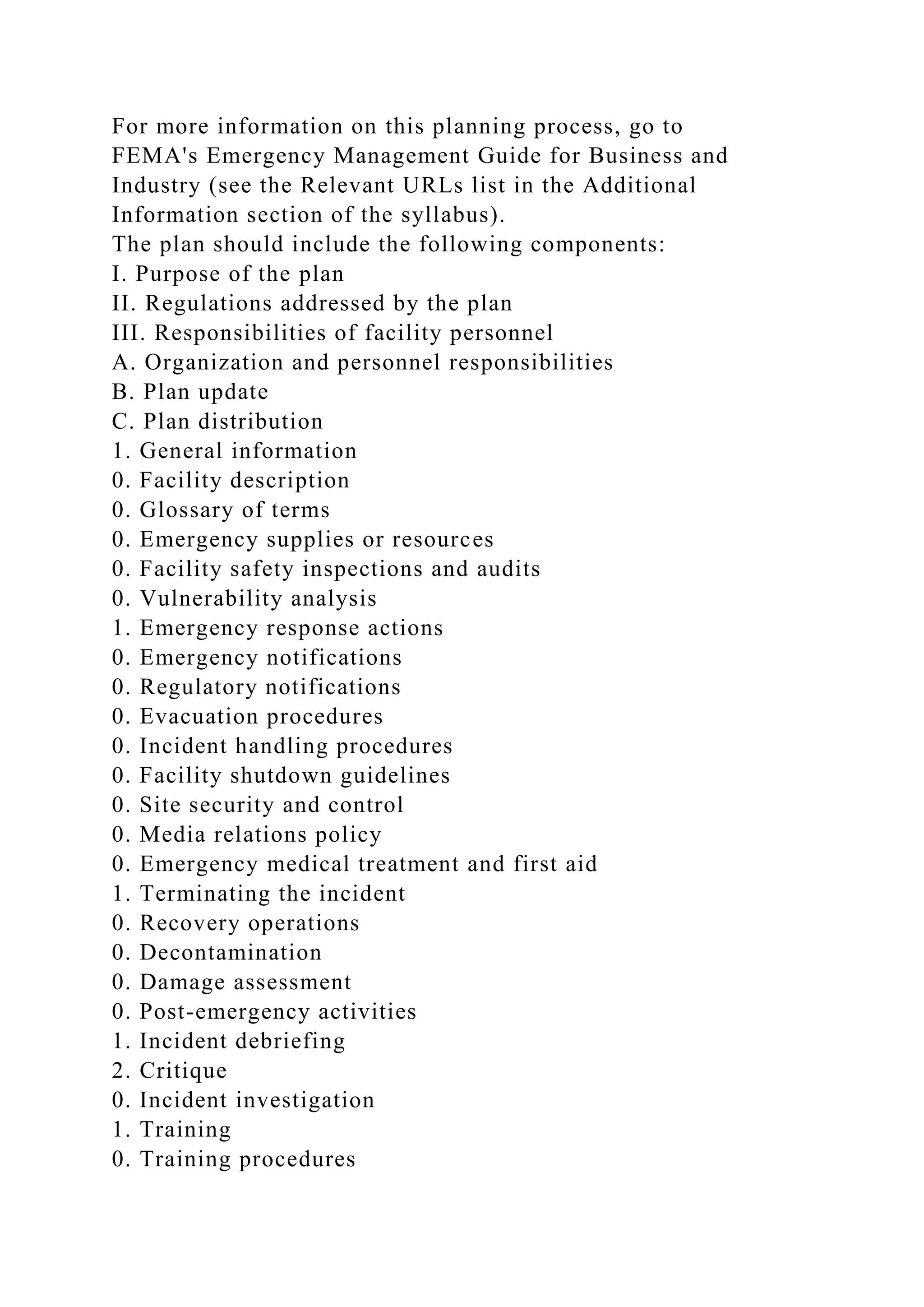 For more information on this planning process, go to
FEMA's Emergency Management Guide for Business and
Industry (see the Relevant URLs list in the Additional
Information section of the syllabus).
The plan should include the following components:
I. Purpose of the plan
II. Regulations addressed by the plan
III. Responsibilities of facility personnel
A. Organization and personnel responsibilities
B. Plan update
C. Plan distribution
1. General information
0. Facility description
0. Glossary of terms
0. Emergency supplies or resources
0. Facility safety inspections and audits
0. Vulnerability analysis
1. Emergency response actions
0. Emergency notifications
0. Regulatory notifications
0. Evacuation procedures
0. Incident handling procedures
0. Facility shutdown guidelines
0. Site security and control
0. Media relations policy
0. Emergency medical treatment and first aid
1. Terminating the incident
0. Recovery operations
0. Decontamination
0. Damage assessment
0. Post-emergency activities
1. Incident debriefing
2. Critique
0. Incident investigation
1. Training
0. Training procedures
 