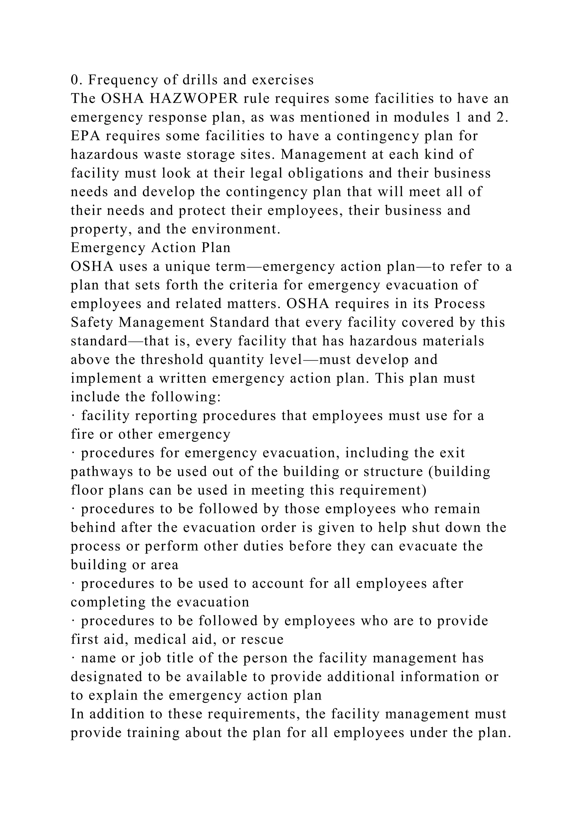 0. Frequency of drills and exercises
The OSHA HAZWOPER rule requires some facilities to have an
emergency response plan, as was mentioned in modules 1 and 2.
EPA requires some facilities to have a contingency plan for
hazardous waste storage sites. Management at each kind of
facility must look at their legal obligations and their business
needs and develop the contingency plan that will meet all of
their needs and protect their employees, their business and
property, and the environment.
Emergency Action Plan
OSHA uses a unique term—emergency action plan—to refer to a
plan that sets forth the criteria for emergency evacuation of
employees and related matters. OSHA requires in its Process
Safety Management Standard that every facility covered by this
standard—that is, every facility that has hazardous materials
above the threshold quantity level—must develop and
implement a written emergency action plan. This plan must
include the following:
· facility reporting procedures that employees must use for a
fire or other emergency
· procedures for emergency evacuation, including the exit
pathways to be used out of the building or structure (building
floor plans can be used in meeting this requirement)
· procedures to be followed by those employees who remain
behind after the evacuation order is given to help shut down the
process or perform other duties before they can evacuate the
building or area
· procedures to be used to account for all employees after
completing the evacuation
· procedures to be followed by employees who are to provide
first aid, medical aid, or rescue
· name or job title of the person the facility management has
designated to be available to provide additional information or
to explain the emergency action plan
In addition to these requirements, the facility management must
provide training about the plan for all employees under the plan.
 