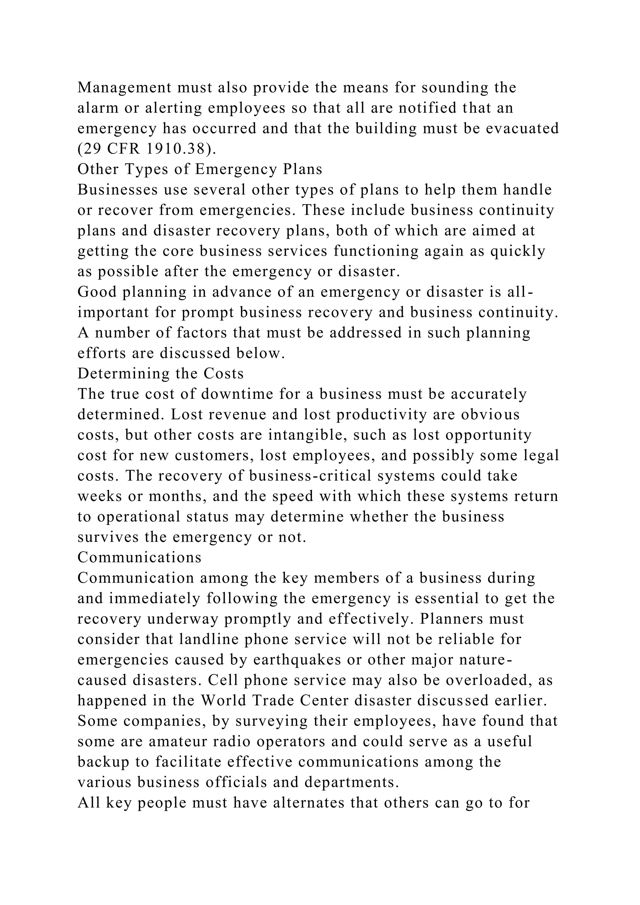 Management must also provide the means for sounding the
alarm or alerting employees so that all are notified that an
emergency has occurred and that the building must be evacuated
(29 CFR 1910.38).
Other Types of Emergency Plans
Businesses use several other types of plans to help them handle
or recover from emergencies. These include business continuity
plans and disaster recovery plans, both of which are aimed at
getting the core business services functioning again as quickly
as possible after the emergency or disaster.
Good planning in advance of an emergency or disaster is all-
important for prompt business recovery and business continuity.
A number of factors that must be addressed in such planning
efforts are discussed below.
Determining the Costs
The true cost of downtime for a business must be accurately
determined. Lost revenue and lost productivity are obvious
costs, but other costs are intangible, such as lost opportunity
cost for new customers, lost employees, and possibly some legal
costs. The recovery of business-critical systems could take
weeks or months, and the speed with which these systems return
to operational status may determine whether the business
survives the emergency or not.
Communications
Communication among the key members of a business during
and immediately following the emergency is essential to get the
recovery underway promptly and effectively. Planners must
consider that landline phone service will not be reliable for
emergencies caused by earthquakes or other major nature-
caused disasters. Cell phone service may also be overloaded, as
happened in the World Trade Center disaster discussed earlier.
Some companies, by surveying their employees, have found that
some are amateur radio operators and could serve as a useful
backup to facilitate effective communications among the
various business officials and departments.
All key people must have alternates that others can go to for
 