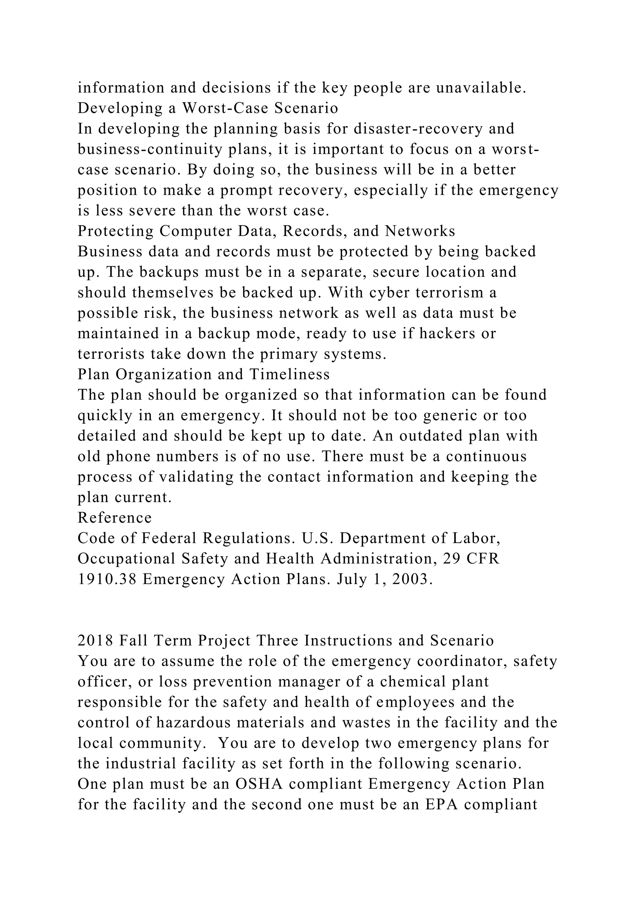 information and decisions if the key people are unavailable.
Developing a Worst-Case Scenario
In developing the planning basis for disaster-recovery and
business-continuity plans, it is important to focus on a worst-
case scenario. By doing so, the business will be in a better
position to make a prompt recovery, especially if the emergency
is less severe than the worst case.
Protecting Computer Data, Records, and Networks
Business data and records must be protected by being backed
up. The backups must be in a separate, secure location and
should themselves be backed up. With cyber terrorism a
possible risk, the business network as well as data must be
maintained in a backup mode, ready to use if hackers or
terrorists take down the primary systems.
Plan Organization and Timeliness
The plan should be organized so that information can be found
quickly in an emergency. It should not be too generic or too
detailed and should be kept up to date. An outdated plan with
old phone numbers is of no use. There must be a continuous
process of validating the contact information and keeping the
plan current.
Reference
Code of Federal Regulations. U.S. Department of Labor,
Occupational Safety and Health Administration, 29 CFR
1910.38 Emergency Action Plans. July 1, 2003.
2018 Fall Term Project Three Instructions and Scenario
You are to assume the role of the emergency coordinator, safety
officer, or loss prevention manager of a chemical plant
responsible for the safety and health of employees and the
control of hazardous materials and wastes in the facility and the
local community. You are to develop two emergency plans for
the industrial facility as set forth in the following scenario.
One plan must be an OSHA compliant Emergency Action Plan
for the facility and the second one must be an EPA compliant
 