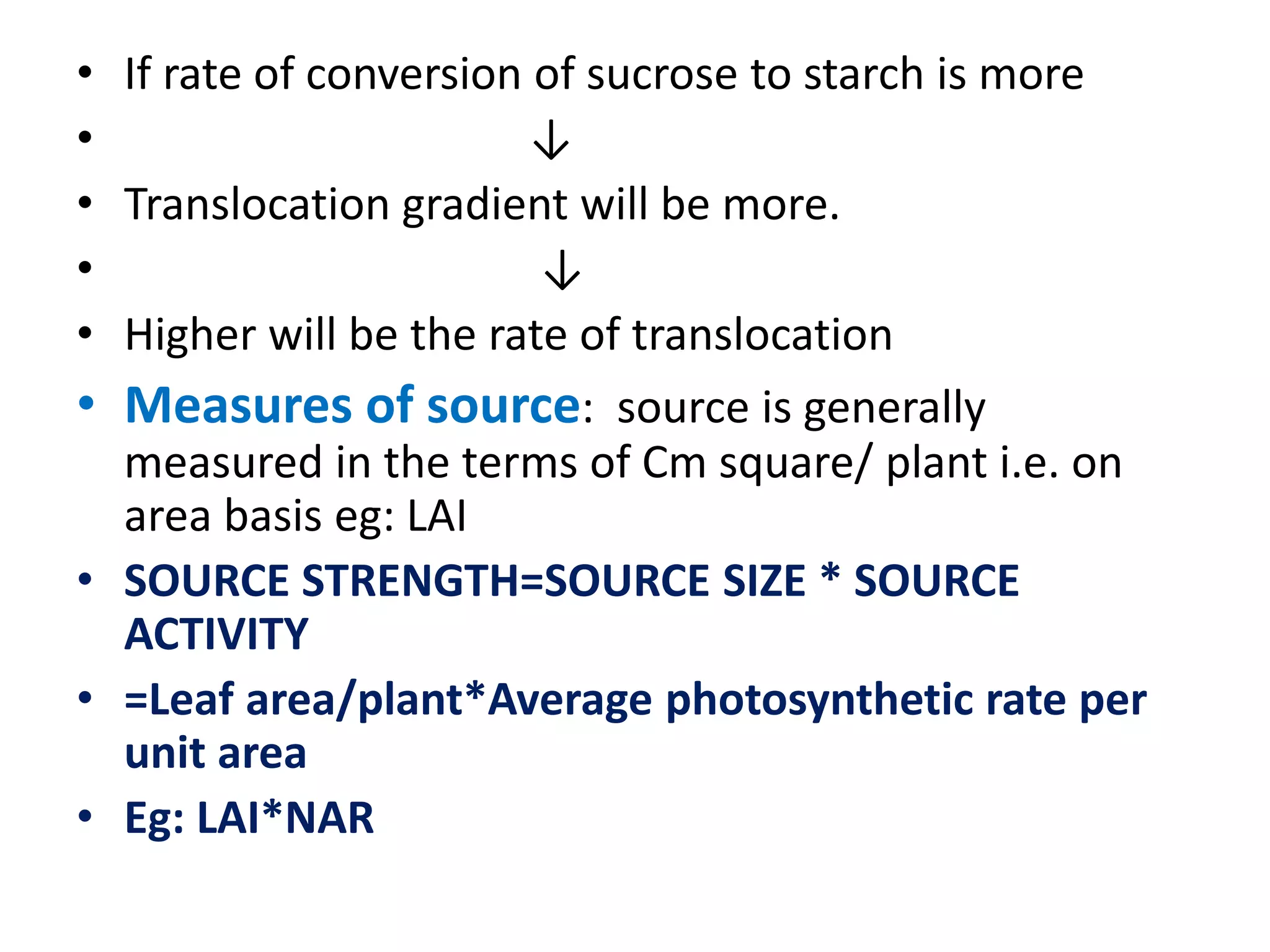 • If rate of conversion of sucrose to starch is more
• ↓
• Translocation gradient will be more.
• ↓
• Higher will be the rate of translocation
• Measures of source: source is generally
measured in the terms of Cm square/ plant i.e. on
area basis eg: LAI
• SOURCE STRENGTH=SOURCE SIZE * SOURCE
ACTIVITY
• =Leaf area/plant*Average photosynthetic rate per
unit area
• Eg: LAI*NAR
 