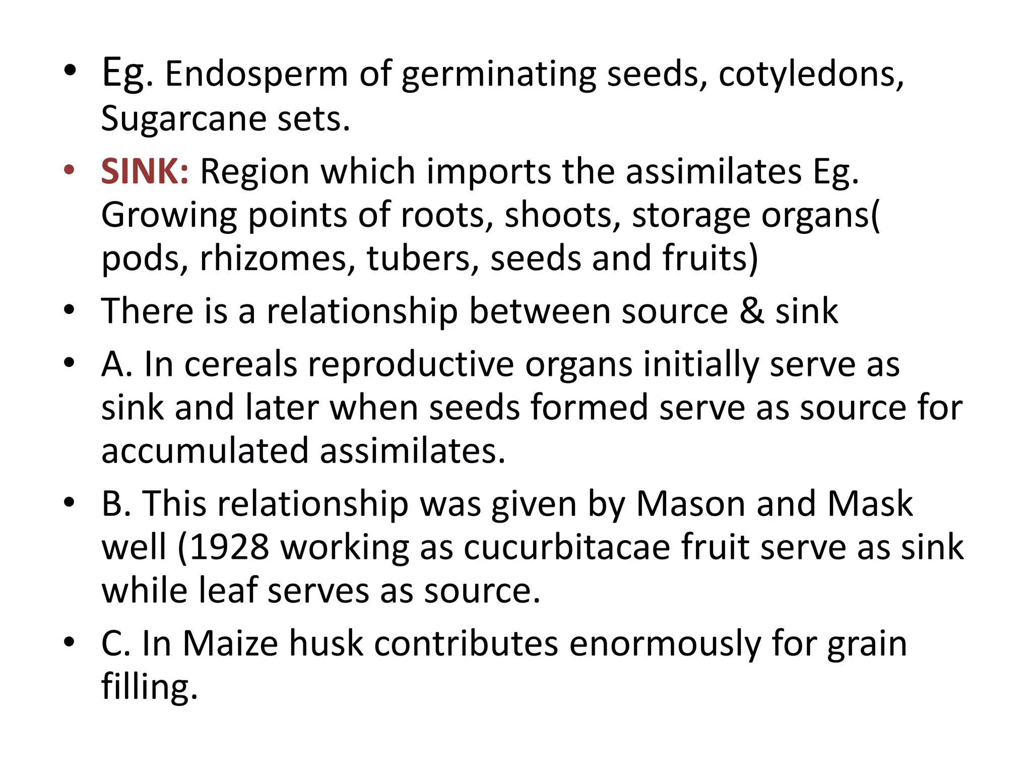• Eg. Endosperm of germinating seeds, cotyledons,
Sugarcane sets.
• SINK: Region which imports the assimilates Eg.
Growing points of roots, shoots, storage organs(
pods, rhizomes, tubers, seeds and fruits)
• There is a relationship between source & sink
• A. In cereals reproductive organs initially serve as
sink and later when seeds formed serve as source for
accumulated assimilates.
• B. This relationship was given by Mason and Mask
well (1928 working as cucurbitacae fruit serve as sink
while leaf serves as source.
• C. In Maize husk contributes enormously for grain
filling.
 