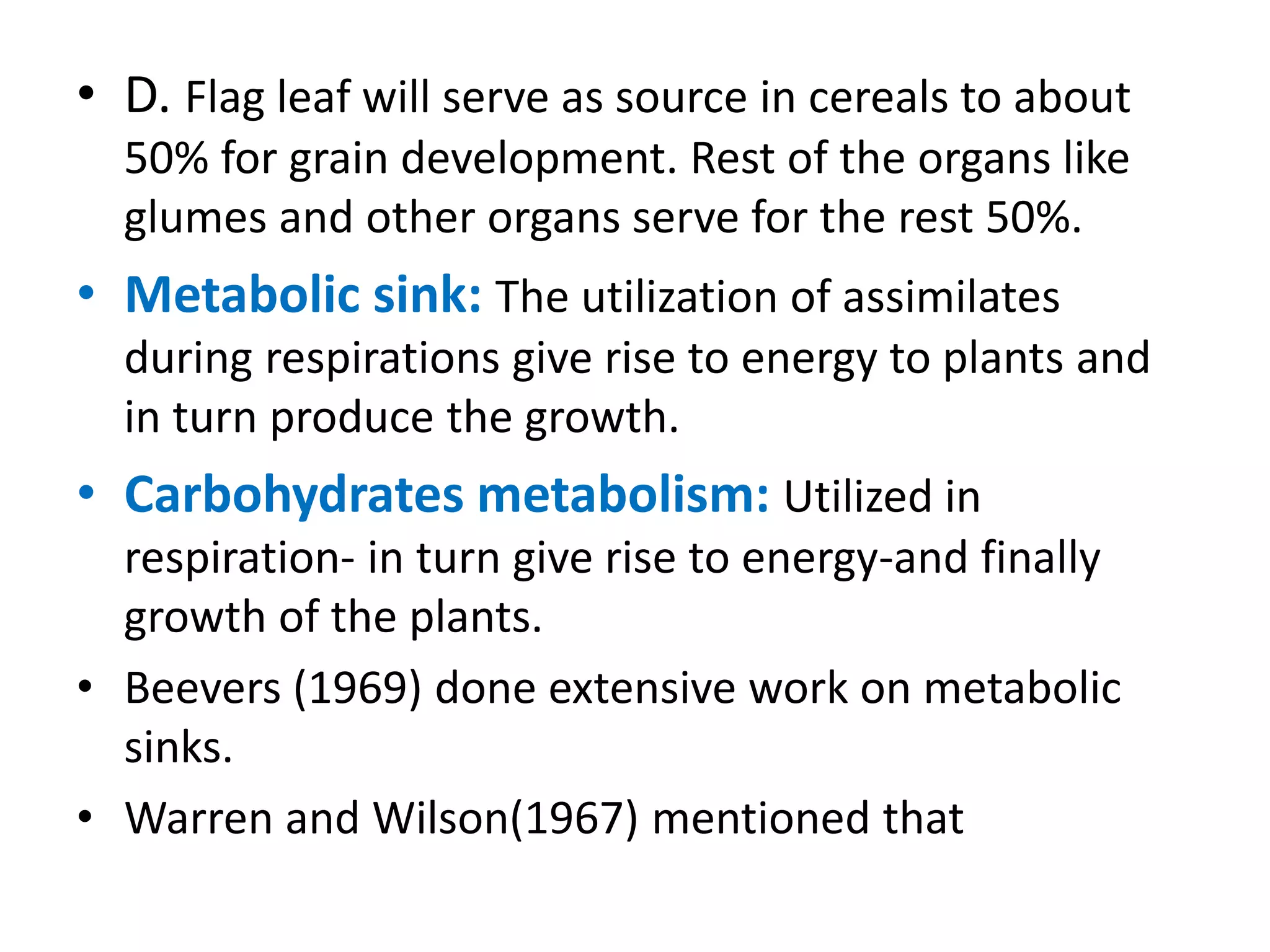 • D. Flag leaf will serve as source in cereals to about
50% for grain development. Rest of the organs like
glumes and other organs serve for the rest 50%.
• Metabolic sink: The utilization of assimilates
during respirations give rise to energy to plants and
in turn produce the growth.
• Carbohydrates metabolism: Utilized in
respiration- in turn give rise to energy-and finally
growth of the plants.
• Beevers (1969) done extensive work on metabolic
sinks.
• Warren and Wilson(1967) mentioned that
 