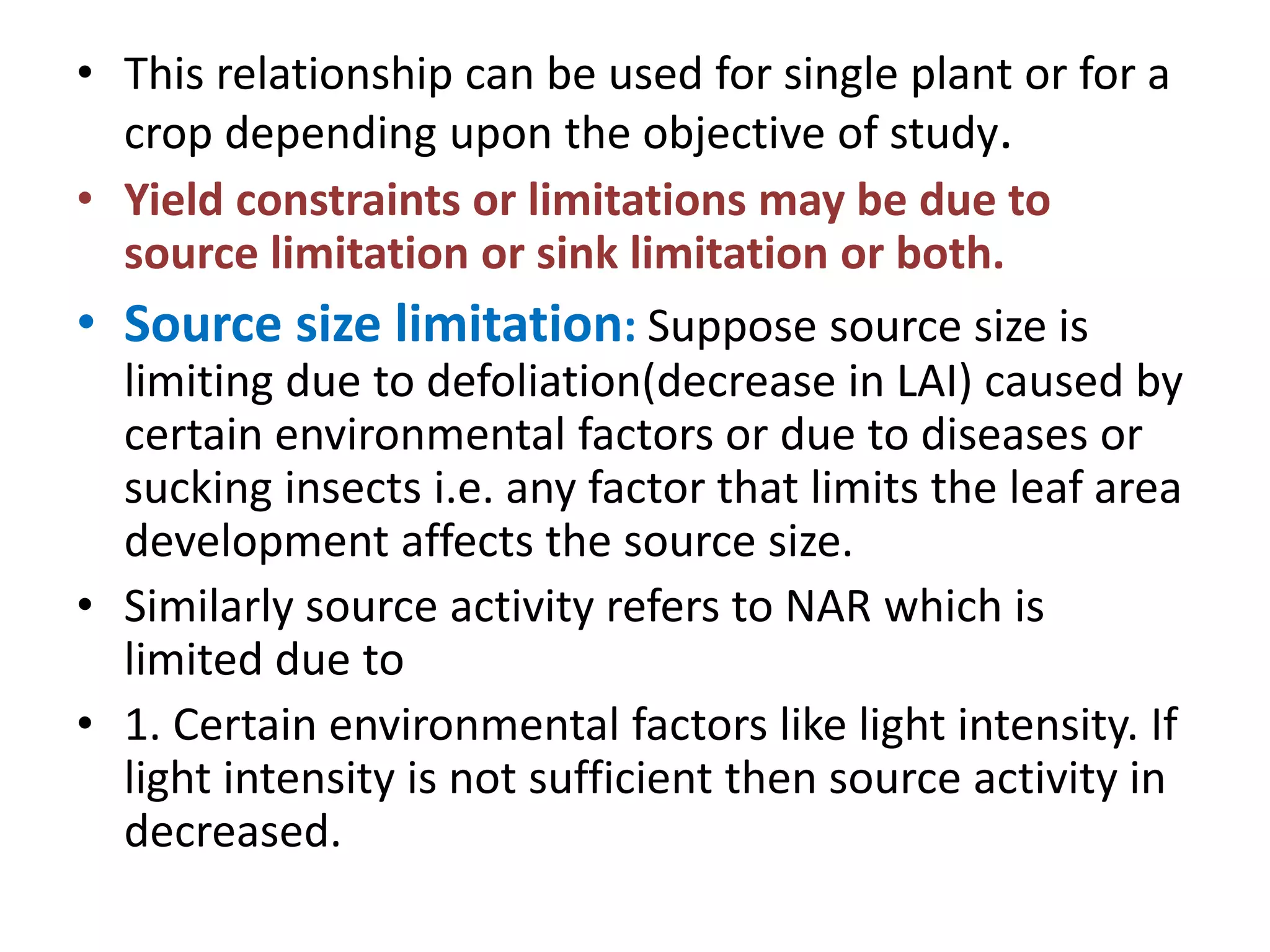 • This relationship can be used for single plant or for a
crop depending upon the objective of study.
• Yield constraints or limitations may be due to
source limitation or sink limitation or both.
• Source size limitation: Suppose source size is
limiting due to defoliation(decrease in LAI) caused by
certain environmental factors or due to diseases or
sucking insects i.e. any factor that limits the leaf area
development affects the source size.
• Similarly source activity refers to NAR which is
limited due to
• 1. Certain environmental factors like light intensity. If
light intensity is not sufficient then source activity in
decreased.
 