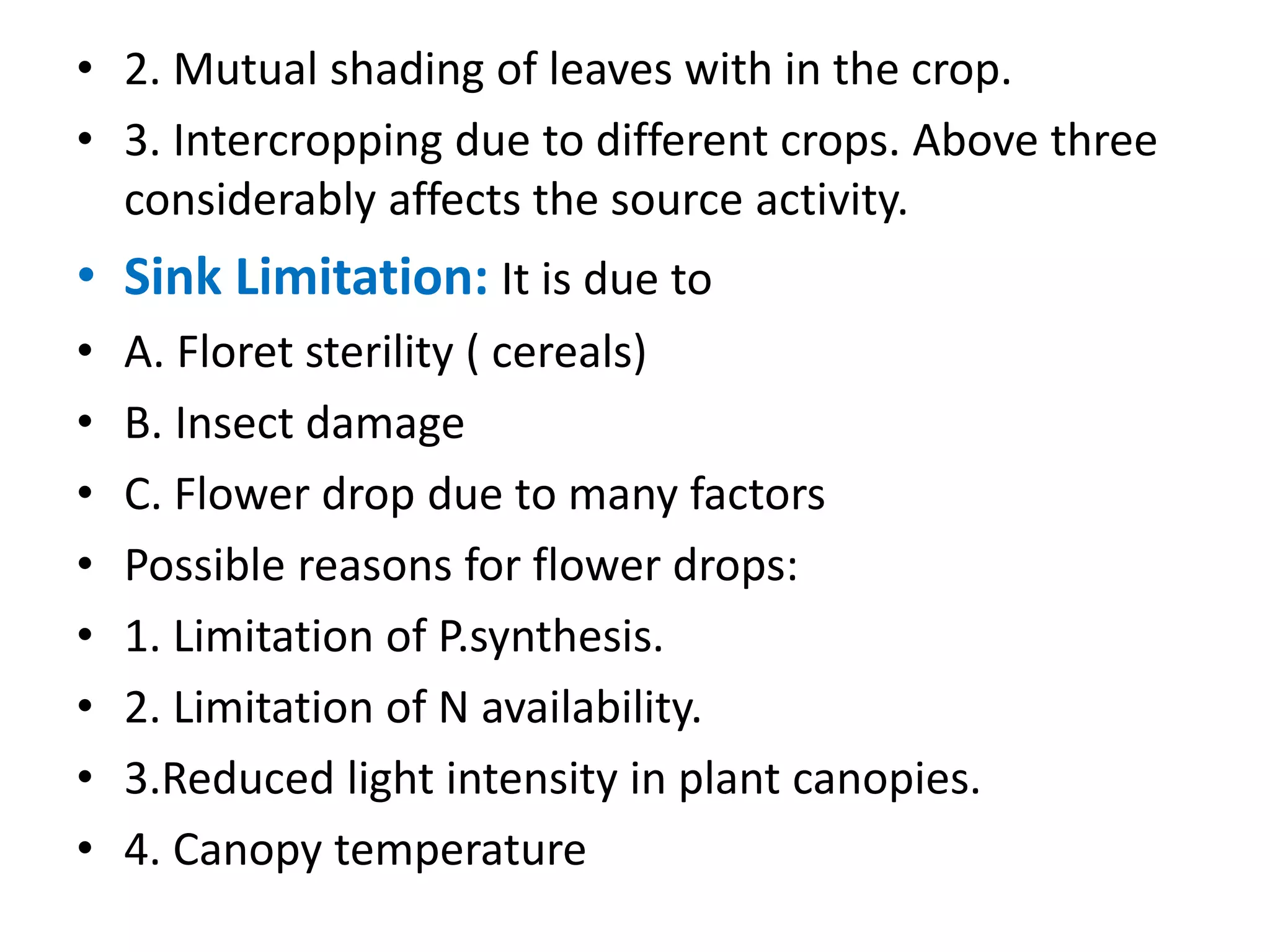 • 2. Mutual shading of leaves with in the crop.
• 3. Intercropping due to different crops. Above three
considerably affects the source activity.
• Sink Limitation: It is due to
• A. Floret sterility ( cereals)
• B. Insect damage
• C. Flower drop due to many factors
• Possible reasons for flower drops:
• 1. Limitation of P.synthesis.
• 2. Limitation of N availability.
• 3.Reduced light intensity in plant canopies.
• 4. Canopy temperature
 