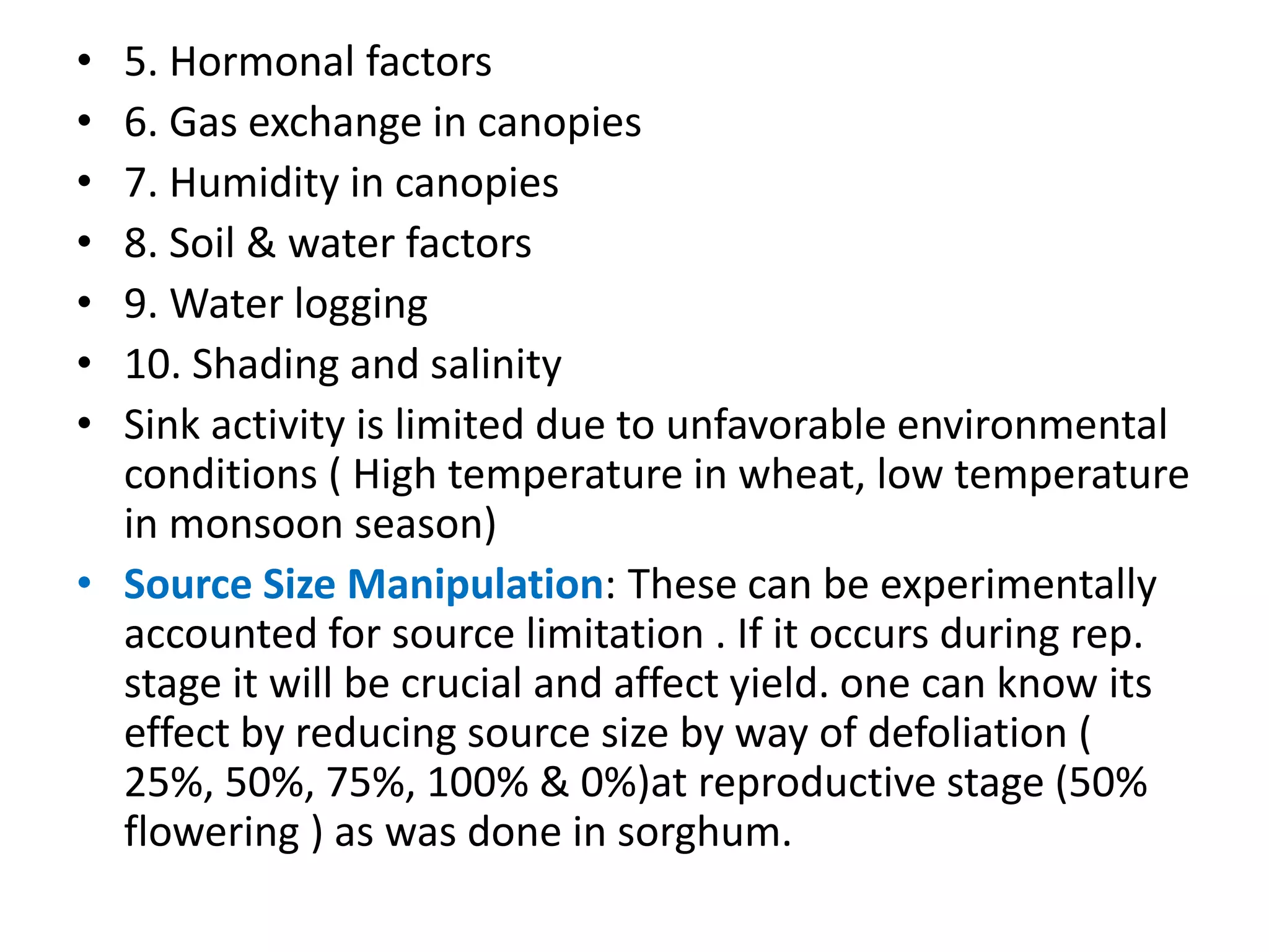 • 5. Hormonal factors
• 6. Gas exchange in canopies
• 7. Humidity in canopies
• 8. Soil & water factors
• 9. Water logging
• 10. Shading and salinity
• Sink activity is limited due to unfavorable environmental
conditions ( High temperature in wheat, low temperature
in monsoon season)
• Source Size Manipulation: These can be experimentally
accounted for source limitation . If it occurs during rep.
stage it will be crucial and affect yield. one can know its
effect by reducing source size by way of defoliation (
25%, 50%, 75%, 100% & 0%)at reproductive stage (50%
flowering ) as was done in sorghum.
 
